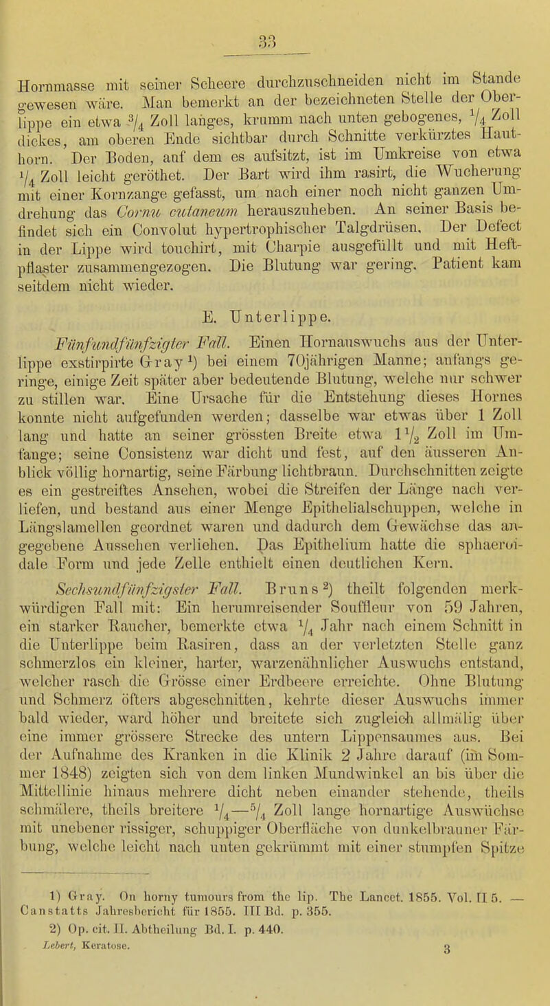 Hornmasse mit seine]- Sclieere durchzuschneiden nicht im Stande gewesen wäre. Man bemerkt an der bezeichnoten Stelle der Ober- Hupe ein etwa Zoll langes, krumm nach unten gebogenes, V4 ^^0*^ dickes, am oberen Ende sichtbar durch Schnitte verkürztes Haut- horn. Her Hoden, auf dem es aufsitzt, ist im Umkreise von etwa 1/4 Zoll leicht gcröthet. Der Hart wird ihm rasirt, die Wucherung mit einer Korn/.ange gefasst, um nach einer noch nicht ganzen Um- drehung das Gorim cuianeum herauszuheben. An seiner Hasis be- findet sich ein Commlut hypertrophischer Talgdrüsen. Der Dcfect in der Lippe wird touchirt, mit (Jharpie ausgefüllt und mit Heft- pflaster zusammengezogen. Die Blutung war gering. Patient kam seitdem nicht wieder. E. Unterlippe. Fiinfundfimfzigtcr Fall. Einen Hornauswuchs aus der Unter- lippe exstirpirte G-ray 1) bei einem 70jährigen Manne; anfangs ge- ringe, einige Zeit später aber bedeutende Blutung, welche nur schwer zu stillen war. Eine Ursache für die Entstehung dieses Horues konnte nicht aufgefunden werden; dasselbe war etwas über 1 Zoll lang und hatte an seiner grössten Breite etwa 1 ^3 Zoll im Um- fange; seine Consistenz war dicht und fest, auf den äusseren An- blick völlig hornartig, seine Färbung lichtbraun. Durchschnitten zeigte es ein gestreiftes Ansehen, wobei die Sti-eifen der Länge nacli ver- liefen, und bestand aus einer Menge Epithelialschuppen, welche in Längslamellen geordnet waren und dadurch dem Gewächse das aii- gegebene Aussehen verliehen. Das Epithelium hatte die sphaeroi- dale Form und jede Zelle enthielt einen deutlichen Kern. S>echsundfimfzigsicr Fall. Bruns 2) theilt folgenden merk- würdigen Fall mit: Ein herumreisender Souffleur von 59 Jahren, ein starker Haucher, bemerkte etwa ^4 JMir nach einem Schnitt in die Unterlippe beim llasiren, dass an der verletzten Stelle ganz schmerzlos ein kleiner, harter, warzenähnlicher Auswuchs entstand, welcher rasch die Grösse einer Erdbecn-e erreichte. Ohne Blutung und Schmerz öfters abgeschnitten, kehrte dieser Auswuchs immer bald wieder, ward höher und breitete sich zugleich allmälig über eine immer grössere Strecke des untern Lipponsanmes aus. Bei der Aufnahme des Kranken in die Klinik 2 Jahre darauf (im Som- mer 1848) zeigten sich von dem linken Mundwinkel an bis über die Mittellinie hinaus mehrere dicht neben einander stehende, theils schmälere, theils breitere ^4—''I4 Zoll lange hornai’tige Auswüchse mit unebener i-issiger, schuppiger Oberfläche von dunkelbi-aunei- Fär- bung, welche leicht nach unten gekrümmt mit einer stumj)fen Spitze 1) Gray. Oii horiiy tuiiunirs from the lip. The Lancct. 1855. Vol. 115. — Caiistatt.s Jabroshcrieht für 1855. III Bil. p. 355. 2) Op. eit. II. Ahthoilung Bd. I. p. 440. Lebert, KenitüHu. 3