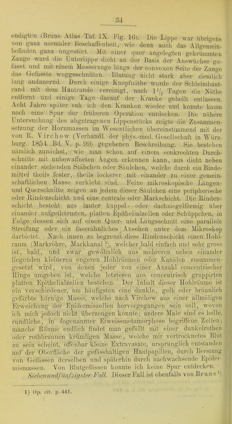 endig’ton von holinden ganz ZaiiH’e ward Hrnns Atla« Taf. IX. Kig. 1(5). Die Li]>pe war übrigens ganz nonnaUn- HeschaHenheifc, wic^ denn auch das Allgemein- igestört. Mit (üner (]ner angelcigten gekrünnnten go YVCHV.I die Unterlippe dicht an der Basis der Auswüchse ge- lasst und mit einem Messerznge längs der convexen 8eite der Zange tias Grefasste weggeschnitien. Blutung nicht stark aber ziemlich lang andauernd. Durch einige Ivnoplnäthe wurde der Bchleimhant- rand mit dem Hautrande vereinigt, nach Tagen die Xäthe entiernt und einige Tage darauf der Kranke geheilt entlassen. Acht Jahre später sah ich den Kranken wieder und konnte kaum noch eine Spur der früheren (Jperation entdecken. Die nähere Untersuchung des abgetragenen Lippenstücks zeigte die Zusammen- setzung der Hornmassen im Wesentlichen übereinstiumiend mit der von H. Virchow (Verhandl. der phys.-med. Gresellschaft in Würz- hurg. 185 4-. Bd. V. p. 99) gegebenen Beschreibung. Sie bestehen nämlich zunächst, wie man schon auf einem senkrechten Dm-ch- schnitte mit unbewaffneten Augen erkennen kann, aus dicht neben einander stehenden Stäbchen oder Säulchen, welche durch ein Binde- mittel tlieils fester, theils lockei’er mit einander zu einer gemein- schaftlichen Masse verklebt sind. Feine mikroskopische Längen- und Querschnitte zeigen an jedem dieser Säulchen eine peiäpherische oder Hindenschicht und eine centrale oder Markschicht. Die Binden- sclricht besteht aus lauter kuppel- oder dachziegelförmig über einander aufgethürmten, platten Epithelialzellen oder Schüppchen, in Folge dessen sich auf einen Quer- und Längsschnitt eine parallele Streifung oder ein faserähnliches Ansehen unter dem Mikroskop darbietet. Hach innen zu begrenzt diese Bindenschicht einen Hohl- raum (Markröhre, Markkanal ?), welcher bald einfach und sehr gross ist, bald, und zwar gewöhnlich ans mehreren neben einander liegenden kleineren engeren Hohlräumen oder Kanälen zusammen- gesetzt wird, von denen jeder von einer Anzahl concentrischer Binge umgeben ist, welche letzteren aus concentrisch gruppirten platten Epithelialzellen bestehen. Der Inhalt dieser Hohlräume ist ein verschiedener, am häufigsten eine dunkle, gelb oder bräunlich gefärbte körnige Masse, welche nach Yirchow aus einer allmäligen Erweichung der Epidermiszellen hervorgegangen sein soll, wovon ich mich jedoch nicht überzeugen konnte; andere Male sind es helle, rundliche, in s’ogenannter Eiweissmetamorphose begrifiene Zellen; manche Bäume endlich findet man gefüllt mit einer dunkclrothen oder rothbraunen krümligen Masse, welche mir vertrocknetes Blut zu sein scheint, offenbar kleine Extravasate, ursprünglich entstanden auf der Oberfläche der gefässhaltigen Hautpapillen, durch Berstiing Amn Gefässen derselben iind späterhin durch nachwachsende Epider- mismassen. Von Blutgefässen Gönnte ich keine Spur entdecken. Siebe7iwidfü7ifzicjsle)'Fall. Dieser Fkxll ist ebenfalls von Bruns 9