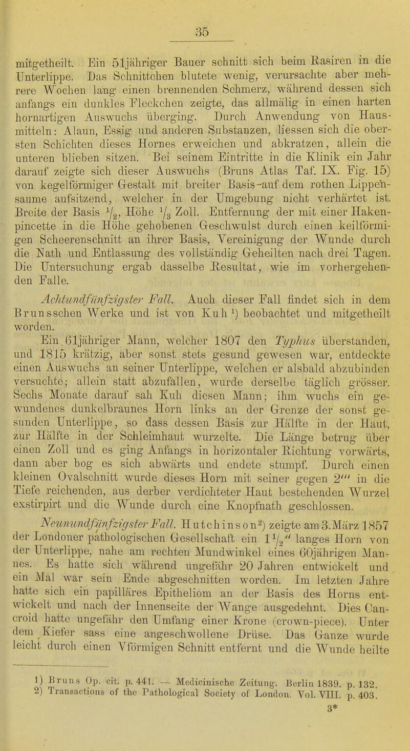 mitgetheilt. Ein öljähriger Bauer schnitt sich beim Basii’en in die Unterlippe. Das Schnittchen blutete wenig, vei’ursachte aber meh- rere Wochen lang einen brennenden Schmerz, während dessen sich anfangs ein dunkles Fleckchen zeigte, das allmälig in einen harten hornartigen Auswuchs überging. Durch Anwendung von Haus- mitteln: Alaun, Essig und anderen Substanzen, Dessen sich die ober- sten Schichten dieses Hornes erweichen und abkratzen, allein die unteren blieben sitzen. Bei seinem Eintritte in die Klinik ein Jahr darauf zeigte sich dieser Auswuchs (Bruns Atlas Taf. IX. Fig. 15) von kegelförmiger Gestalt mit breiter Basis-auf dem rothen Lippe'n- saume aufsitzend, welcher in der Umgebung nicht verhärtet ist. Breite der Basis Höhe Ys Zoll. Entfernung der mit einer Haken- pincette in die Höhe gehobenen Geschwulst durch einen keilförmi- gen Scheerenschnitt an ihrer Basis, Vereinigung der Wunde durch die Kath und Entlassung des vollständig Geheilten nach drei Tagen. Die Untersuchung ergab dasselbe Hesultat, wie im vorhergehen- den Falle. Achtundfilnfzigster Fall. Auch dieser Fall findet sich in dem Brunsschen Werke und ist von Kuh Y beobachtet und mitgetheilt worden. Ein.ßljähriger Mann, welcher 1807 den Typhus überstanden, und 1815 krätzig, aber sonst stets gesund gewesen war, entdeckte einen Auswuchs an seiner Unterlippe, welchen er alsbald abzubinden versuchte; allein statt abzufallen, wurde derselbe täglich grösser. Sechs Monate darauf sah Kidi diesen Mann; ihm wuchs ein ge- wundenes dunkelbraunes Horn links an der Grenze der sonst ge- sunden Unterlippe, so dass dessen Basis zur Hälfte in der Haut, zur Hälfte in der Schleimhaut wurzelte. Die Länge betrug über einen Zoll und es ging Anfangs in horizontaler Hichtung vorwärts, «lann aber bog es sich abwärts und endete stumpf. Durch einen kleinen Ovalschnitt wurde dieses Horn mit seiner gegen 2' in die Tiefe reichenden, aus derber verdichteter Haut bestehenden Wurzel exstirpirt und die Wunde durch eine Knopfnath geschlossen. FeiinundfimfzigsterFall. Hutchinson^) zeigte amS.März 1857 der Londoner pathologischen Gesellschaft ein langes Horn von der Unterlippe, nahe am rechten Mundwinkel eines GOjährigen Man- nes. Es hatte sich während ungefähr 20 Jahren entwickelt und ein Mal war sein Ende abgeschnitten worden. Im letzten Jahre hatte sich ein papilläres Epitheliom an der Basis des Horns ent- wickelt und nach der Innenseite der Wange ausgedehnt. Dies Gan- croid hatte ungefähr den Umfang einer Krone (crown-piece). Unter dem Kiefer sass eine angeschwollene Drüse. Das Ganze wurde leicht durch einen Vförmigen Schnitt entfernt und die Wunde heilte 1) Brun.s Op. cit, p. 441. -- Mediciuische Zeitung. Berlin 18.S9. p. 132. 2) Transactions of the rathological Society of London. Vol. VIII. p. 403! 3*