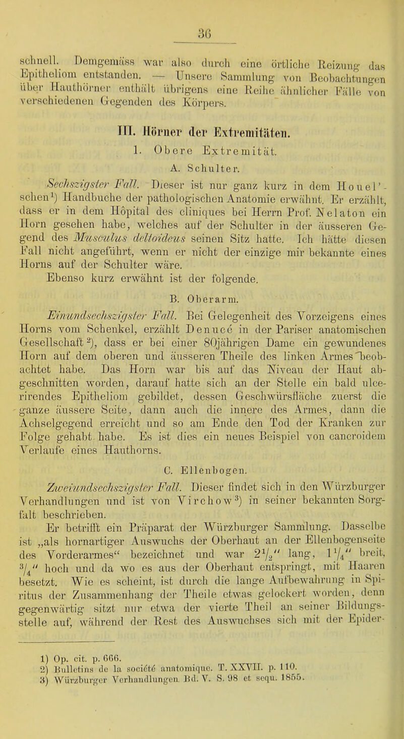 sclmell._ Deingemiiss war also durcli eine örtliche Reizung- das Epitheliom entstanden. — Unsere Saminlnng' von Beobachtungen über I-Iauthörner enthiilt übrigens eine Reihe ähnlicher Fälle von verschiedenen Gegenden des Körpers. III. Hörner der FiXtreinitäten. 1. Obere Extremität. A. Schulte r. Sechszigster Fall. Dieser ist nur ganz kurz in dem H o u e 1’ - sehenIlandbuche der pathologischen Anatomie erwähnt. Er erzählt, dass er in dem Hopital des cliniques bei Herrn Prof. Nelaton ein Horn gesehen habe, welches auf der Schulter in der äusseren Ge- gend des Mtisculus delioideus seinen Sitz hatte. Ich hätte diesen Eall nicht angeführt, wenn er nicht der einzige mir bekannte eines Horns auf der Schulter wäre. Ebenso kurz erwähnt ist der folgende. B. Oberarm. Einimdsecliszigsler Fall. Bei Gelegenheit des Vorzeigens eines Horns vom Schenkel, erzählt Denuce in der Pariser anatomischen Gesellschaft ^), dass er bei einer 80jährigen Dame ein gewundenes Horn auf dem oberen und äusseren Theile des linken Armes H>eob- achtet habe. Das Horn war bis auf das Niveau der Haut ab- geschnitten worden, darauf hatte sich an der Stelle ein bald nlce- rirendes Epitheliom gebildet, dessen Geschwürslläche zuerst die ganze äussere Seite, dann auch die innere des Armes, dann die Achselgegend erreicht und so am Ende den Tod der Kranken zur Folge gehabt habe. Es ist dies ein neues Beispiel von canernidera Verlaufe eines Hauthorns. C. Ellenbogen. 'Z/iaeiimdsGcliszrgstcr Fall. Dieser findet sich in den Würzburger Verhandlungen und ist Ton Virchow^) in seiner bekannten Sorg- falt beschrieben. Er betrifft ein Präpai’at der Würzburger Sammlung. Dasselbe ist „als hornai'tiger Auswuchs der Oberhaut an der Ellenbogenseite des Vorderarmes“ bezeichnet und war 2^/2“ lang, 1^1^' breit, 3/4“ hoch und da wo es aus der Oberhaut entspringt, mit Haaren besetzt. Wie es scheint, ist durch die lange Aufbewahrung in Spi- ritus der Zusammenhang der Theile etwas gelockert worden, denn gegenwärtig sitzt nur etwa der vierte Theil an seiner Bildungs- stelle auf, während der Rest des Auswuchses sich mit der Epider- 1) Op. cit. p. ßßß. 2) Bulletins de la socidl’d anatoniiquc. T. XXVII. p. HO. a) Würzburger Vcrhaiidlungcu Bd. V. S. 98 ct .sequ. I8.ß5.