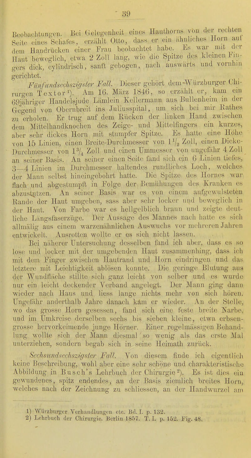 lleobaclitimgen. üui (Jdcgenhüit eines HauLlionis von ilei leciite Seite eines Schales, er/.ählt Otto, dass er ein alinliclies Jloin aul dem Handrücken einer Frau beobachtet habe. Es war mit der Haut bcAvegdich, etwa 2 Zoll lang, wie die Spitze des kleinen kin- gers dick, cylindrisch, sanft gebogen, nach auswärts und vornhin gerichtet. Fiinfanclscchszigster Fall. Dieser gehört deiu-AVurzbiirger Chi- rurgen Text01-1). Am 16. März 1846, so erzählt er, kam ein 69jäliriger llandelsjude Lämlein Ivellermann aus Hullenheim in der Gegend von Obernbreit ins Juliusspital, um sich bei mii Hathes zu erholen. Er trug auf dem Eücken der linken Hand zwischen dem Mittclhandknochen des Zeige- und i\littelfingcrs ein kurzes, aber sehr dickes Horn mit stumpfer Spitze. Es hatte eine Höhe von 15 Linien, einen Hreite-Durchmesser von 11/2 Zoll, einen Dicke- Durchmesser von Zoll und einen Uimnesser von ungefähr 4 Zoll an seiner Hasis. An seiner einen Seite fand sich ein 6 Linien tiefes, 3 4 Linien im Durchmesser haltendes rundliches Loch, welches der Manu selbst hiueingebohrt hatte. Die Spitze des Hornes war flach und abgestumpft in Eolge der Hemiihuugen des Ki-anken es abzustiitzen. An seiner Basis war es von einem aufgi'wulsteten Rande der Haut umgeben, sass aber sehr locker und beweglich in der Haut. Von Farbe war cs hellgelblich braun und zeigte deut- liche Längsfaserziigo. Der Aussage des Mannes nach hatte es sich allniäliii’ aus einem warzenähnlichen Auswuchs vor nulireren Jahren O entwickelt. Ausrotten wollte er es sich nicht lassen. Bei näherer Untersuchung desselben fand ich aber, dass es so lose und locker mit der umgebenden Haut zusammenhing, dass ich mit dem Einger zwischen Hautrand und Horn eindringeu und das letztere mit Leichtigkeit ablöscn konnte. Die geringe Blutung aus der Wundlläche stillte sich ganz leicht von selber und es wurde nur ein leicht deckender Verband angelegt. Der .Mann ging dann wieder nach Haus und Hess lange nichts mehr von sich hören. Ungefähr anderthalb Jahre danach kam er wieder. An der Stelle, wo das grosse Horn gesessen, fand sich eine feste breite Earbe, und im Umkreise derselben sechs bis sieben kleine, etwa erbsen- grosse hervorkeimende junge Hörner. Einer regelmässigen Behand- lung wollte sich der Mann diesmal so wenig als das erste Mal unterziehen, sondern begab sich in seine Heimath zurück. Scchsu7iclsechszlgster Fall. A'on diesem finde ich eigentlich keine Beschreibung, wohl aber eine sehr schöne und charakteristische Abbildung in Blisch’s Lehrbuch der Chirurgie^). Es ist dies eiu gewundenes, spitz endendes, an der Basis ziemlich breites Horn, welches nach der Zeichnung zu schliessen, an der Handwurzel am 1) 'Würzburger Vorbaiullung;en ctc. Bd. I. p.