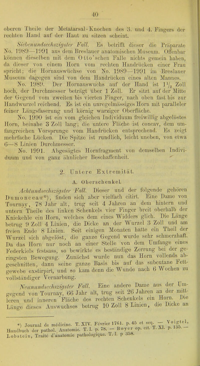 oberen 'J'heile der Metatarsal-Knochen des 3. und 4. Fingers der rechten Jland auf der Haut zu sitzen scheint. SicbomudscchsziguLcr Fall. Es betrilll dieser die l*i-üparate No. 1080—H»01 aus dem Mreslauer anatoinischen Museum. ()llen])ar können dieselben mit dem Otto'sehen Falle nichts gemein haben, da dieser von einem Horn vom rechten Handi-iicken einer Frau spricht; die Hornauswüchse von No. 1989—1991 im Breslauer Museum dagegen sind von dem Handrücken eines alten Mannes. No. 1980. Der Hornauswuchs auf der Hand ist K/j, Zoll hoch, der Durchmesser beträgt über 1 Zoll. Er sitzt auf der Mitte der Gegend vom zweiten bis vierten Finger, nach oben fast bis zur Handwurzel reichend. Es ist ein unregelmässiges Horn mit paralleler feiner Längsfaserung und körnig warziger Oberhäche. No. 1000 ist ein vom gleichen Individuum freiwillig abgclöstes Horn, beinahe 3 Zoll lang; die untere Fläche ist concav, dom um- fangreichen Vorsprunge vom Handrücken entsprechend. Es zeigt mehrfache Lücken. Die Spitze ist rundlich, leicht uneben, von etwa ü—8 Linien Durchmesser. No. 1991. Abgesägtes Hornfragment von demselben Indivi- diium und von ganz ähnlicher Beschaffenheit. ^ 2. Untere Extremität. A. Oberschenkel. Achtiondsechszigster Fall. Dieser und der folgende gehören I) um 0 n c eait*'), linden sich aber vielfach citirt. Line Dame von Tournay, 78 Jahr alt, trug seit 4 Jahren an dem hintern und untern Theile des linken Schenkels vier Finger breit oberhalb der Kniekehle ein Horn, welches dem eines AVidders glicln Die Länge betrug 9 Zoll 4 Linien, die Dicke an der Wurzel 3 Zoll und am freien Ende 8 Linien. Seit einigen Monaten hatte ein 1 heil dei Wurzel sich abgelöst, die ganze Gegend wurde sehr schmerzhaft. Da das Horn nur noch an einer Stelle von dem Umlange eines Federkiels festsass, so bewirkte es beständige Zerrung bei der ge- ringsten Bewegung. Zunächst wurde nun das Horn vollends^ ab- geschnitten, dann seine ganze Basis bis auf das subcutane Fett- gewebe exstirpirt, und so kam denn die AVunde nach 6 AVochen zu vollständiger Vernarbung. Ncimundsechszigster Fall. Eine andere Dame aus der Um- gegend von Tournay, 66 Jahr alt, trug seit 26 Jahren an der mi - leren und inneren Fläche des rechten Schenkels ein Florn. Die Länge dieses Auswuchses betrug 10 Zoll 8 Linien, die Dicke an *) Journal do medicinc. T. XIV. Fevrior 17U1. p. 45 et seq - Handbuch der pathol. Anatomie. T. 1. p. 7«- - l^ojor op. eit. i. XL p. Uo. Lobs teil!, Traite d’anatomic patbologiquc. i.l. p öoH.