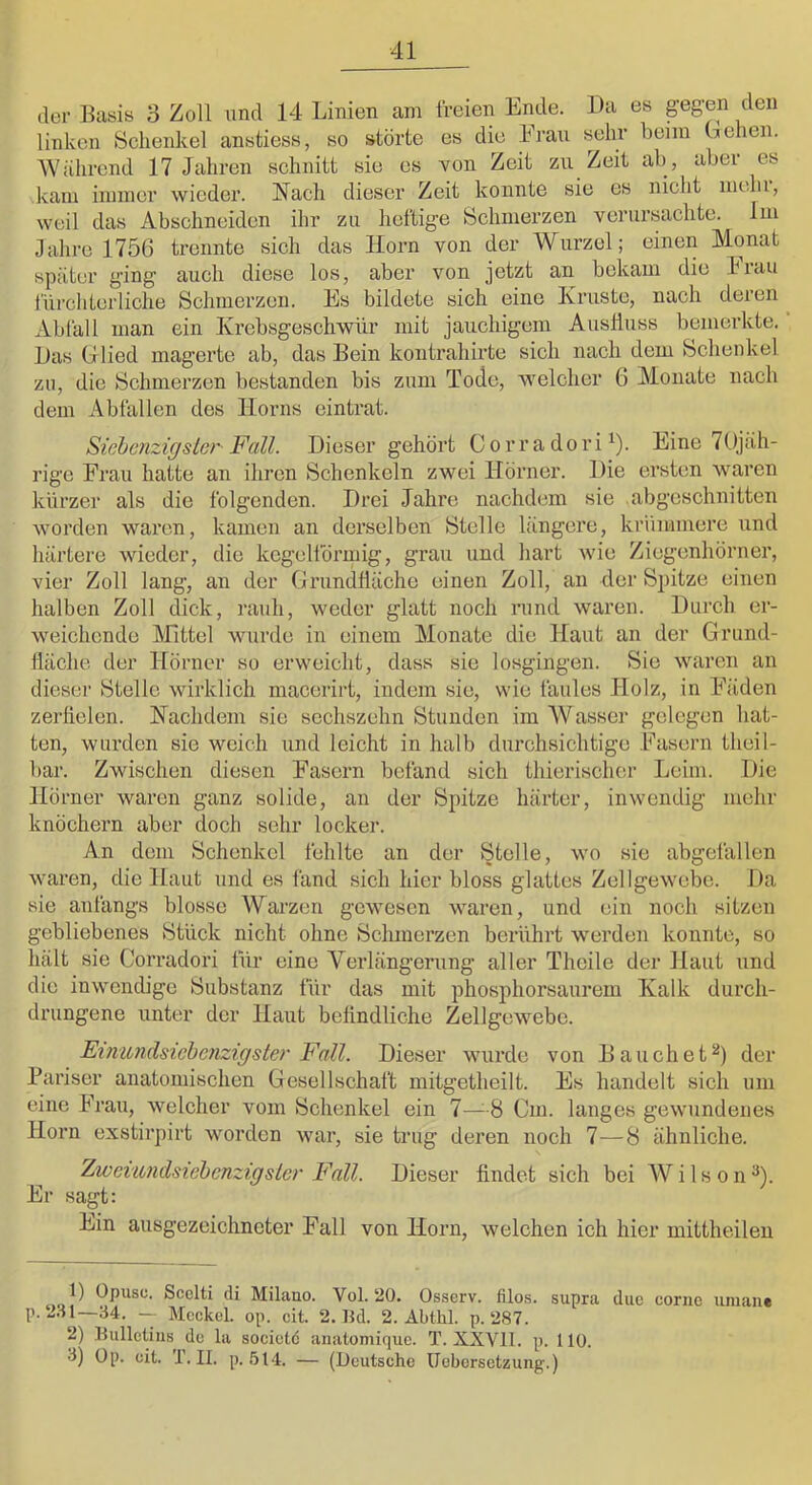 der Basis 3 Zoll und 14 Linien am freien Ende. Da es gegen den linken Schenkel anstiess, so störte es die Eran sehr beim behen. Wiihrend 17 Jahren schnitt sie es von Zeit zu Zeit ab, aber es kam immer wieder. Nach dieser Zeit konnte sie es nicht mein, weil das Abschneiden ihr zu heftige Schmerzen verursachte. Im Jahre 1756 trennte sich das Horn von der Wurzel; einen Monat später ging auch diese los, aber von jetzt an bekam die Frau fürchterliche Schmerzen. Es bildete sich eine Kruste, nach deren ^ Ablall man ein Krebsgeschwür mit jauchigem Auslluss bemerkte. Bas G lied magerte ab, das Bein kontrahirte sich nach dem Schenkel zu, die Schmerzen bestanden bis zum Tode, welcher 6 Monate nach dem Abfallen des Hoi-ns eintrat. Sichcnzigslcr- Fall. Dieser gehört C o r r a do r i ^). Eine 7Ojäh- rige Frau hatte an ihren Schenkeln zwei Hörner. Die ersten waren kürzer als die folgenden. Drei Jahre nachdem sie .abgeschnitten worden waren, kamen an derselben Stelle längere, krümmere und härtere wieder, die kegelförmig, grau und hart wie Ziegenhörner, vier Zoll lang, an der Grundfläche einen Zoll, an der Spitze einen halben Zoll dick, rauh, weder glatt noch rund waren. Durch er- weichende IMittel wurde in einem Monate die Haut an der Grund- liäche der Hörner so erweicht, dass sie losgingen. Sie waren an dieser Stelle wirklich macerirt, indem sie, wie faules Holz, in Fäden zerfielen. Nachdem sie sechszehn Stunden im W asscr gelegen hat- ten, wurden sie weich und leicht in halb durchsichtige Fasern theil- bar. Zwischen diesen Fasern befand sich thierischor Leim. Die Hörner waren ganz solide, an der Spitze härter, inwendig mehr knöchern aber doch sehr locker. An dem Schenkel fehlte an der Stolle, wo sie abgefallen waren, die Haut und es fand sich hier bloss glattes Zellgewebe. Da sie anfangs blosse ANarzen gewesen waren, und ein noch sitzen gebliebenes Stück nicht ohne Schmerzen berührt w'erdeii konnte, so hält sie Corradori für eine Verlängerung aller Theile der Haut und die inwendige Substanz für das mit phosphorsaurem Kalk durch- drungene unter der Haut befindliche Zellgewebe. Fmundsiebenzigster Fall. Dieser wurde von Bauchet^) der Pariser anatomischen Gesellschaft mitgetheilt. Es handelt sich um eine Frau, welcher vom Schenkel ein 7—8 Cm. langes gewundenes Horn exstirpirt worden war, sie trug deren noch 7—8 ähnliche. Zwexundsiehcnzigstcr Fall. Dieser findet sich bei Wilson^). Er sagt: Ein ausgezeichneter Fall von Horn, weichen ich hier mittheileu 4..,!^ Opusc. Scelti di Milano. Vol. 20. Osserv. filo,s. supra due cornc uniane p. 2.il—34. -- Meckel, op. eit. 2.15d. 2. Abthl. p. 287. 2) llulletius de la societc analomiquc. T. XXVll. p. HO. 3) Op. eit. r. II. p. ,514. — (Deutsche ücbersetzung.)