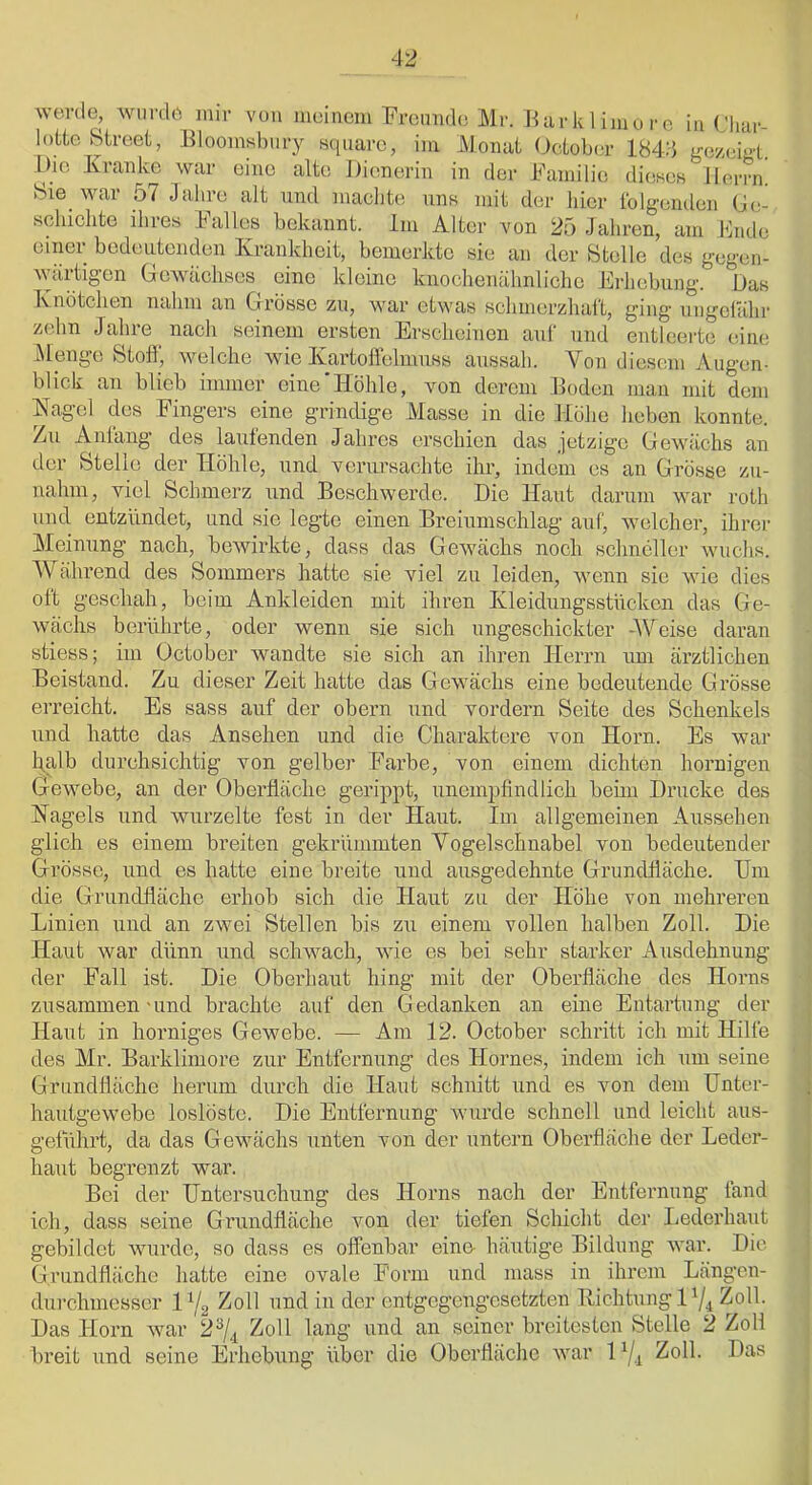 werde, wurde mir von meinem Prennde Mr. Hiirklimoro inCliar- lotte Street, Eloomsbiiry square, im JMomit (dctober 184:} gw-eigt. Die Kranke war eine alte Dicmerin in der Kamilie diesoB Herrn. Sie^ war 57 Jahre alt und maclite uns mit der hier tbigenden (Je- schiclite ihres Kalles bekannt. Im Alter von 25 Jaliren, am Knde einer bedeutenden Krankheit, bemerkte sie an der Stolle des gegen- wärtigen Gewächses eine kleine knochenähnlicho Erliebung. Das Knötchen nalim an Grösse zu, war etwas schinerzhal't, ging ungeiälir zelm Jahre nach seinem ersten Erscheinen aul‘ und entleerte eine j\tenge Stoff, welche wie Kartoffelmuss aussah. Aon diesem Augen- blick an blieb immer eine'Höhle, von derem Boden mau mit dem Hagel des Fingers eine grindige Masse in die Höhe heben konnte. Zu Anläng des laufenden Jahres erschien das jetzige Gewächs an der Stelle der Höhle, und verursachte ihr, indem es an Grösse zu- nahm, viel Schmerz und Beschwerde. Die Haut darum war roth und entzündet, und sie legte einen Breiumschlag auf, welcher, ihrer Meinung nach, bewirkte, dass das Gewächs noeb schneller wuchs. Während des Sommers hatte sie viel zu leiden, wenn sie wie dies oft geschah, beim Ankleiden mit ihren Kleidungsstücken das Ge- wächs berührte, oder wenn sie sich ungeschickter -\Aeise daran stiess; im October wandte sie sich an ihren Herrn imi ärztlichen Beistand. Zu dieser Zeit hatte das Gewächs eine bedeutende Grösse erreicht. Es sass auf der obern und vordem Seite des Schenkels und hatte das Ansehen und die Charaktere von Horn. Es war Iqalb durchsichtig von gelber Farbe, von einem dichten hornigen Gewebe, an der Oberfläche gerippt, unempfindlich behn Drucke des Hagels und wurzelte fest in der Haut. Im allgemeinen Aussehen glich es einem breiten gekrümmten Vogelschnabel von bedeutender Grösse, und es hatte eine breite und ausgedehnte Grundfläche. Um die Grundfläche erhob sich die Haut zu der Höhe von mehreren Linien und an zwei Stellen bis zu einem vollen halben Zoll. Die Haut war dünn und schwach, wie es bei sehr starker Ausdehnung der Fall ist. Die Oberhaut hing mit der Oberfläche des Horns zusammen-und brachte auf den Gedanken an eine Entartung der Haut in horniges Gewebe. — Am 12. October schritt ich mit Hilfe des Mr. Barklimore zur Entfernung des Hornes, indem ich um seine Grundfläche herum durch die Haut schuitt und es von dem Unter- hautgewebe loslöste. Die Entfernung wurde schnell und leicht aus- geführt, da das Gewächs unten von der untern Oberfläche der Leder- haut begrenzt war. Bei der Untersuchung des Horns nach der Entfernung land ich, dass seine Grundfläche von der tiefen Scliicht der Ijederhaut gebildet wurde, so dass es offenbar eine- häxrtige Bildung war. Die Grundfläche hatte eine ovale Form und mass in ihrem Längen- durchmesser IY2 ^oll und in der entgegengesetzten Richtung 17i Zoll. Das Horn war 2^4 Zoll lang und an seiner breitesten Stelle 2 Zoll breit und seine Erhebung über die Oberfläche war 1Zoll. Das