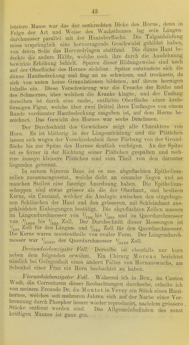 letztere Maass war das der senkrechten Dicke des lEorns, denn in Folge der Art nnd Weise des Waclisthmnes lag sein Länpn- dnrchinesser parallel mit der Hautobertiäche. Die ialganlniulung muss ursprünglich eine hervorragende (xeschwulst gebildet haben, von deren Seite das Hervordringen stattfand. Die dünne Haut be- deckte die andere Hälfte, welche noch ihre durch die Ausdehnung bewirkte Erhöhung behielt. Spuren dieser Bildungsweise sind noch auf der Oberfläche des Hornes sichtbar. Später entzündete sich die dünne Hautbedeckung und fing an zu schwären, und trocknete, da sich von unten keine Granulationen bildeten, auf ihrem hornigen Inhalte ein. Diese Verschwärung war die Ursache der Höthe und des Schmerzes, über welchen die Kranke klagte, und der Umlang derselben ist durch eine rauhe, entfärbte Oberfläche einer kreis- förmigen Figur, welche über zwei Drittel ihres Umlanges von einem Bande verdünnter Hautbedeckung umgeben ist, auf dem Home be- zeichnet. Das Gewicht des Hornes war sechs Drachmen. Der Durchschnitt des Gewächses zeigt alle Charaktei'e von Horn. Es ist blätterig in der Längenrichtung und die Plättchen lassen sich wegen der Verschiedenheit ihrer Färbung von der (jrund- fläche bis zur Spitze des Hornes deutlich verfolgen. An der Spitze ist es ferner in der Richtung seiner Plättchen gespalten und meh- rere äussere kleinere Plättchen sind zum Theil von den darunter liegenden getrennt. In seinem feineren Baue ist es aus abgeflachten Epithelium- zellen zusanmiengesetzt, welche dicht an einander liegem uiul an manchen Stellen eine faserige Anordnung haben. Die ]<lpithcliimi- schuppen sind etwas grösser als die der Oberliaut, und besitzen Kerne, ein Umstand, welcher die Analogie zwischen den eingeboge- nen Schläuchen der Haut und den grösseren, mit Schleimhaut aus- gekleideten Einbiegungen bestätigt. Die abgellachten Zellen massen im Längeiidurchmesser von Vtoo Vsoo im Ouerdurchmessej- Viooo Vasü Uer Durchschnitt dieser Messungen ist V500 Längen- und Yeso für den Q,uerdurchmesser. Die Kerne waren meistentheils von ovaler Form. Der Längendurch- messer war 1/2500^ Querdurchmesser Y3300 ^oll. Dreiwidsiehenzigster Fall. Derselbe ist ebenfalls ni;r kurz neben dem folgenden erwähnt. Ein Chirurg Moreau berichtet nämlich bei Gelegenheit eines andern Falles von Hornauswuchs, am Schenkel einer Frau ein Hoi’n beobachtet zu haben. Vicmndsiebaizigsier Fall.. Während ich in Bex, im Canton Wadt, die Corrccturen dieser Beobachtungen durchsehe, erhalte ich von meinem Freunde Dr. de Alontet in Vevey ein Stück eines Haut- horncs, welches seit mehreren Jahren sich auf der Karbe einer Ver- biennung durch Phosphor immer wieder Tcproducirt, nachdem grössere Stücke entfernt worden sind. Das Allgemeinbefinden des sonst kraltigen Alannes ist ganz gut.