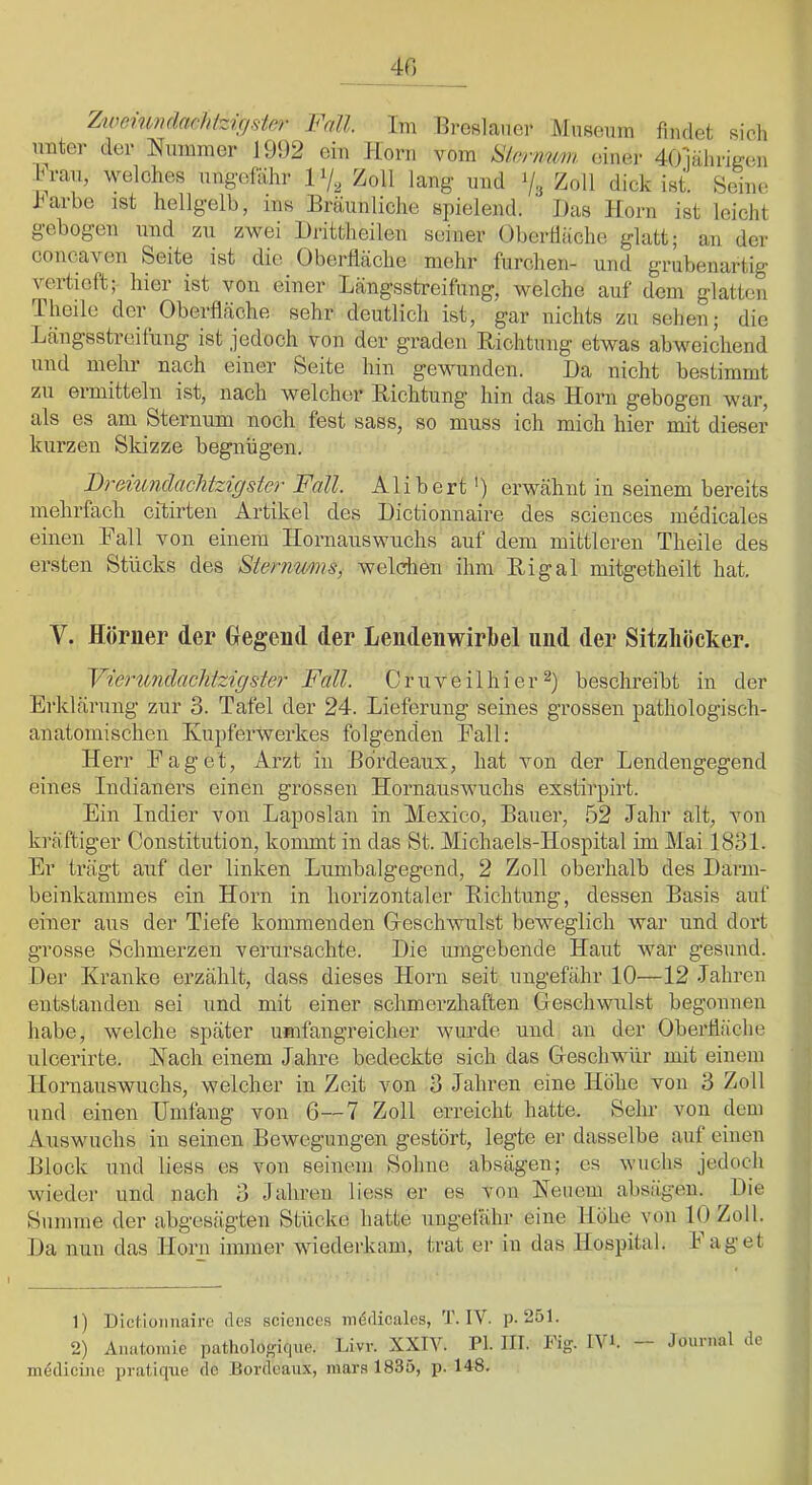 40 Zwomn(lachlzifjslo7- Fall Im Ereslaner Museum fmdet sich unter der Nummer 1992 ein Horn vom S/enmm einer dOmlirigen brau, vmlches ungefähr 17^^ Zoll lang und 7,j Zoll dick isi Seine J^arbe ist hellgelb, ins Bräunliche spielend. JJas Iforn ist leicht gebogen und zu zwei Hrittheilen seiner OberÜäche glatt; an der concaven Seite ist die Oberfläche mehr furchen- und grubenartig vertieft; hier ist von einer Längsstreifung, welche auf dom glatten Tlmilo der^ Oberfläche sehr deutlich ist, gar nichts zu sehen; die Längsstreifung ist jedoch von der graden Richtung etwas abweichend und mehl nach einer Seite hin gewunden. I)a nicht bestimmt zu ermitteln ist, nach welcher Richtung hin das Horn gebogen war, als es am Sternum noch fest sass, so muss ich mich hier mit dieser kurzen Skizze begnügen. Fr&twidachtzigstev Fall. Alibert') erwähnt in seinem bereits mehrfach cftirten Artikel des Hictionnaire des Sciences inedicales einen Rail von einem Hornauswuchs auf dem mittleren Theile des ersten Stücks des Sternmns, welchen ihm Ri gal mitgetheilt hat. V. Hörner der Hegend der Lendenwirbel und der Sitzhöcker. Fierundaclitzigster Fall. Cruveilhier^ beschreibt in der Erklärung zur 3. Tafel der 24. Lieferung seines grossen pathologisch- anatomischen Kupferwerkes folgenden Rail: Herr Raget, Arzt in Bordeaux, hat von der Lendengegend eines Indianers einen grossen Hornauswuchs exstirpirt. Ein Indier von Laposlan in Mexico, Bauer, 52 Jahr alt, von kräftiger Constitution, kommt in das St. Michaels-Hospital im Mai 1831. Er trägt auf der linken Lumbalgegend, 2 Zoll oberhalb des Darm- beinkamines ein Horn in horizontaler Richtung, dessen Basis auf einer aus der Tiefe kommenden Geschwulst beweglich war und dort grosse Schmerzen verursachte. Hie umgebende Haut war gesund. Der Kranke erzählt, dass dieses Horn seit ungefähr 10—12 Jahren entstanden sei und mit einer schmerzhaften Geschwulst begonnen habe, welche später umfangreicher wurde und an der Oberfläche ulcerirte. Nach einem Jahre bedeckte sich das Geschwür mit einem Homauswuchs, welcher in Zeit von 3 Jahren eine Höhe von 3 Zoll und einen Umfang von 6—7 Zoll erreicht hatte. Sehr von dem Auswuchs in seinen Bewegungen gestört, legte er dasselbe auf einen Block und liess es von seinem Sohne absägen; es wuchs jedoch wieder und nach 3 Jahren liess er es von Neuem absägen. Die Summe der abgesägten Stücke hatte ungefähr eine Höhe von 10 Zoll. Da nun das Horn immer wiederkam, trat er in das Hospital. 1 aget 1) Dicdüimairc des sciencc.s jnddicales, T. IV. p. 251. 2) AiiatoiviLe pathologique. Livr. XXIV. PI. III. Fig. IVi. — Journal de mddiciue pratique de Bordeaux, mara 1835, p. 148.