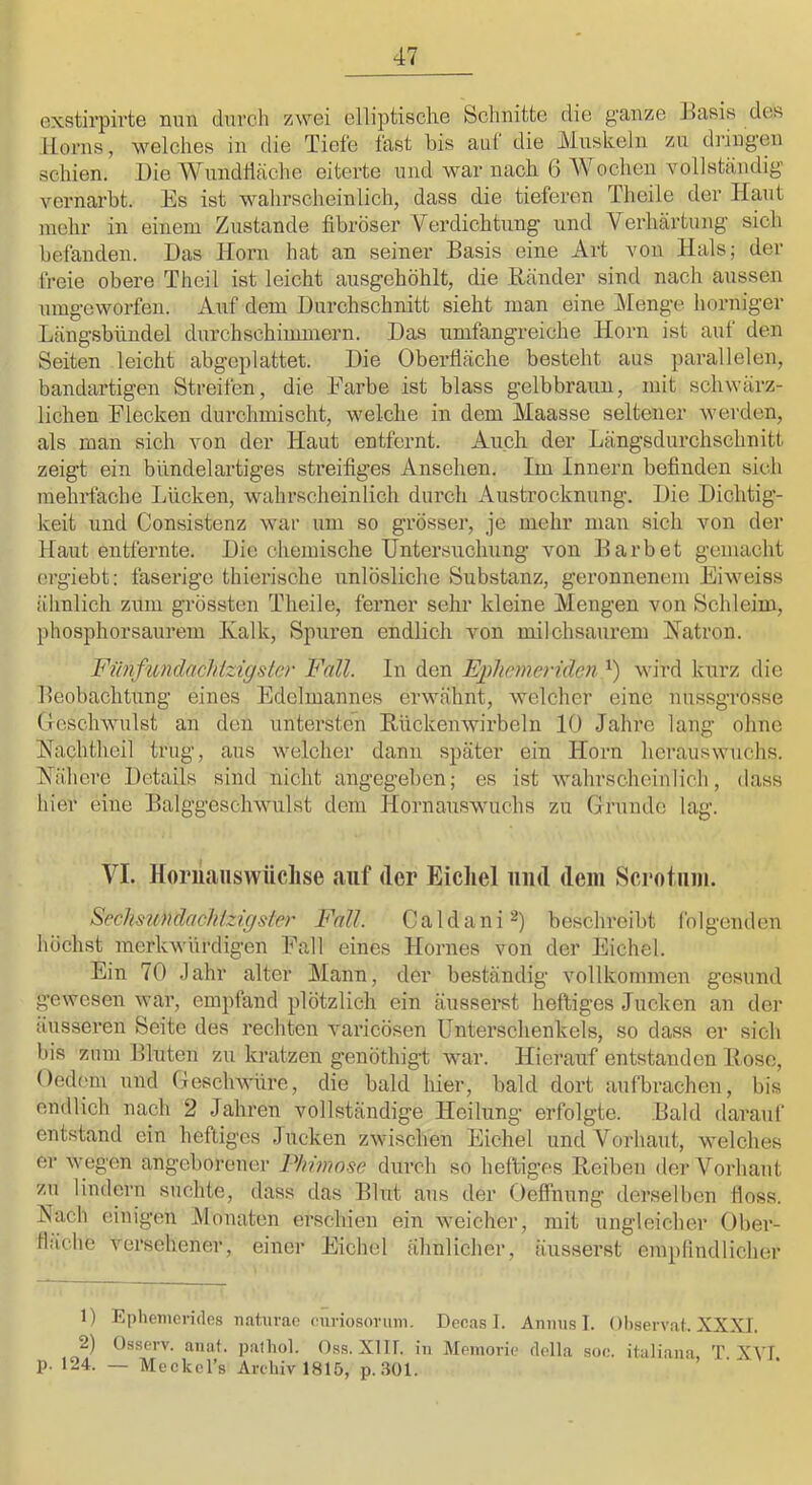 exstirpii’te mm durch zwei elliptische Schnitte die ganze Jlasis des Horns, welches in die Tiefe fast bis auf die Muskeln zu dringen schien. Die Wundfläche eiterte und war nach 6 Wochen voliständig vernarbt. Es ist wahrscheinlich, dass die tieferen Theile der Haut mehr in einem Zustande fibröser Verdichtung und Verhärtung sich befanden. Das Horn hat an seiner Basis eine Art von Hals; der freie obere Theil ist leicht ausgehöhlt, die Bänder sind nach aussen umgeworfen. Auf dem Durchschnitt sieht man eine Menge horniger Längsbündel durchschiimnern. Das umfangreiche Horn ist auf den Seiten leicht abgeplattet. Die Oberfläche besteht aus parallelen, bandartigen Streifen, die Farbe ist blass gelbbraun, mit schwärz- lichen Flecken durchmischt, welche in dem Maasse seltener werden, als man sich von der Haut entfernt. Audi der Längsdurchschnitt zeigt ein bündelai’tiges streifiges Ansehen. Im Innern befinden sich mehrfache Lücken, wahrscheinlich durch Austrocknung. Die Dichtig- keit und Consistenz war um so grösser, je mehr man sich von der Haut entfernte. Die chemische Untersuchung von Darb et gemacht crgiebt: faserige thierische unlösliche Substanz, geronnenem Eiweiss ähnlich zum grössten Theile, ferner sehr kleine Mengen von Schleim, phosphorsaurem Kalk, Spuren endlich von milchsaurem Katron. Fünfundachizigster Fall. In den Ephemeriden wird kurz die Beobachtung eines Fdelmannes erwähnt, welcher eine nus.sgrosse Geschwulst an den untersten Rückenwirbeln 10 Jahre lang ohne Kachtheil trug, aus welcher dann später ein Horn heraus wuchs. Kähere Details sind nicht angegeben; es ist wahrscheinlich, dass hier eine Balggescliwulst dem Hornauswuchs zu Grunde lag. VI. Horiiaiiswüclise auf der Eicliel und dem Scrotum. Scchsundaehlzigsler Fall. C a 1 d a n i beschreibt fo Igenden höchst merkwürdigen Fall eines Hornes von der Jhchel. Ein 70 Jahr alter Mann, der beständig vollkommen gesund gewesen war, empfand plötzlich ein äusserst heftiges Jucken an der äusseren Seite des rechten varicösen Unterschenkels, so dass er sich bis zum Bluten zu kratzen genöthigb war. Hierauf entstanden Bose, Oedem und Geschwüre, die bald hier, bald dort aufbrachen, bis endlich nach 2 Jahren vollständige Heilung erfolgte. Bald darauf entstand ein heftiges Jucken zwischen Eichel und Vorhaut, welches er wegen angeborener Phimo.^e durch so heftiges Reiben der Vorhaut zu lindern suchte, dass das Blut aus der Oeffhung derselben floss. Nach einigen JMonaten erschien ein weicher, mit ungleicher Ober- fläche versehener, einer Eichel ähnlicher, äusserst empfindlicher 1) Ephenicrides naturae ounosorum. Decas 1. Anmis I. Ohservat. XXXI. 2) Osserv. aiiat. palliol. O.ss. XIII. in Meinorie flella sü<;. italiana, T. XVI. p. 124. — Meckel’s Archiv 1815, p. .aoi.