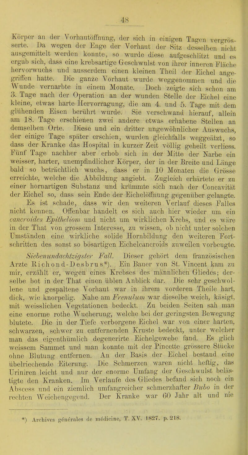 4S Kürpci- an der Vorhantöflhung, der sich in einigen Tagen vergros- serte. Da wegen der Enge der Vorhaut der Sitz desselhen niclit ausgeinittelt werden konnte, so wurde diese aufgeschlitzt und es ergab sich, dass eine krebsartige Geschwulst A^on ihrer inneren Eläche hervorwuclis und ausserdem einen kleinen Theil der Eichel ange- grilien hatte. Die ganze Vorhaut wurde weggenommen und die Wunde vernarbte in einem Monate. Doch zeigte sich schon am 3. Tage nach der Operation an der wunden Stelle der Eichel eine kleine, etwas harte Hervorragung, die am 4. und 5. Tage mit dem glühenden Eisen berührt wurde. Sie verschwand hierauf, allein am 18. Tage erschienen zwei andere etwas erhabene Stellen an demselben Orte. Diese und ein dritter ungewöhnlicher Auswuchs, der einige Tage später erschien, wurden gleichfalls weggeätzt, so dass der Xranke das Hospital in kurzer Zeit völlig geheilt verliess. Fünf Tage nachher aber erhob sich in der Mitte der Narbe ein weisser, harter, unempfindlicher Körper, der in der Breite und Länge bald so beträchtlich wuchs, dass er in 10 Monaten die Grösse erreichte, welche die Abbildung angiebt. Zugleich erhärtete er zu einer hornartigen Substanz und krümmte sich nach der Concavität der Eichel so, dass sein Ende der Eichelölfnung gegenüber gelangte. Es ist schade, dass wir den weiteren Verlauf dieses Falles nicht kennen. Offenbar handelt es sich auch hier wieder um ein cancroides Epitheliom und nicht um wirklichen Krebs, und es wäre in der That von grossem Interesse, zu wissen, ob nicht unter solchen Umständen eine wirkliche solide Hornbildung den weiteren Fort- schritten des sonst so bösartigen Eichelcancroids zuweilen vorbeugte. Sichenundachlzigster Fall. Dieser gehört dem französischen Arzte Hichond-Desbrus*). Ein Bauer von St. Vincent kam zu mir, erzählt er, wegen eines Krebses des männlichen Gliedes; der- selbe bot in der That einen üblen Anblick dar. Die sehr geschwol- lene und gespaltene Vorhaut war in ihrem vorderen Theile hart, dick, wie knorpelig. Nahe am Frenuhm war dieselbe weich, käsigt, mit weisslichen Vegetationen bedeckt. Zu beiden Seiten sah man eine enorme rothe Wucherung, welche bei der gei'ingsten Bewegung blutete. Die in der Tiefe verborgene Eichel war von einer harten, schwarzen, schwer zu entfernenden Kruste bedeckt, unter Avelcher man das eigenthümlich degenerirte Eichelgewebe fand. Es glich weissem Sammet und man konnte mit der Pincette grössere Stücke ohne Blutung entfernen. An der Basis der Eichel bestand eine übelriechende Eiterung. Die Schmerzen waren nicht heftig, das Uinniren leicht und nur der enoime Umfang der Geschwuhst beläs- tigte den Kranken. Im Verlaute dos Gliedes befand sich noch ein Abscess und ein ziemlich umfangreicher schmerzhalter Uttho in der rechten Weichengegend. Der Kranke war (iO Jahr alt und nie *) Arohives gdndrales de iiiddicino, . XV. IS27. p. 218.