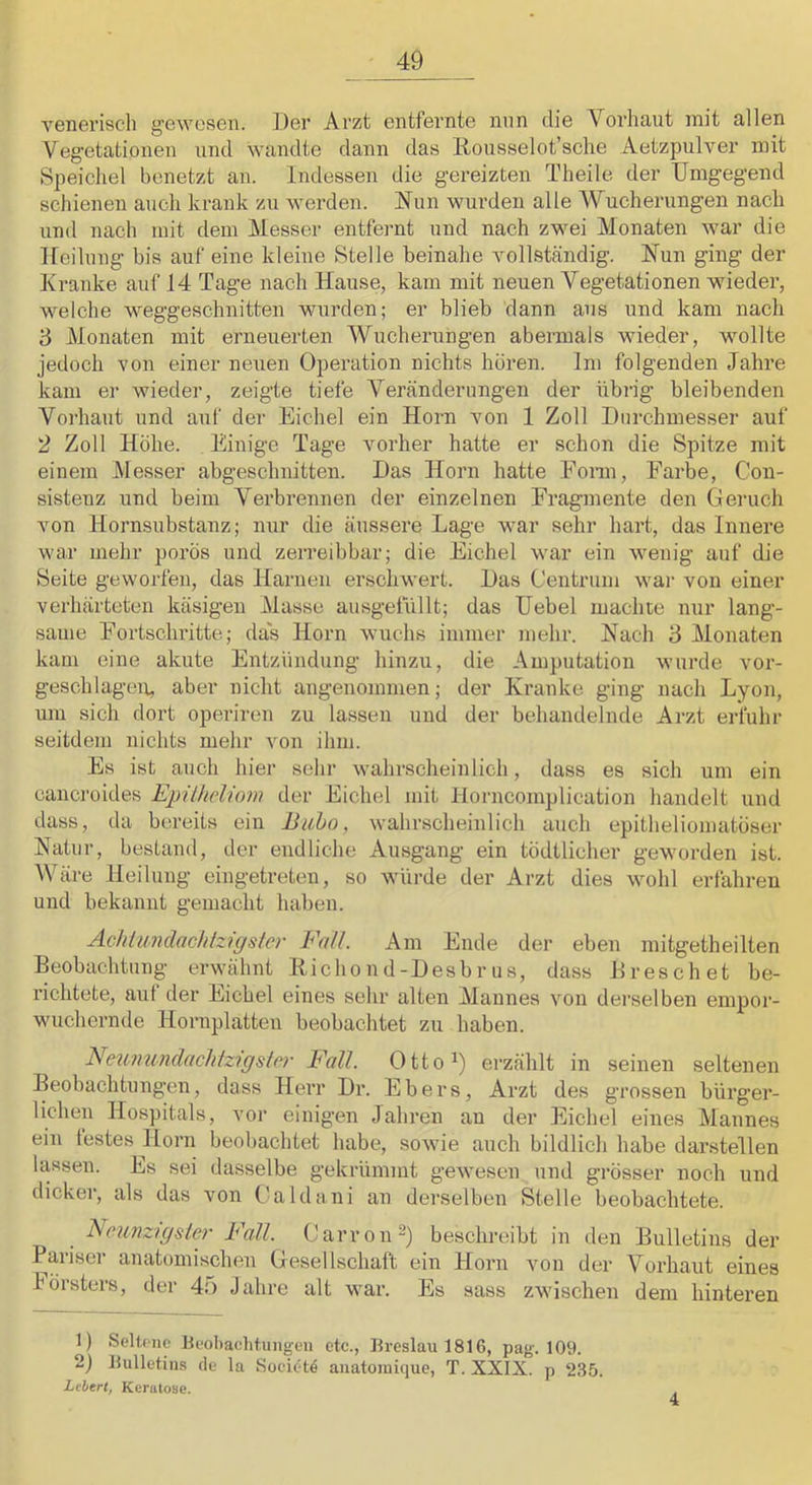 venerisch gewesen. Der Arzt entfernte nun die Vorhaut mit allen Vegetationen und wandte dann das llousselot’sche Aetzpulver mit Speichel benetzt an. Indessen die gereizten Theile der Umgegend schienen auch krank zu werden. Nun wurden alle Wucherungen nach und nach mit dem Messer entfernt und nach zwei Monaten war die 1 fei hing bis auf eine kleine Stelle beinahe vollständig. Nun ging der Kranke auf 14 Tage nach Hause, kam mit neuen Vegetationen wieder, welche weggeschnitten wurden; er blieb dann aus und kam nach 3 Monaten mit erneuerten Wucherungen abermals wieder, wollte jedoch von einer neuen Operation nichts hören. Im folgenden Jahre kam er wieder, zeigte tiefe Veränderungen der übrig bleibenden Vorhaut und auf der Eichel ein Horn von 1 Zoll Durchmesser auf 2 Zoll Höhe. Einige Tage vorher hatte er schon die Spitze mit einem Messer abgeschiiitten. Das Horn hatte Fonn, Farbe, Con- sistenz und beim Verbrennen der einzelnen Fragmente den Geruch von Hornsubstanz; nur die äussere Lage war sehr hart, das Innere wai‘ mehr porös und zerreibbar; die Eichel war ein wenig auf die Seite geworfen, das Harnen erschwert. Das Centrum war von einer verhärteten käsigen Masse ausgetüllt; das Uebel machte nur lang- sauie Fortschritte; das Horn wuchs immer mehr. Nach 3 Monaten kam eine akute Entzündung hinzu, die Amputation wurde vor- geschlagen, aber nicht angenommen; der Kranke ging nach Lyon, mn sich dort operiren zu la.sseii und der behandelnde Arzt erfuhr seitdem nichts mehr von ihm. Es ist auch hier sehr wahrscheinlich, dass es sich um ein canci’oides EpUheliom der Eichel mit Horncomplication handelt und dass, da bereits ein Bubo, wahr.scheinlich auch epitheliomatöser Natur, bestand, der endliche Ausgang ein tödtlicher geworden ist. Wäre Heilung eingetreten, so würde der Arzt dies wohl erfahren und bekannt gemacht haben. Achiundachtzigster Fall. Am Ende der eben mitgetheilten Beobachtung erwähnt Bichond-Desbrus, dass Dreschet be- richtete, auf der Eichel eines sehr alten Mannes von derselben empor- wuchernde Hornplatten beobachtet zu haben. Neumindachtzigslrr Fall. Otto^) erzählt in seinen seltenen Beobachtungen, dass Herr Dr. Ebers, Arzt des grossen bürger- lichen Hospitals, vor einigen Jahren an der Eichel eines Mannes ein festes Horn beobachtet habe, sowie auch bildlich habe darstellen lassen. Es sei dasselbe gekrümmt gewesen und grösser noch und dicker, als das von Galdani an derselben Stelle beobachtete. Neunzigster Fall. Oarron^) beschreibt in den Bulletins der Pariser anatomischen Gesellschaft ein Horn von der Vorhaut eines hörsters, der 4;> Jahre alt war. Es sass zwischen dem hinteren 1) Selü iic Beoba<;htung-en etc., Breslau 1816, pag. 109. 2) Bulletins de la Soci^t^ auatomique, T. XXIX. p 235. Lebert, Kerutose.