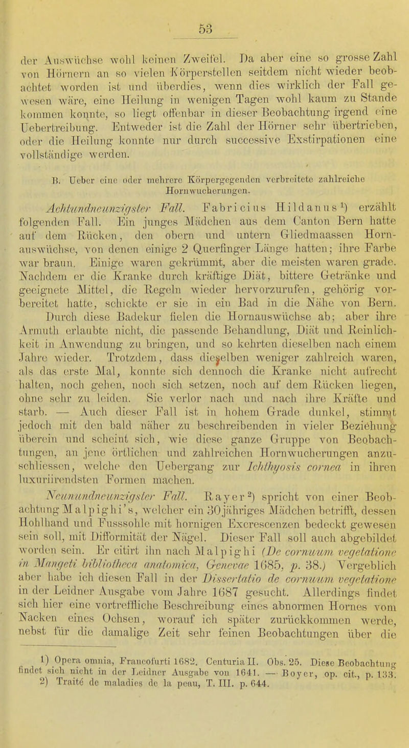 der AuH^YU('ht^e wolil Ueiiicn Zweifel. Da aber eine so grosse Zahl von Hörnern an so vielen Körperstellen seitdem nicht wieder beob- achtet worden ist und überdies, wenn dies wirklich der Fall ge- wesen wäre, eine Heilung in wenigen Tagen wohl kaum zu Stande kommen konnte, so liegt offenbar in dieser Beobachtung irgend eine Uebertreibung. Entweder ist die Zahl der Hörner sehr übertrieben, oder die Heilung konnte nur durch succcssive Exstirpationen eine vollständige werden. ! n. Ueber eine oder mehrere Körperf^egenden verbreitete zahlreiche H orii \v ucherungen. Acht'undneunzigslcr Fall. F ab r i c i u s II i 1 d a n u s erzählt folgenden Fall. Ein junges Mädchen aus dem (’anton Bern hatte auf dem Rücken, den obern und untern Gliedmaassen Horn- auswüchse, von denen einige 2 Querfinger Länge hatten; ihre Farbe war braun. Einige waren geknünmt, aber die meisten waren grade, ^fachdem er die Franke durch kräftige Diät, bittere Getränke und geeignete Mittel, die Regeln wieder hervorzurufen, gehörig vor- bereitet hatte, schickte er sie in ein Bad in die Hähe von Bern. Durch diese Badekur fielen die Hornauswüchse ab; aber ihre Armuth erlaubte nicht, die passende Behandlung, Diät und Reinlich- keit in Anwendung zu bringen, und so kehrten dieselben nach einem Jahre wieder. Trotzdem, dass dieselben weniger zahlreich waren, als das erste Mal, konnte sich dennoch die Kranke nicht aufrecht halten, noch gehen, noch sich setzen, noch auf dem Rücken liegen, ohne sehr zu leiden. Sic veidor nach und nach ihre Kräfte und stai’b. — Auch dieser Fall ist in hohem Grade dunkel, stimmt jedoch mit den bald näher zu beschreibenden in vieler Beziohung überein und scheint sich, wie diese ganze Gruppe von Beobach- tungen, an jene örtlichen und zahlreichen Hornwucherungen anzu- schliessen, welche den Uebergang zur Ichlhyosis coniea in ihren luxuriinmdsten Formen machen. Kciumndneiüizigsler Fall. Ray er spricht von einer Beob- achtung Mal pighi’s, welcher ein 30jähriges Mädchen betrifft, dessen Hohlliand und Fusssohle mit hornigen Excrescenzen bedeckt gewesen sein soll, mit Diffbrmität der Kägel. Dieser Fall soll auch abgebildet worden sein. Er citirt ihn nach Mal pighi {Fe cornwmn vegetalinne m Mangeti hihliolhcca analomicn, Genevae 1085, p. 38.) Vergeblich ab(.'r habe ich diesen Fall in der Dissertatio de cornimvi vegetatione in der Leidner Ausgabe vom Jahre 1687 gesucht. Allerdings findet sich hier eine vortreffliche Beschreibung eines abnonnen Hornes vom Kacken eines Ochsen, worauf ich später znrückkommen werde, nebst tür die damalige Zeit sehr feinen Beobachtungen über die 1) Opera omiiia, Fraiicolürti 1682. Centuriall. Obs. 25. Diese Beobachtung findet sieb nicht in der Leidner Ausgabe von 1641. — Boyer, op. eit., p. IIJI-T. 2) Traitd de maladies de la peau, T. III. p. 644.