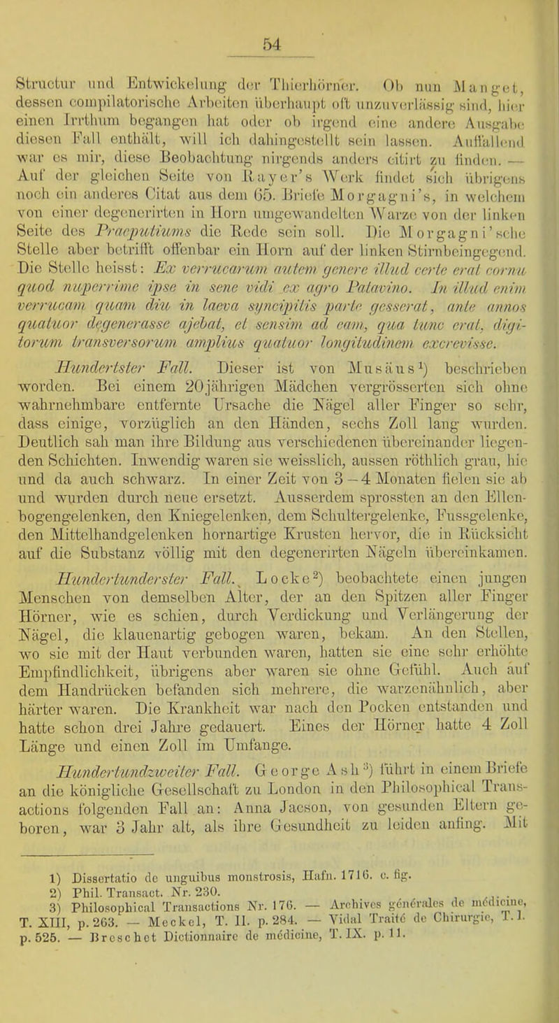 Struciur mul Eniwickelmig dm- 'riiiurliörncr. 01» mm iMiingcl, dessen coinpiUxtorisclic Arbeiten überhiiupt oft unzuverlässig sind, liier einen Irrilmm begangen hat oder ob ii-gend eine anderi; Ausgabe diesen Eall enthält, will ich dahingestellt sein lassen. AuHälieiid war cs mir, diese Beobachtung nirgends anders citirt zu ündmi. — Auf der gleichen Seite von Itayer’s Werk findet sjch übrigens noch ein anderes Oitat ans deju (35. Briefe M o rgagn i’s, in welchem von einer degenerirUm in Horn unigewandelten Warze von der linken Seite des Pracimiiums die Rede sein soll. Die Al orgagn i’sehe Stelle aber betrilFt offenbar ein lloim anf der linken Stirnbeingege.nd. Die sudle heisst: Ex verrucarum autem gcncre ilhid cerlc eml conm qiiod meperrime iqjse in sene vidi cx agro Eaiavino. In ilhid enim verrucam quam diu, in laeva synciqnlis parlo. gesserat, anle annos quaiuor di^gcncrasse ajahat, et sensim ad cam, qua tune erat, digi- iorum Iransversorum amplius quaiuor longiludinem exerevisse. Hundertster Fall. Dieser ist von Alnsäns^) beschrieben worden. Bei einem 20jährigen Alädchen vergrösserten sich ohne wahrnehmbare entfernte Ursache die Kägel aller Finger so sehr, dass einige, vorzüglich an den Händen, sechs Zoll lang wurden. Deutlich sah man ihre Bildung aus verschiedenen übereinander liegen- den Scliichten. Inw^endig waren sie weisslich, aussen röthlich grau, hie und da auch schwarz. In einer Zeit von 3—4 Alonaten lielen sie ab und wurden durch neue ersetzt. Ausserdem sprossten an den Ellcn- bogengelenken, den Kniegelenken, dem Schultergelenke, Fnssgelenke, den Aiittelhandgelenken hornartige Krusten hervor, die in Ilücksicht auf die Substanz völlig mit den degcnerirten Kägeln übereinkamen. Ilundcrtunderster Fall.^ Locke^) beobachtete einen jxingen Alenschen von demselben Alter, der an den Spitzen aller Finger Hörner, wie es schien, durch Verdickung und Verlängerung der Kägel, die klauenartig gebogen waren, bekam. An den Stellen, wo sic mit der Haut verbunden waren, hatten sie eine sehr erhöhte Empfindlichkeit, übrigens aber waren sie ohne Gefühl. Auch aut dem Handrücken befanden sich mehrere, die warzenähnlich, aber härter waren. Die Krankheit war nach den Bocken entstanden und hatte schon drei Jahre gedauert. Eines der Hörner hatte 4 Zoll Länge und einen Zoll im Umfange. Jlundertundzweiter Fall. George AshO führt in einem Briefe an die königliche Gesellschaft zu London in den Philosophical Trans- actions folgenden Fall an: Anna Jaeson, von gesunden Eltern ge- boren, war 3 Jahr alt, als ihre Gesundheit zu leiden anling. Alit 1) Dissertatio de uuguibus moiistrosis, Hafn. 171G. c. lig. 2) Phil. Trausact. Nr. 230. . 3) Philosophical Transactions Nr. 170. — Archives gendndes de niMmne, T. XIII, p. 203. — Meckel, T. II. p. 284. — Vidal Traitd de Chirurgie, T. h p. 525. — Preschet Pictionnaire de inedicine, T. IX. p. 11.