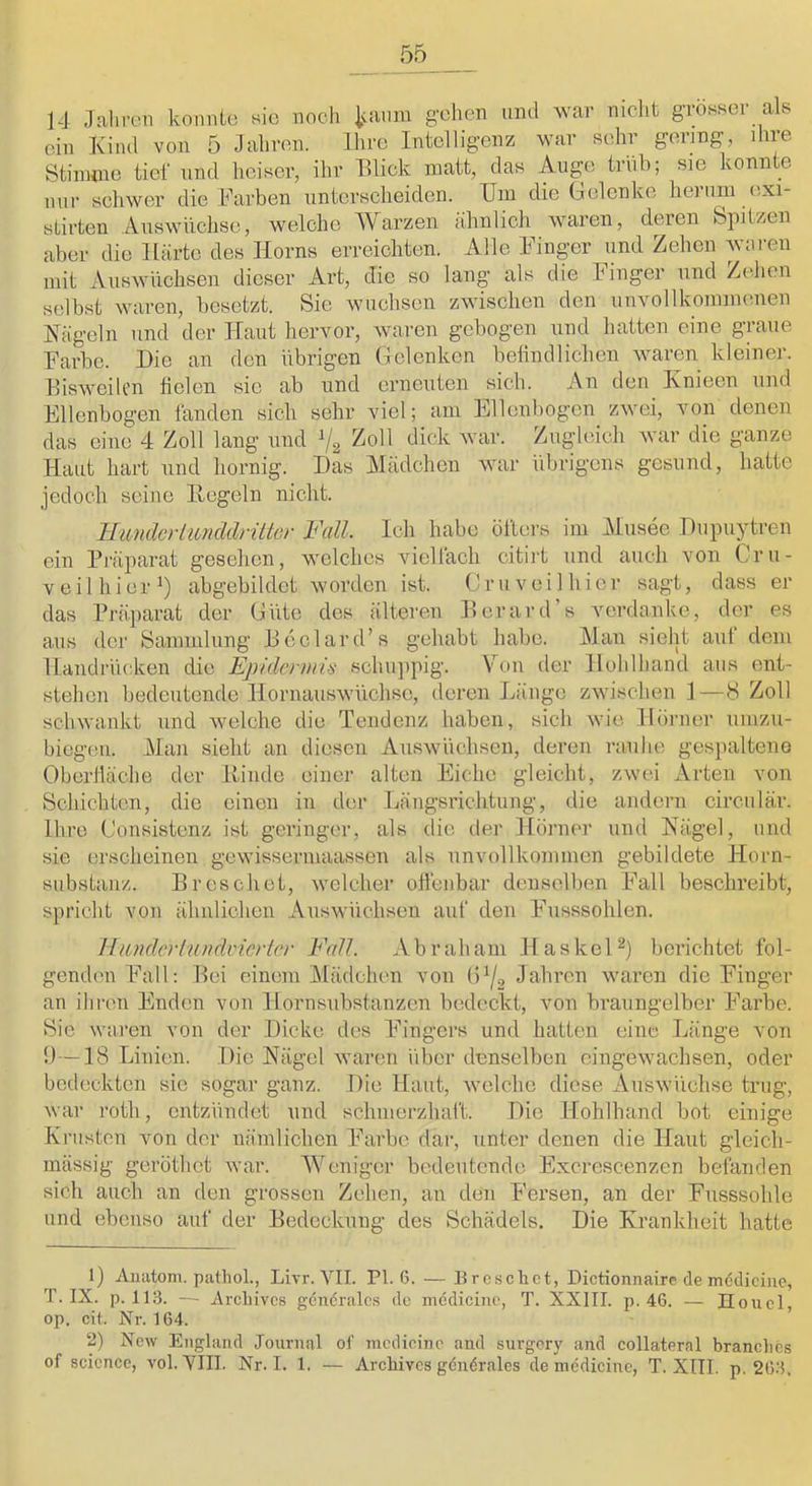 14 Jahnni konnte sic noch Ivmim gehen und war nicht grösser als ein Kind von 5 Jahren. Ihre Intelligenz war sehr gering, ilue Btiimne tief und heiser, ihr Elick matt, das Auge trüb; sie konnte nur schwer die Farben unterscheiden. Um die Gelenke herum exi- stirten Aiiswüchse, welche Warzen ähnlich waren, deren Spitzen aber die Härte des Horns erreichten. Alle Kinger und Zehen waren mit Auswüchsen dieser Art, die so lang als die Finger und Zehen selbst waren, besetzt. Sie wuchsen zwischen den unvollkommenen Hageln und der Hai;t hervor, waren gebogen und hatten eine graue Farbe. Die an den übrigen Gelenken betindlichen waren kleiner. EisweiU’n fielen sic ab und erneuten sich. An den Knieen und Ellenbogen landen sich sehr viel; am Ellenbogen zwei, von denen das eine 4 Zoll lang und % Zoll dick war. Zugleich war die ganze Haut hart und hornig. Das Mädchen war idjrigcns gesund, hatte jedoch seine Hegeln nicht. ILmidcrimiddriltev Fall. Ich habe öfters im Musee Dupuytren ein Präparat gesehen, welches vielfach citirt und auch von Cr li- ve il hier’) abgebildet worden ist. Cr uv eil hier sagt, dass er das Präparat der Güte des älteren Eerard’s verdanke, der es aus der Sammlung Eeclard’s gehabt habe. Man sieht auf dem Handrücken die Ejyklenjti'S schujipig. Von der Holilliand aus ent- stehen hedeutende Hornauswüchsc, deren Länge zwischen 1—8 Zoll schwankt und welche die Tendenz haben, sich wie Hörner unizu- biegeii. Man sieht an diesen Auswüchsen, deren rauhe gespaltene Oberfläche der Hinde einer alten Ehche gleicht, zwei Arten von Schichten, die einen in der Längsrichtung, die andern circulär. Ihre Consistenz ist geringer, als die der Hörner und Nägel, und sie erscheinen gewissermaassen als unvollkommen gebildete Horn- substanz. Brosch et, welcher offenbar denselben Fall beschreibt, spricht von ähnlichen Auswüchsen auf den Ehisssohlen. Hiüulcrlundvioier Fall. Abraham HaskeP) berichtet fol- genden Fall: Bei einem Mädchen von (1^2 Jahren waren die Finger an ihren Enden von Hornsubstanzen bedeckt, von braungelber F'arbe. Sie waren von der Dicke dos F'ingcrs und hatten eine Länge von ü—18 Linien. Die Nägel waren über denselben eingewachsen, oder bedeckten sic sogar ganz. Die Haut, welche diese Auswüchse trug, war roth, entzündet und schmerzhaft. Die Hohlhand bot einige Krusten von der nämlichen Farbe dar, unter denen die Haut gleich- mässig geröthet war. Weniger bedeutende Excrescenzen befanden sich auch an den grossen Zehen, an den Fersen, an der Fusssohle und ebenso auf der Bedeckung des Schädels. Die Krankheit hatte 1) Anatom, pathol., Livr. VII. PI. 6. — Bresclict, Dictionnairc de mdilicine, T. IX. p. li:3. —■ Arcliivcs gönöralcs de mediciiu', T. XXIII. p. 46. — IIoucl op. cit. Xr. 164. 2) New England Journal of mcdicinc and surgory and collaternl branclies of Science, vol. VIII. Nr. I. 1. — Archives göndrales de mcdicine, T. XIII. p. 266.