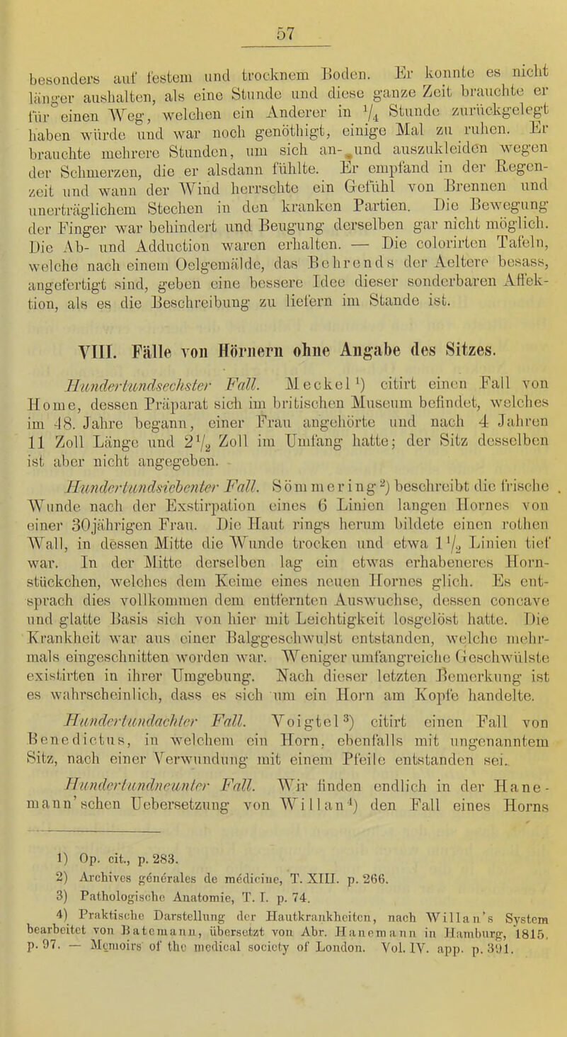 besonders auf festem und trocknem Boden. Er konnte es nicht länger aushalten, als eine Stunde und diese ganze Zeit brauchte er für'’einen AVeg, welchen ein Anderer in 7^ Stunde zurückgelegt haben würde und war noch genöthigt, einige Mal zu ruhen. Er brauchte mehrere Stunden, um sich an-,und auszukleiden wegen der Schmerzen, die er alsdann fühlte. Er empfand in der Begcn- zeit und wann der AViud herrschte ein Gefühl von Brennen und unerträglichem Stechen in den kranken Partien. I)ic Bewegung der Finger wmr behindert und Beugung derselben gar nicht möglich. Die Ab- und Adduction waren erhalten. — Die colorirten Tafeln, welche nach einem Oelgemälde, das Behrends der Aeltere besass, angefertigt sind, geben eine bessere Idee dieser sonderbaren Atlek- tion, als es die Beschreibung zu liefern im Stande ist. VIII. Fälle von Hörnern ohne Ang-abe des Sitzes. lliojidertiondsechster Fall. Al eck ei*) citirt einen .Fall von Home, dessen Präparat sidi im britischen Aluseum befindet, welches im -18. Jahre begann, einer Frau angehörto und nach 4 Jahren 11 Zoll Länge und 2^1^ ^oll im Umfang hatte; der Sitz desselben ist aber nicht angegeben. RunderLimdsicbcnter Fall. S ö m m e r i n g 7 beschreibt die frische , AVunde nach der Exstirpation eines 6 Linien langen llornes von einer 30jährigen Frau. Die Haut rings herum bildete einen rotlien AA^all, in dessen Alitte die AALinde trocken und etwa 1 72 Linien tief war. In der Alitte derselben lag ein etwas erhabeneres Horn- stückchen, welches dem Keime eines neuen Hornes glich. Es ent- sprach dies Amllkommen dem entfernten Auswüchse, dessen concave nnd glatte Basis sich von hier mit Leichtigkeit losgelöst hatte. Die Krankheit war aus einer Balggesclnvulst entstanden, welche mehr- mals eingeschnitten worden wuir. AA^eniger umfangreiche Geschwülste existirten in ihrer Umgebung. Nach dieser letzten Bemerkung ist es w'alu’scheinlich, dass es sich um ein Horn am Kopfe handelte. Hiindevtundachler Fall. A^oigtel^) citirt einen Fall von Benedictus, in ■welchem ein Horn, ebenfalls mit ungenanntem 8itz, nach einer Verwundung mit einem Pfeile entstanden sei. ilunderiandnelinier Fall. AAiv finden endlich in der Flaue- mann’sehen Uebersetzung von AA’’illan'7 den Fall eines Horns 1) Op. cit., p. 283. 2) Archives generales de mediciue, T. XIII. p. 266. 3) Pathologische Anatomie, T. I. p. 74. 4) Praktische Darstellung der Hautkrankheiten, nach Willan’s System bearbeitet von IJatemann, übersetzt von Abr. Haneniann in Hamburg, *1815. p. 97. — Memoirs of tho medical socicty of London. Vol. IV. app. p. 391.