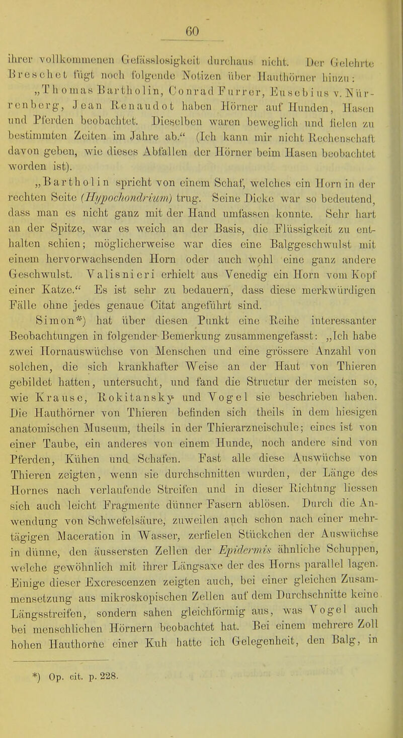 GO ihrer volllvoiiimeneii GeliisssloHigkuit diircliaii« nicht. Der Gelehrte Hre.schet lugt nuch tblgeiido Notizen über llaiithörner hinzu; ,, L li 0 111 a K X) ar t h 0 1 i n, (.* o n r a d ii r r er, X] ii s e b i ii s v. N ü r - renborg, Jean Renaudot liaben Hörner auf Hunden, Hasen lind Pferden heobaclitet. Dionelben waren beweglich und lielen zu bestiinniten Zeiten im Jahre ab.“ (Ich kann mir nicht IXeclienschaft davon geben, wie dieses Abfallen der Hörner beim Hasen beobachtet worden ist). „Harthol in spricht von einem Schaf, welches ein Horn in der rechten Seite {Hypodioiidrium) trug. Seine Dicke war so bedeutend, dass man es nicht ganz mit der Hand umfassen konnte. Sehr hart an der Spitze, war es weich an der Basis, die Flüssigkeit zu ent- halten schien; möglicherweise war dies eine Balggeschwulst mit einem hervorwachsenden Horn oder auch wohl eine ganz andere Geschwulst. Valisnieri erhielt aus Venedig ein Horn vom Kopf einer Katze.“ Es ist sehr zu bedauern, dass diese merkwürdigen Fälle ohne jedes genaue Gitat angeführt sind. Simon‘^0 hat über diesen Punkt eine Beihc interessanter Beobachtungen in folgenden Bemerkung zusammengefasst; „Ich habe zwei Hornauswüchse von Menschen und eine grössere Anzahl von solchen, die sich krankhafter Weise an der Haut von Thieren gebildet hatten, untersucht, und fand die Striictur der meisten so, wie Krause, llokitansky und Vogel sie beschrieben haben. Die Hauthörner von Thieren befinden sich theils in dem hiesigen anatomischen Museum, theils in der Thierarzneischule; eines ist von einer Taube, ein anderes von einem Hunde, noch andere sind von Pferden, Kühen und Schafen. Fast alle diese Auswüchse von Thieren zeigten, wenn sie durchschnitten wurden, der Länge des Hornes nach verlaufende Streifen und in dieser Iliclitiing liessen sich auch leicht l^ragmente dünner Fasern ablösen. Durch die An- wendung von Schwefelsäure, zuweilen auch schon nach einer mehr- tägigen Maceration in Wasser, zerfielen Stückchen der Auswüchse in dünne, den äussersten Zellen der Epidermis ähnliche Schuppen, welche gewöhnlich mit ihrer Längsaxe der des Horns parallel lagen. Einige dieser Excrescenzen zeigten auch, bei einer gleichen Zusam- mensetzung aus mikroskopischen Zellen auf dem Durchschnitte keine Längsstreifen, sondern sahen gleichförmig aus, was \ ogel auch bei menschlichen Hörnern beobachtet hat. Bei einem mchieie Zoll hohen Hauthoi'he einer Kuh hatte ich Gelegenheit, den Balg, in *) Op. cit. p. 228.