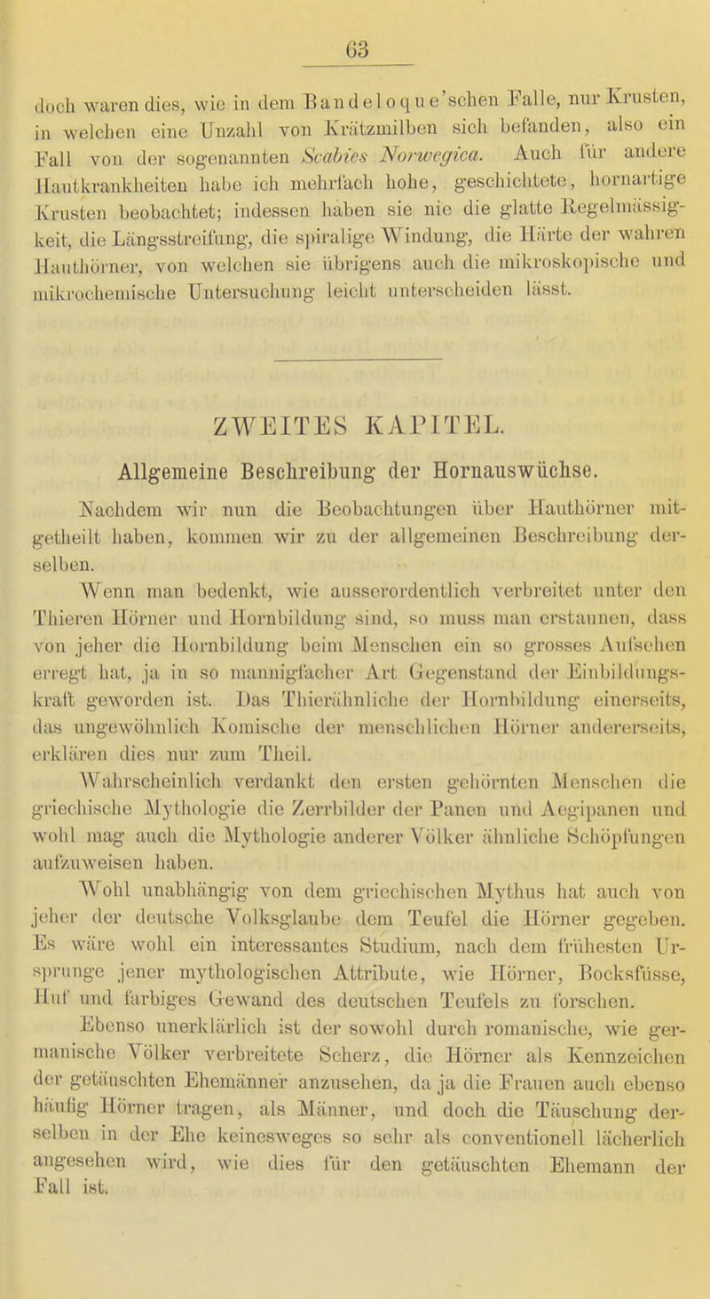 (loch waren dies, wie in dem Eandeloque’schen Palle, nur Krusten, in welchen eine Unsoalil von Krätzmilben sich befanden, also ein Fall von der sog-enannten Scabies Norwegica. Auch für andere Hautkrankheiten habe ich mehrlach hohe, geschichtete, hornaitige Krusten beobachtet; indessen haben sie nie die glatte Kegelmässig- keit, die Lcängsstreitüng, die s])iralige Windung, die Härte der wahren Hauthörner, von welchen sie übrigens auch die mikroskoi)ische und mikrochemische Untersuchung leicht unterscheiden lässt. ZWEITES KAPITEL. Allgemeine Beschreibung der Hornauswiiclise. Nachdem wir nun die Beobachtungen über Hauthörner mit- getheilt haben, kommen wir zu der allgemeinen Beschreibung der- selben. Wenn man bedenkt, wie ausserordentlich verbreitet unter den Thieren Horner iind Hornbildung sind, so muss man erstaunen, dass von jeher die Hornbildung beim Menschen ein so grosses Aulsehen erregt hat, ja in so mannigfacher Art Gegenstand der Einbildungs- kraft geworden ist. Das Thierähnliche der Hornbildung einerseits, das ungewöhnlich Komische der menschlichen Hörner andererseits, ei'klären dies nur zum Theil. AVahrscheinlich verdankt den ersten gehörnten Menschen die griechische Mythologie die Zerrbilder der Banen und Aegipanen und wohl mag auch die Alytliologie anderer Völker ähnliche Schöpfungen aufzuweisen haben. AVohl unabhängig von dem griechischen Mythus hat auch von jeher der deutsche Volksglaube dem Teufel die Hörner gegeben. Es wäre wohl ein interessantes Studium, nach dem frühesten ür- s])runge jener mythologischen Attribute, wie Hörner, Bocksfüsse, Hut und farbiges Gewand des deutschen Teufels zu forschen. Ebenso unerklärlich ist der sowohl durch romanische, wie ger- manische Völker verbreitete Scherz, die Hörner als Kennzeichen der getäuschten Ehemänner anzusehen, da ja die Frauen auch ebenso hiiulig Hörner tragen, als Männer, und doch die Täuschung der- selben in der Ehe keinesweges so sehr als convcntionell lächerlich angesehen wird, wie dies für den getäuschten Ehemann der Fall ist.