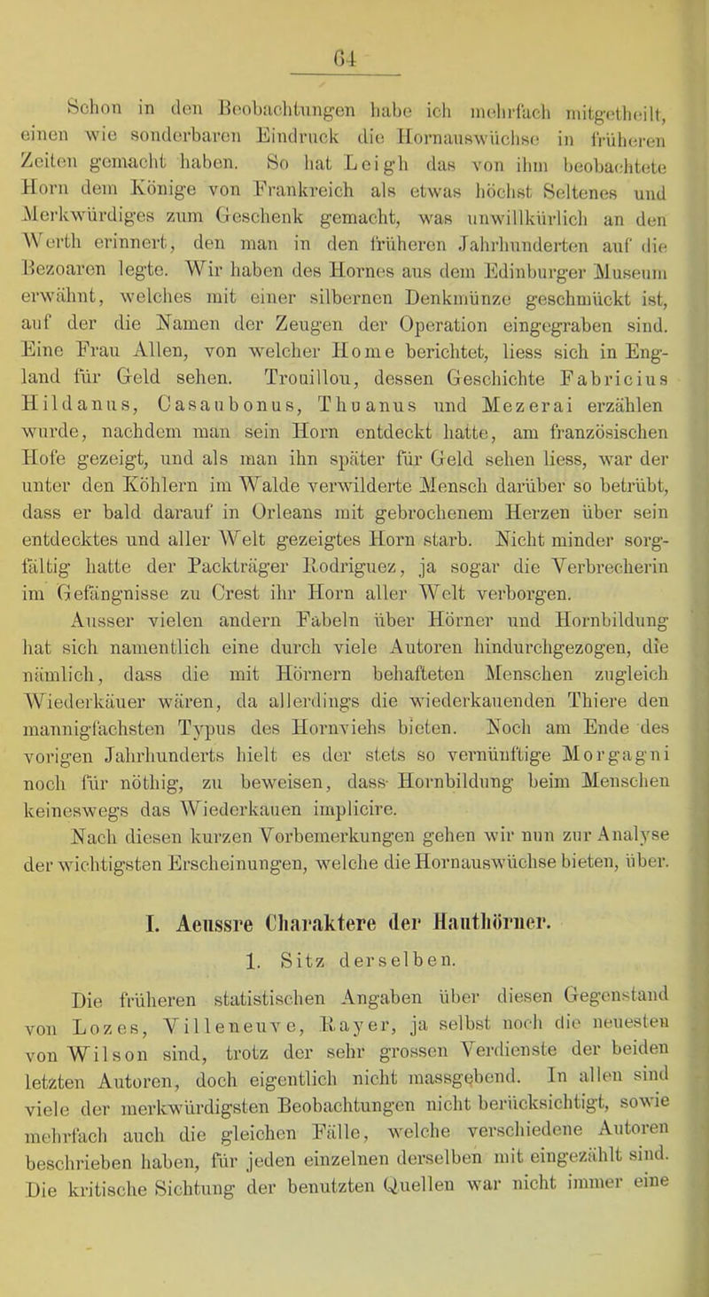 r>4 Schon in den Heobachtnngen habe ich niehrlacli niitg(}theilt, einen wie sonderbaren Eindruck die IIornans^vüchse in irüheren Zeiten gemacht liaben. So liat Lcigh das von ihm beobachtete Horn dem Könige von Erankreich als etwas höclist Seltenes und Mei’kwürdiges znm Geschenk gemacht, was unwillkürlich an den Werth erinnert, den man in den liniheron Jahrhnndei-ten auf die Bezoaren legte. Wir haben des Hornes aus dem Edinburger Musenm erwähnt, welches mit einer silbernen Denkmünze geschmückt ist, auf der die Namen der Zeugen der Operation eingegraben sind. Eine Frau Allen, von welcher Home berichtet, liess sich in Eng- land für Geld sehen. Troaillou, dessen Geschichte Fabricius Hildanus, Casanbonus, Thuanus und Mezerai erzählen wurde, nachdem man sein Horn entdeckt hatte, am französischen Hofe gezeigt, und als man ihn später für Geld sehen liess, war der unter den Köhlern im Walde verwilderte Mensch darüber so betrübt, dass er bald darauf in Orleans mit gebrochenem Herzen über sein entdecktes und aller AVelt gezeigtes Horn starb. Nicht minder sorg- fältig hatte der Packträger llodriguez, ja sogar die Verbrecherin im Gefängnisse zu Crest ihr Horn aller Welt verborgen. Ausser vielen andern Fabeln über Hörner und Hornbildung hat sich namentlich eine durch viele Autoren hindurchgezogen, die nämlich, dass die mit Hörnern behafteten Menschen zugleich Wiederkäuer wären, da allerdings die wiederkauenden Thiere den mannigfachsten T}'pus des Hoimviehs bieten. Noch am Ende des vorigen Jahrhunderts hielt es der stets so vernünftige Morgagni noch für nöthig, zu beweisen, dass- Hornbildung beim Menschen keineswegs das Wiederkauen implicire. Nach diesen kurzen Vorbemerkungen gehen wir nun zur Analyse der wichtigsten Erscheinungen, welche die Hornauswüchse bieten, über. I. Aeiissre Cliaraktere der Haiithöriier. 1. Sitz derselben. Die früheren statistischen Angaben über diesen Gegenstand von Lozes, Villeneuve, Hayer, ja selbst noch die neuesten von Wilson sind, trotz der sehr grossen Verdienste der beiden letzten Autoren, doch eigentlich nicht massge^bend. In allen sind viele der merkwürdigsten Beobachtungen nicht berücksichtigt, sowie mehrlach auch die gleichen Fälle, welche verschiedene Autoren beschrieben haben, für jeden einzelnen derselben mit eingezählt sind. Die kritische Sichtung der benutzten Quellen war nicht immer eine