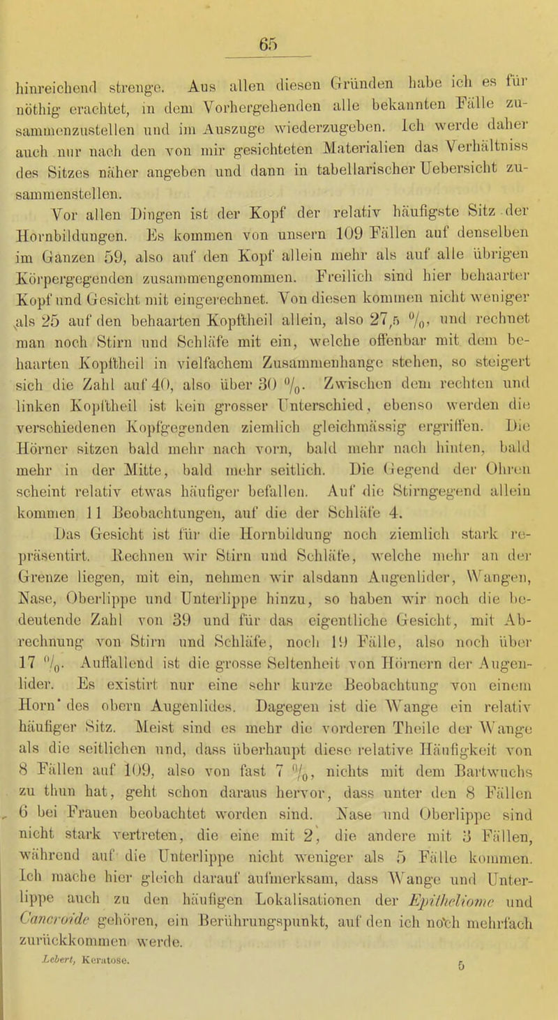 liinreicheiul strenge. Aus allen diesen Gründen habe icli es füi nötliig' erachtet, in dem Vorhergehenden alle bekannten balle zu- sammenznstellen nnd im Auszüge wiederzugeben. Ich werde dahei auch nur nach den von mir gesichteten Materialien das Verhaltniss des Sitzes naher angeben und dann in tabellarischer Uebersicht zu- samraenstellen. Vor allen Dingen ist der Kopf der relativ häufigste Sitz .der Hornbildungen. Es kommen von unsern 109 Eällen auf denselben im Ganzen 59, also auf den Kopf allein mehr als aut alle übrigen Körpergegenden zusammengenommen. Freilich sind hier behaartio' Kopf nnd Gesicht mit eingerechnet. Von diesen kommen nicht weniger ,als 25 auf den behaarten Kopftheil allein, also 27,.'j rechnet man noch Stirn und Schläfe mit ein, welche oflenbar mit dem be- haarten Kopftheil in vielfachem Zusammenhänge stehen, so steigert sich die Zahl auf 40, also über 30 %. Zwischen dem rechten und linken Kojjftheil ist kein grosser Unterschied, ebenso werden die verschiedenen Kopfgegenden ziemlich gleichmässig ergriffen. Die Hörner sitzen bald mehr nach vorn, bald mehr nach hinten, bald mehr in der Mitte, bald mehr seitlich. Die Gegend der Ohren scheint relativ etwas häufiger befallen. Auf die Stirngegend allein kommen ] 1 Deobachtungen, auf die der Schläfe 4. Das Gesicht ist für die Hornbildung noch ziemlich stark i‘o- präsentirt. liechnen wir Stirn und Schläfe, welche mehr an dei- Grenze liegen, mit ein, nehmen wir alsdann Angenlidei-, Wangen, Hase, Oberlippe und Unterlippe hinzu, so haben wir noch die be- deutende Zahl von 39 und für das eigentliche Gesicht, mit Ab- rechnung von Stirn nnd Schläfe, noch 19 Fälle, also noch übei' 17 /q. Auflalleud ist die grosse Seltenheit von Höimern der Augen- lider. Es existirt nur eine sehr kurze Deobachtung von einem Horn des obern Augenlides. Dagegen ist die V'ange ein relativ häufiger Sitz. Meist sind es mehr die vorderen Theile der Wange als die seitlichen und, dass überhaupt diese relative Häufigkeit von 8 fi’ällen auf 109, also von fast 7 ‘'/o? nichts mit dem Dartwuchs zu thun hat, geht schon daraus hervor, dass unter den 8 Fällen , 6 bei Frauen beobachtet worden sind. Aase und Oberlippe sind nicht stark vertreten, die eine mit 2, die andere mit 3 Fällen, während auf die Unterlippe nicht weniger als 5 Fälle kommen. Ich mache hier gleich darauf aufmerksam, dass Wange und Unter- lippe auch zu den häufigen Lokalisationen der Einlheliomc und Cancroidc gehören, ein Berührungspunkt, auf den ich no'ch mehrfach zurückkommen werde. Lebert, Keratose. f