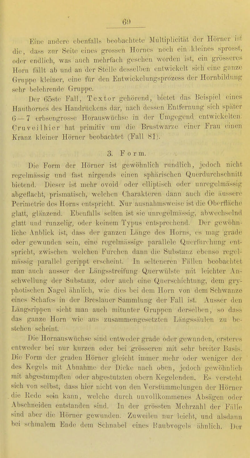 Eine underi'. ebenftiUs boobiicliLel;e der llonier iid die, diiss zur Heite eines grossen Hornes noch ein kleines sprosst, oder endlich, was anch mehrtach gesehen worden ist, ein grösseres Horn lallt ab nnd an der Stelle desselben entwickelt sich eine ganze Gruppe kleiner, eine ihr den Entwickelungsprozcss der Hornbildnng sehr belehrende Gruppe. Der (löste Eall, Textor gehörend, bietet das IJeispiel eines liauthorncs dos Handrhekens dar, nach dessen Entfernung sich später () — 7 erbseugrosse Horauswüchso in der Umgegend entwickelten. Crnv eil hier hat primitiv nm die Ernstwarze einer Frau einen Kranz kleiner Hörner beobachtet (Fall 81). 3. F 0 r m. Die Form der Hörner ist gewöhnlich rundlich, jedoch nicht regelmässig und fast nirgends einen sphärischen Qnerdurchschnitt bietend. Dieser ist mehr ovoid oder elliptisch oder unregelmässig abgetlacht, prismatisch, welchen ('haraktei’cn dann auch die äussere Perimetrie des Horns entspricht. Kur ausnahmsweise ist die Obertläche glatt, glänzend. Ebenfalls selten ist sic unregelmässig, abwechselnd glatt nnd runzelig, oder keinem Typus entsj)rechend. Der gewöhn- liche Anblick ist, dass der ganzen Länge des Horns, es mag grade oder gewunden sein, eine regelmässige parallele (^uerfurchung ent- spricht, zwischen welchen Furchen dann die Hubstanz ebenso regel- mässig paralU'l gerip]>t erscheint. In scdteiuiren Fällen beobachtet man auch ausser der Längsstreifung C^uerwülste mit leichter An- schwellung der Substanz, oder auch eine Guerschiehtung, dem gry- photischen Kagel ähnlich, wie dies bei dem Horn von dem Schwänze eines Schafes in der Ercslauer Sammlung der Fall ist. Ausser den Längsripjien sieht man auch mitunter Gruppen derselben, so dass das ganze Horn wie aus zusammengesetzten Längssäulen zu be- stehen scheint. Die Hornauswnehse sind entweder grade oder gewunden, ersteres entweder bei nur kurzen oder bei g'rösseren mit sehr breiten’ Easis. Die Form der gradem Hörner gleicht immer mehr oder weniger der des Kegels mit Abnahuie der Dic;ke nach oben, jedoch gewöhnlich mit abgestumpllen oder abgestutzten obern Kegelenden. Es versteht sich von selbst, dass hier nicht von den Verstümmelungen der Hörner die Hede sein kann, welche durch unvollkommenes Absägen oder Abschneiden entstanden sind, ln der grössten IMehrzahl der Fälle sind aber die Hörner gewunden. Zuweilen nur leicht, und alsdann bei schmalem Ende dem Schnabel eines Eanbvogels älinlieh. Der