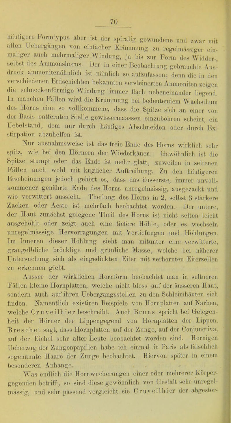 ha.iifig(irc büi'mtypiis aber ifst der spiralig- gewundene und zwar mit allen üebergangen von einfaclier Kriiminuug zu regelmässiger ein- maligtu- a.udi mehrmaliger AVindung, ja bis zur Form des AVidder- selbst des Ammonsliorns. Der in einer Beobachtung gebraucht.! Aus- druck ammonitenälmlicli ist nämlich so autzuläss.ui; denn die in den Yerscbi(3denen Frdscliicliteu bekannten versteinerten Ammoniten zeigen die scbiuickenlbrmige AVindung iinmer tlacli n.ibeneinander liegend. In manchen Fällen Mu’rd die Krümmung bei bedeutendem AVatdisthurn des Horns eine so vollkommene, dass die Spitze sich an einer von der Basis entlernten Stelle gewisserrnaassen einzubohren scheint, ein Uebelstand, dem nur durch häufiges Abschneiden oder durch’Ex- stirpation abzuhellen ist. Kur ausnahmsweise ist das freie Ende des Horns wirklich sehr spitz, wie bei den Hörnern der AViederkäuer. Gewöhnlich ist die Spitze stuni})!' oder das Ende ist mehr glatt, zuweilen in selttmen Fällen auch wohl mit kuglicher Aultreibung. Zu den häufigeren Erscheinungen jedoch gehört es, dass das äusserste, immer unvoll- kommener genährte Ende des Horns unregelmässig, ausgezackt und wie verwittert aussieht. Theilung des Horns in 2, selbst 3 stärkere Zacken oder Aeste ist mehrfach beobachtet worden. Der untei-e, der Haut zunächst gelegene Theil des Horns ist nicht selten leicht ausgehöhlt oder zeigt auch eine tiefere Höhle, oder es wechseln unregelmässige Hervorragungen mit Vertiefungen und Höhlungen. Tm Inneren dieser Höhlung sieht man miUinter eine verwitterte, graugelbliche bröcklige und grünliche Alasse, welche bei näherer Untersuchung sich als eingedickten Eiter init verhornten Eiterzellen zu erkennen giebt. Ausser der wirklichen Hornform beobachtet man in seltneren Fällen kleine Hornplatten, welche nicht bloss auf der äusseren Haut, sondern auch auf ihren Uebergangsstellen zu den Schleimhäuten sich finden. Namentlich existiren Beispiele von Hornplatten auf Karben, welche Cruveilhier beschreibt. Auch Bruns spricht bei Gelegen- heit der Hörner der Lippengegend von Hornplatten der Lippen. B re sch et sagt, dass Hornplatten auf der Zunge, auf der (,'onjunctiva, auf der Eichel sehr alter Leute beobachtet worden sind. Hornigen Ueberzug der Zungenpapillen habe ich einmal in Paris als tälschlich sogenannte Haare der Zunge beobachtet. Hiervon später in einem besondomen Anhänge. > AVas endlich die Hornwucherungen einer oder mehrerer Körper- gegenden betrifft, so sind diese gewöhnlich von (lestalt sehr unregel- mässig, und sehr passend vergleicht sie Cruveilhier der abgestor-