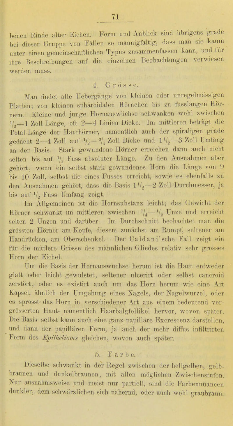 benen Rinde alter Eichen. Form und Anblick sind übrigens grade bei dieser Gruppe von Fällen so mannigfaltig, dass man sie kanm unter einen gemeinsclial’tliclien Typus znsammenfassen kann, und tüi ihre Reschreibnngen auf die einzelnen Beobachtungen verwiesen werden muss. 4. Gr r ö s s e. ]Man findet alle Febergänge von kleinen oder unregelmässigen Platten; von kleinen sphäroidalen Hörnchen bis zu fusslangen Hör- nern. Kleine und junge Hornauswüchse schwanken wohl zwischen i/g—1 Zoll Länge, oft 2—4 Linien Dicke. Im mittleren beträgt die. Total-Lange der Hauthörner, namentlich auch der spiraligen grade gedacht 2—4 Zoll auf 7~- Zoll Dicke und 1 Zoll Umfang an der Basis. Stark gewundene Hörner erreichen dann auch nicht selten bis auf Y-, Fuss absoluter Länge. Zu den Ausnahmen aber gehört, wenn ein selbst stark gewundenes Horn die Länge von U bis 10 Zoll, selbst die eines Iltisses erreicht, sowie es ebenfalls zu den .\nsnahmen gehört, dass die Basis 1 Y2—^ Durchmesser, ja bis auf Y2 Fuss Umfang zeigt. Tm Allgemeinen ist die Hornsubstanz leicht; das Gewicht der Hörner schwankt im mittleren zwischen Y4—V2 Unze und erreicht selten 2 Unzen und darüber. Im Durchschnitt beobachtet man die grössten Hörner am Kopfe, diesem zunächst am Rum))!', seltenei’ am Handrücken, am Oberschenkel. Der Glaldan i’sche Fall zeigt ein für die mittlere Grösse des männlichen Glliedes relativ sehr grosses Horn der Eichel. Um die Basis der Hornauswüchse herum ist die Haut entweder glatt oder leicht gewulstet, seltener ulcerirt oder selbst cancroid zerstört, oder es existirt auch um das Horn herum wie eine Art Kapsel, ähnlich der Umgehung eines Hagels, der Hagelwurzel, oder es sprosst das Horn in verschiedener Art aus einem bedeutend ver- grösserten Haut- namentlich Haarbalgfollikel hervor, wovon später. Die Basis selbst kann auch eine ganz ))apilläre Excrescenz darstellen, und dann der })apillären Form, ja anch der mehr diifus infiltrirten Form des Epithelioms gleiehen, wovon auch später. 5. Farbe. Dieselbe schwankt in der Regel zwischen der hellgelben, gelb- braunen und dunkelbraunen, mit allen möglichen Zwischenstufen. Hur ausnahmsweise und meist nur partiell, sind die Farbennüancen dunklei-, dem schwärzlichen sich nähernd, oder auch wohl graubraun.