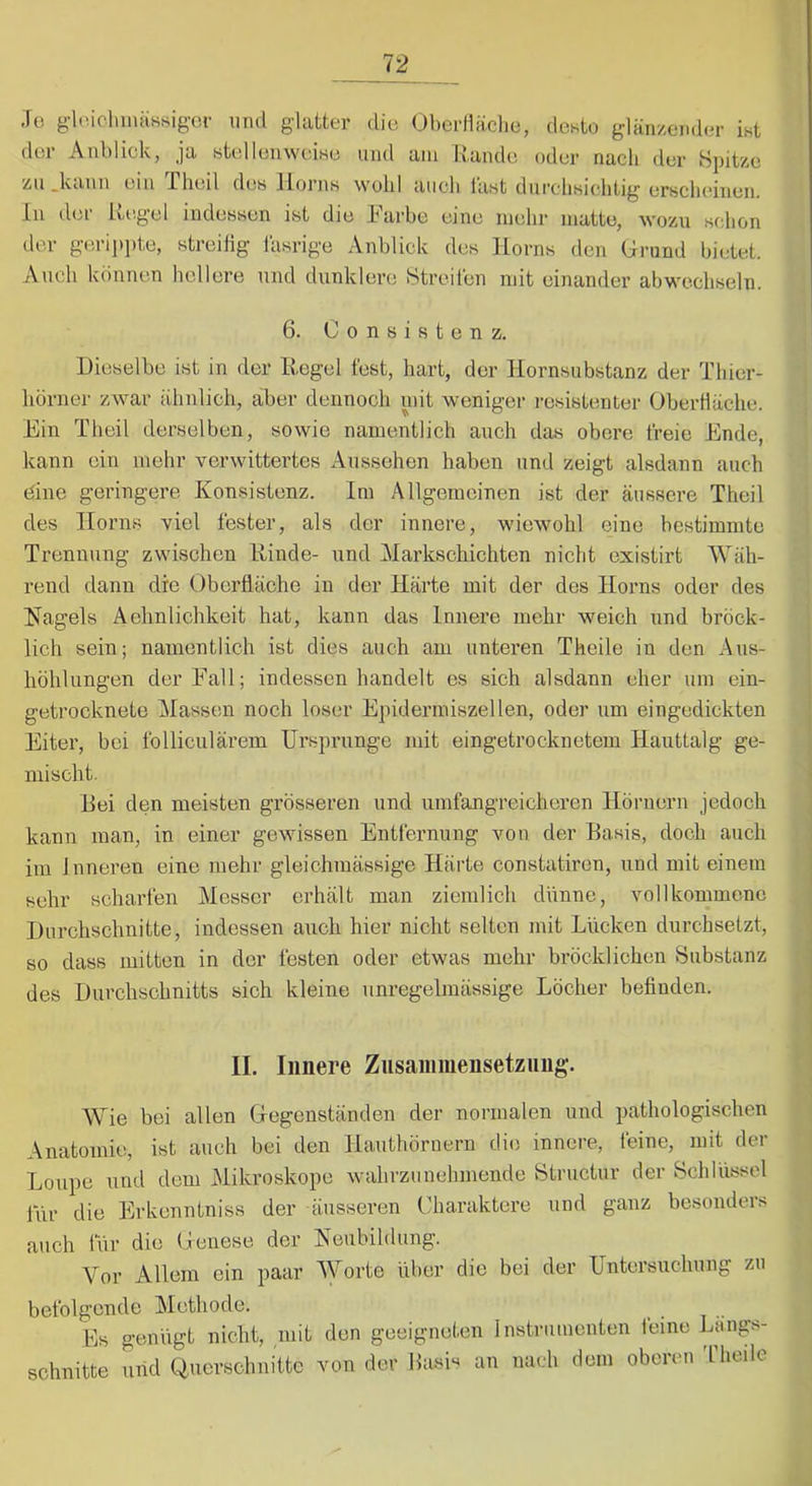 ,1c glniclunäHsigci- und glatter die Ol)erlläclie, desto glänzender ist der Anblick, ja stellenweise und am llande oder nach der Bjjitze zu .kann ein Tlieil des Horns wohl auch last durchsichtig erscheinen, ln der Hi'.gel indessen ist die Farbe eine mehr matte, wozu sf;hon der gerippte, streiiig lasrige Anblick des Horns den Grund bietet. Auch können hellere und dunklere Streiten mit einander abwechseln. 6. Consistenz. Dieselbe ist in der Hegel fest, hart, der Hornsubstanz der Thier- liörner zwar ähnlich, aber dennoch uiit weniger resistenter Oberfläche. Ein Theil derselben, sowie namentlich auch das obere freie Ende, kann ein mehr verwittertes Aussehen haben und zeigt alsdann auch eine geringere Konsistenz. Im Allgemeinen ist der äussere Theil des Horns viel fester, als der innere, wiewohl eine bestimmte Trennung zwischen Rinde- und Markschichten nicht existirt Wäh- rend dann die Oberfläche in der Härte mit der des Horns oder des Hagels Aehnlichkeit hat, kann das Innere mehr weich und bröck- lich sein; namentlich ist dies auch am unteren Theile in den Aus- höhlungen der Falt; indessen handelt es sich alsdann eher um ein- getrocknete Massen noch loser Epidermiszellen, oder um eingedickten Eiter, bei folliculärem Ursprünge mit eingetrocknetem Hauttalg ge- mischt. Hei den meisten grösseren und umfangreicheren Hörnern jedoch kann man, in einer gewissen Entfernung von der Hasis, doch auch im Inneren eine mehr gleichmässige Härte constatiren, und mit einem sehr scharfen Messer erhält man ziemlich dünne, vollkommene Durchschnitte, indessen auch hier nicht selten mit Lücken durchsetzt, so dass mitten in der festen oder etwas mehr bröcklichen Substanz des Durchschnitts sich kleine unregelmässige Löcher befinden. II. Innere Znsanimensetznng. Wie bei allen Gegenständen der normalen und pathologischen Anatomie, ist auch bei den Hauthörnern di(3 innere, feine, mit der Loupe und dem Mikroskope wahrzunehmende Structur der Schlüssel lür die Erkenntniss der iiiisseren Charaktere und ganz besonders auch für die Genese der Heubildung. Vor Allem ein paar Worte über die bei der Untersiichung zu befolgende Methode. Es genügt nicht, mit den geeigneten Instrumenten leine Ltings- schnitte und Querschnitte von der Basis an nach dem oberen 'fheilc