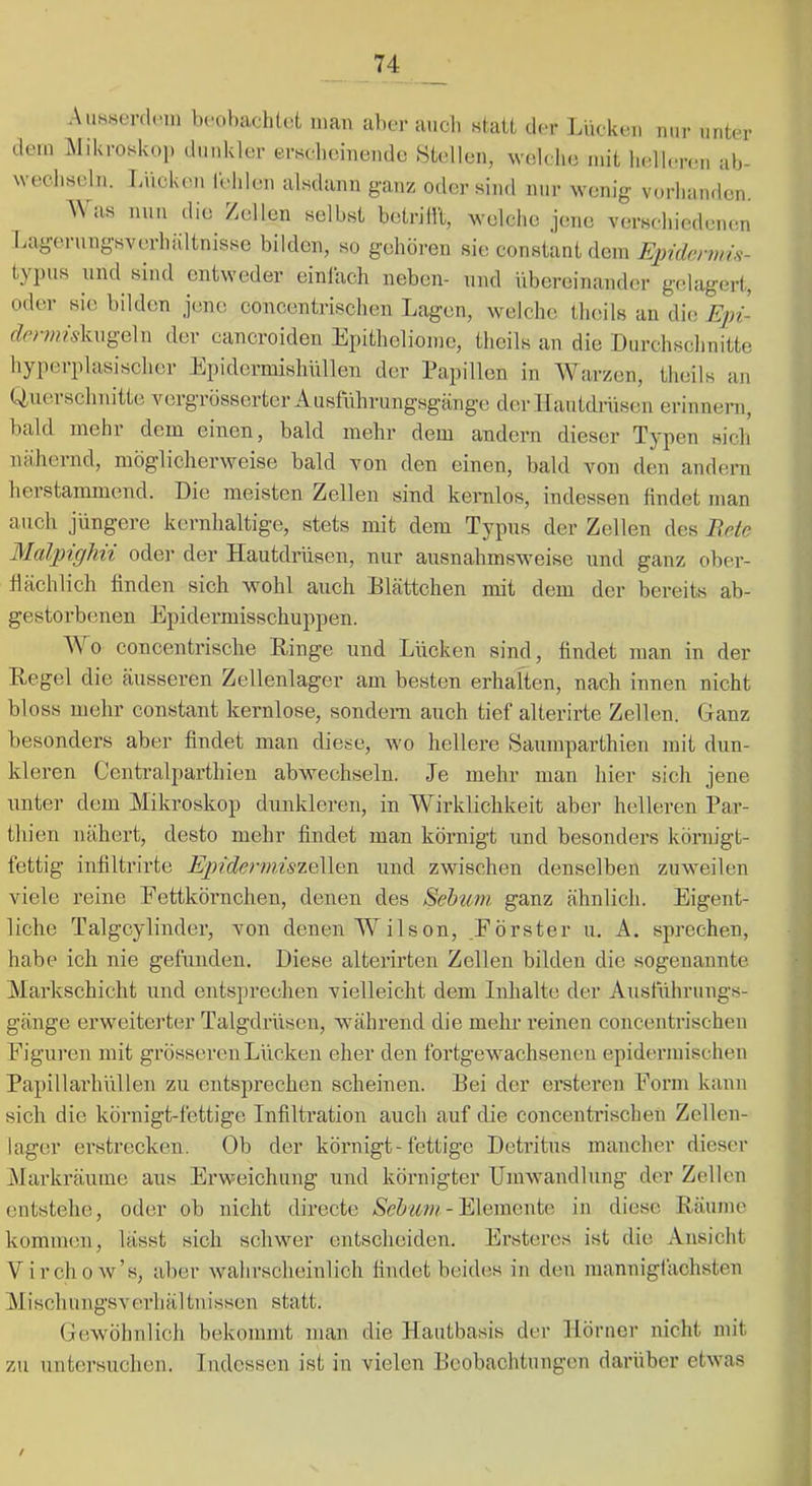 Aiissevdcin bcohachlot man aber auch statt der Lücken mir unter dem Alikroskoi) dunkler ersebcinende Stellen, we-lche mit ludleren ab- wechseln. Lucken relilen alsdann ganz oder sind nur wenig vorlianden. AVas nun die Zellen selbst betrilll, welche jene versehiodenen Lagerungsverhaltnisse bilden, so gehören sie constant dem typus und sind entweder einlach neben- und übereinander gedagert, oder sie bilden jene concentrischen Lagen, welche thcils an die f/er;;rwkugeln der cancroiden Epitheliome, theils an die Durchschnitte hyperplasischcr Epidermishiillen der Papillen in AVarzen, theils an Querschnitte vergrösserter Austuhrungsgänge der Hautdrüsen erinnern, bald mehr dem einen, bald mehr dem andern dieser Typen sich nähernd, möglicherweise bald von den einen, bald von den andern herstammend. Die meisten Zellen sind kernlos, indessen findet man auch jüngere kernhaltige, stets mit dem Typus der Zellen des Bete Malpighii oder der Hautdrüsen, nur ausnahmsweise und ganz ober- flächlich finden sich wohl auch Blättchen mit dem der bereits ab- gestorbenen Epidermisschuppen. AA^o concentrische Ringe und Lücken sind, findet man in der Regel die äusseren Zellenlager am besten erhalten, nach innen nicht bloss mehr constant kernlose, sondern auch tief alterirte Zellen. Ganz besonders aber findet man diese, wo hellere Saumparthien mit dun- kleren Centralparthien abwechselii. Je mehr man hier sich jene unter dem Mikroskop dunkleren, in AVirklichkeit aber helleren Par- thien nähert, desto mehr findet man körnigt und besonders körnigt- fettig infiltrirte EpidermiszeWfiXi. und zwischen denselben zuweilen viele reine Eettkörnchen, denen des Sehiom ganz ähnlich. Eigent- liche Talgcylinder, von denen AVilson, .Förster u. k. sprechen, habe ich nie gefünden. Diese alterirten Zellen bilden die sogenannte Markschicht und entsprechen vielleicht dem Inhalte der Ausführungs- gänge erweiterter Talgdrüsen, während die mehr reinen concentrischen Figuren mit grösseren Lücken eher den fortgewachsenen epidermischen Papillarhüllen zu entsprechen scheinen. Bei der ersteren Form kann sich die körnigt-fettige Infiltration auch auf die concentrischen Zellen- lager erstrecken. Ob der körnigt-fettige Detritus mancher dieser iAIarkräume aus Erweichung und körnigter Umwandlung der Zellen entstehe, oder ob nicht directe - Elemente in diese Räume kommen, lasst sich schwer entscheiden. Ersteres ist die Ansicht Virchow’s, aber wahrscheinlich findet beides in den mannigfachsten Mischungsverhältnissen statt. Gewöhnlich bekommt man die Hautbasis der Hörner nicht mit zu untersuchen. Indessen ist in vielen Beobachtungen darüber etwas /