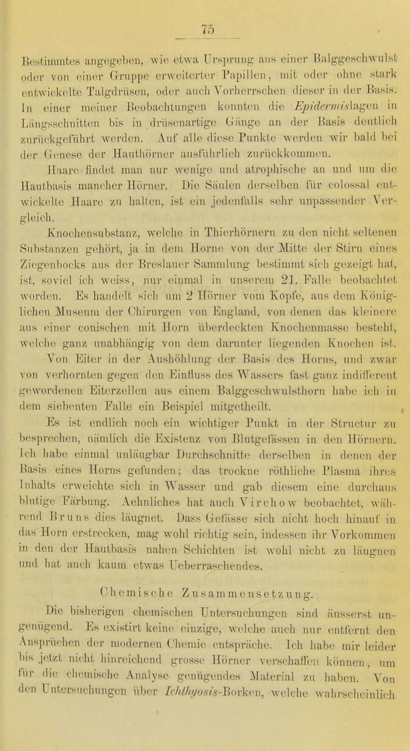 10 Bestimmtes angegeben, wie etwa Ursprung aus einer Balggeschwulst oder von einer Gruppe erweiterter Papillen, mit oder ohne stark entwickelte Talgdrüsen, oder auch VorheiTschen dieser in der Basis, ln einer meiner Beobachtungen konnten die Epiclermis\-A^i'A\ in Längsschnitten bis in drvisenartigc Gänge an der Basis deutlich zuriickgeführt werden. .\ul‘ alle diese Punkte werden wir bald bei der Genese der Hautliörner ausführlich zurückkommen. Haare findet man nur wenige und atrophische an und um die Haiitbasis mancher Hörner. Die Säulen derselben für colossal ent- wickelte Haare zu halten, ist ein jedenfalls sehr unpassender Ver- gleich. Knochensubstanz, welehe in Thierhörneim zu den nicht seltenen Substanzen gehöi’t, ja in dem Home von der Mitte der Stirn eines Ziegenbocks aus der Breslauei' Sammlung bestimmt sich gezeigt hat, ist, soviel ich weiss, nur einmal in unserou 21. Falle beobachtet worden. Es handelt sich um 2 irörner vom Kopfe, aus dem König- lichen Museum der Ghirurgeu von England, von denen das kleinere aus einer couischen mit Horn überdeckten Knochenjuasse besteht, welche ganz unabhängig von dem darunter liegenden Knochen ist. Von Eiter in der Aiishöhlung der Basis des Horns, und zwar von verhornten gegen den Einfiuss des Wassers fast ganz indillerent gewordenen Eiterzellen aus einem Balggeschwulsthorn habe ich in dem siebenten Falle ein Beispiel mitgetheilt. Es ist endlich noch ein wichtiger Punkt in der 8tructur zu besprechen, nämlich die Existenz von Blutgetässen in den Hörnern. Ich habe einmal unläugbar Durchschnitte, derselben in denen der Basis eines Horns gefunden; das trockne röthliche Plasma ihres Inhalts erweichte sich in AVasser und gab diesem eine durchaus blutige Färbung. Aehnliches hat auch Virchow beobachtet, wäh- rend Bruns dies läuguet. Dass Gelasse sich nicht hoch hinauf in das Horn erstrecken, mag wohl richtig sein, indessen ihr Vorkommen in den der Hautbasis nahen Schichten ist wohl nicht zu läugnen und hat auch kaum etwas Ueberraschendes. G h e m i s c h e Z u s a m m e n s e t z u n g. Die bisherigen chemischen Untersuchungen sind äusserst un- genügend. Es existirt keine einzige, welche auch nur entfernt den .Ansprüchen der modernen Chemie entspräche. Ich habe mir leider bis jetzt nicht hinreichend grosse Hörner verschaffen können, um liir die chemische Analyse genügendes Material zu haben. Von den Untersuchungen über /eA%OÄW-Borken, welche wahrscheinlich