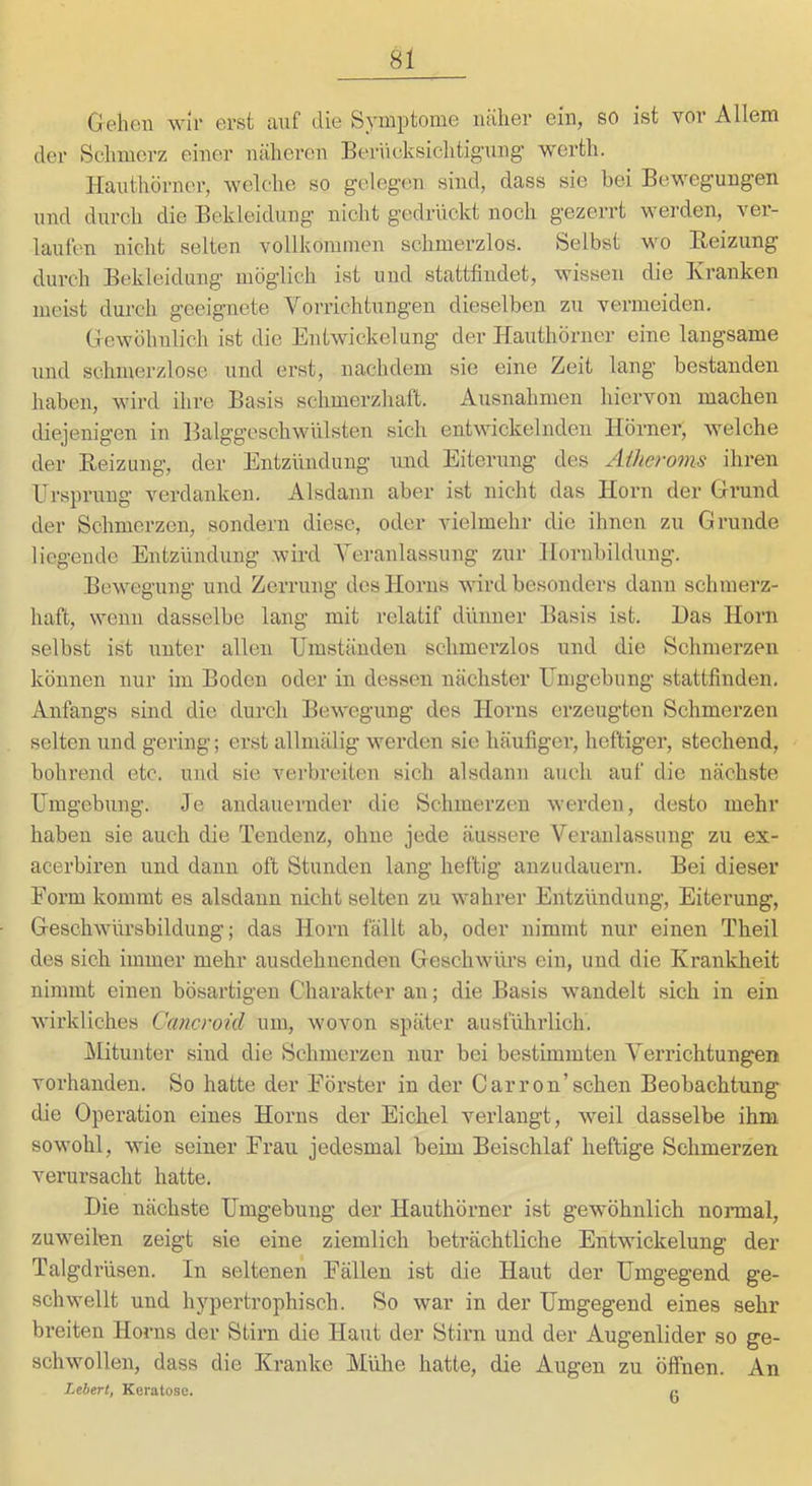 Gehen wir erst auf die Symptome luiher ein, so ist vor Allem der Schmerz einer näheren Berncksichtig'ung’ werth. Hauthörner, welche so gelegen sind, dass sie bei Bewegungen und durch die Bekleidung nicht gedrückt noch gezerrt werden, ver- laufen nicht selten vollkommen schmerzlos. Selbst wo Reizung durch Bekleidung möglich ist und stattfindet, wissen die Kranken meist durch geeignete Vorrichtungen dieselben zu vermeiden. Gewöhnlich ist die Entwickelung der Hauthörner eine langsame und schmerzlose und erst, nachdem sie eine Zeit lang bestanden haben, wird ihre Basis schmerzhaft. Ausnahmen hiervon maclien diejenigen in Balggeschwülsten sich entwickelnden Hörner, welche der Reizung, der Entzündung und Eiterung des Ailieroms ihren Ursprung verdanken. Alsdann aber ist nicht das Horn der Grund der Schmerzen, sondern diese, oder vielmehr die ihnen zu Grunde liegende Entzündung wird Veranlassung zur Hornbildung. Bewegung und Zerrung des Horns wdrd besonders dann schmerz- haft, wenn dasselbe lang mit relatif dünner Basis ist. Das Horn selbst ist unter allen Umständen schmerzlos und die Schmerzen können nur im Boden oder in dessen nächster Umgebung stattfinden, Anfangs sind die durch Bewegung des Horns erzeugten Schmerzen selten und gering; erst allmälig werden sie häufiger, heftiger, stechend, bohrend etc. und sie verbreiten sich alsdann auch auf die nächste Umgebung. Je andauernder die Schmerzen werden, desto mehr haben sie auch die Tendenz, ohne jede äussere Veranlassung zu ex- acerbiren und dann oft Stunden lang heilig anzudauern. Bei dieser Form kommt es alsdann nicht selten zu wahrer Entzündung, Eiterung, Geschwürsbildung; das Horn fällt ab, oder nimmt nur einen Tlieil des sich immer mehr ausdehnenden Geschwürs ein, und die Krankheit nimmt einen bösartigen Charakter an; die Basis wandelt sich in ein wirkliches Canevoid um, wovon später ausführlich. ^Mitunter sind die Schmerzen nur bei bestimmten Verrichtungen vorhanden. So hatte der Förster in der Carron’sehen Beobachtung die Operation eines Horns der Eichel verlangt, wmil dasselbe ihm sowohl, wie seiner Erau jedesmal beim Beischlaf heftige Schmerzen verursacht hatte. Die nächste Umgebung der Hauthörner ist gewöhnlich normal, zuweilen zeigt sie eine ziemlich beträchtliche Entwickelung der Talgdrüsen. In seltenen Fällen ist die Haut der Umgegend ge- schwellt und hypertrophisch. So war in der Umgegend eines sehr breiten Horns der Stirn die Haut der Stirn und der Augenlider so ge- schwollen, dass die Kranke Mühe hatte, die Augen zu öffnen. An Lebert, Keratose. /•