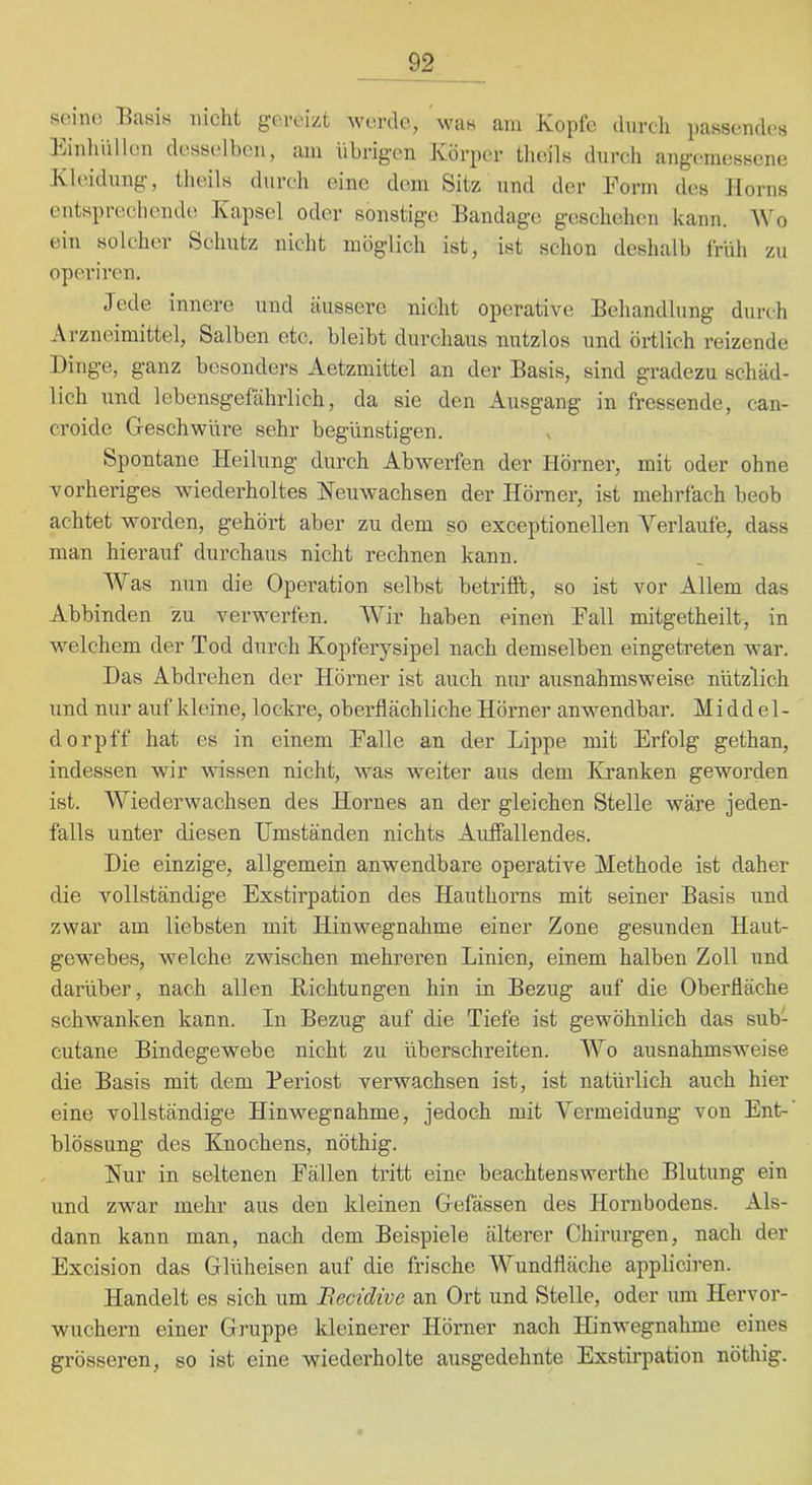 seine l^asis nicht gereizt werde, was am Kopfe durch passendes Kinhhllen desselben, am übrigen Körper theils durch angemessene Kleidung, theils durch eine dem Sitz und der Form des Jiorns entsprechende Kapsel oder sonstige Bandage geschehen kann. Wo ein solcher Schutz nicht möglich ist, ist schon deshalb früh zu operiren. Jede innere und äussere nicht operative Behandlung durch Arzneimittel, Salben etc. bleibt durchaus nutzlos und örtlich reizende Dinge, ganz besonders Aetzmittel an der Basis, sind gradezu schäd- lich und lebensgefährlich, da sie den Ausgang in fressende, can- croicle Geschwüre sehr begünstigen. x Spontane Heilung durch Abwerfen der Hörner, mit oder ohne vorheriges wiederholtes Heuwachsen der Hörnei’, ist mehrfach beob achtet worden, gehört aber zu dem so exceptionellen A’’erlaufe, dass man hierauf durchaus nicht rechnen kann. Was nun die Operation selbst betrifft, so ist vor Allem das Abbinden zu verwerfen. Wir haben einen Fall mitgetheilt, in welchem der Tod durch Kopferysipel nach demselben eingetreten war. Das Abdrehen der Hörner ist auch nur ausnahmsweise nützlich und nur auf kleine, lockre, oberflächliche Hörner anwendbar. M i d d e 1 - dorpff hat es in einem Falle an der Lippe mit Erfolg gethan, indessen wir wissen nicht, was Aveiter aus dem Kranken geworden ist. Wiederwachsen des Hornes an der gleichen Stelle wäre jeden- falls unter diesen Umständen nichts Auffallendes. Die einzige, allgemein anwendbare operative Methode ist daher die vollständige Exstirpation des Hauthorns mit seiner Basis und zwar am liebsten mit Hinwegnahme einer Zone gesunden Haut- gewebes, welche zwischen mehrei’en Linien, einem halben Zoll und darüber, nach allen Richtungen hin in Bezug auf die Oberfläche schwanken kann. In Bezug auf die Tiefe ist geAvöhnlich das sub- cutane Bindegewebe nicht zu überschreiten. Wo ausnahmsweise die Basis mit dem Periost verwachsen ist, ist natürlich auch hier eine vollständige Hinwegnahme, jedoch mit Vermeidung von Ent-’ blössung des Knochens, nöthig. Hur in seltenen Fällen tritt eine beachtenswerthe Blutung ein und zwar mehr aus den kleinen Gefässen des Hornbodens. Als- dann kann man, nach dem Beispiele älterer Chirurgen, nach der Excision das Glüheisen auf die frische 'Wundfläche appliciren. Handelt es sich um Becidive an Ort und Stelle, oder um Hervor- wuchern einer Gruppe kleinerer Hörner nach Hinwegnahme eines grösseren, so ist eine wiederholte ausgedehnte Exstirpation nöthig.