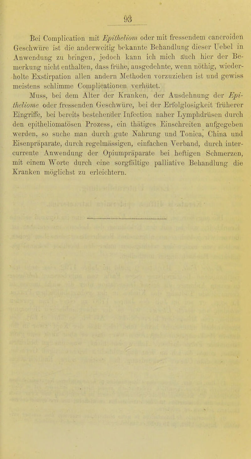 Bei Complication mit EpUheliom oder mit fressendem cancroiden Geschwüre ist die anderweitig bekannte Behandlung' dieser Uebel in Anwendung zu bringen, jedoch kann ich mich a^uch hier der Be- merkung nicht enthalten, dass frühe, ausgedehnte, wenn nöthig, wieder- holte Exstirpation allen andern Methoden vorzuziehen ist und gewiss meistens schlimme Complicationen verliütet. Muss, bei dem Alter der Kranken, der Ausdehnung der Epi- ihcUonie oder fressenden Geschwüre, bei der Erfolglosigkeit früherer EingrüFe, bei bereits bestehender Infection naher Lymphdrüsen durch den epitheliomatösen Prozess, ein thätiges Einschreiten aufgegeben werden, so suche man durch gute Nahrung und Tonica, China und Eisenpräparate, durch regelmässigen, einfachen Verband, durch inter- currente Anwendung der Opiumpräparate bei heftigen Schmerzen, mit einem Worte durch eine sorgfältige palliative Behandlung die Kranken möglichst zu erleichtern.