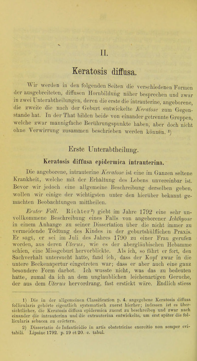 II. Keratosis diffusa. AVir werden in den folgenden Seiten die verschiedenen Formen der aiisg’ebreiteten, dilfnsen Hornbildung näher besprechen und zwar in zwei Unterabtheilungen, deren die erste die intrauterine, angeborene, die zweite die nach der Geburt entwickelte Keralose zum Gegen- stände hat. In der That bilden beide von einander getrennte Gruppen, welche zwar mannigfache Berührungspunkte haben, aber doch nicht ohne Verwirrung zusammen beschrieben werden könnbn. i) Erste Uiiterabtlieiliiiig-. Keratosis diffusa epideriiiica intraiiterina. Die angeborene, intrauterine Keralose ist eine im Ganzen seltene Krankheit, welche mit der Erhaltung des Lebens unvereinbar ist. Bevor wir jedoch eine allgemeine Beschreibung derselben geben, wollen wir einige der wichtigsten unter den hierüber bekannt ge- machten Beobachtungen mittheilen. Erster Fall. Richter^) giebt im Jahre 1792 eine sehr un- vollkommene Beschreibung eines Falls von angeborener Icliihyose in einem Anhänge zu seiner Dissertation über die nicht immer zu vermeidende Tödtung des Kindes in der geburtshülflichen Praxis. Er sagt, er sei im Juli des Jahres 1790 zu einer Frau gerufen worden, aus deren Uterus, wie es der abergläubischen Hebamme schien, eine Missgebui’t hervorblickte. Als ich, so fährt er fort, den Sachverhalt untersucht hatte, fand ich, dass der Kopf zwar in die untere Beckenapertur eingetreten war; dass er aber auch eine ganz besondere Form darbot. Ich wusste nicht, was das zu bedeuten hatte, zumal da ich an dem unglaublichen 1 eichen artigen Gerüche, der aus dem Uterus hervordrang, fast erstickt wäre. Endlich stiess 1) Die in der allgemeinen Classification p. 4. angegebene Keratosis difi’usa follicularis gehörte eigentlich systematisch zuerst hierher; indessen ist es über- sichtlicher, die Keratosis diffusa epidermica zuerst zu beschreiben und zwar nach einander die intrauterina und die extrauterina entwickelte, um erst später die fol- licularis sebacea zu erörtern. 2) Dissertatio de Infanticidio in artis obstetriciae exercitio non semper evi- tabili. Lipsifte 1792. p. 19 et 20. c. tabul.