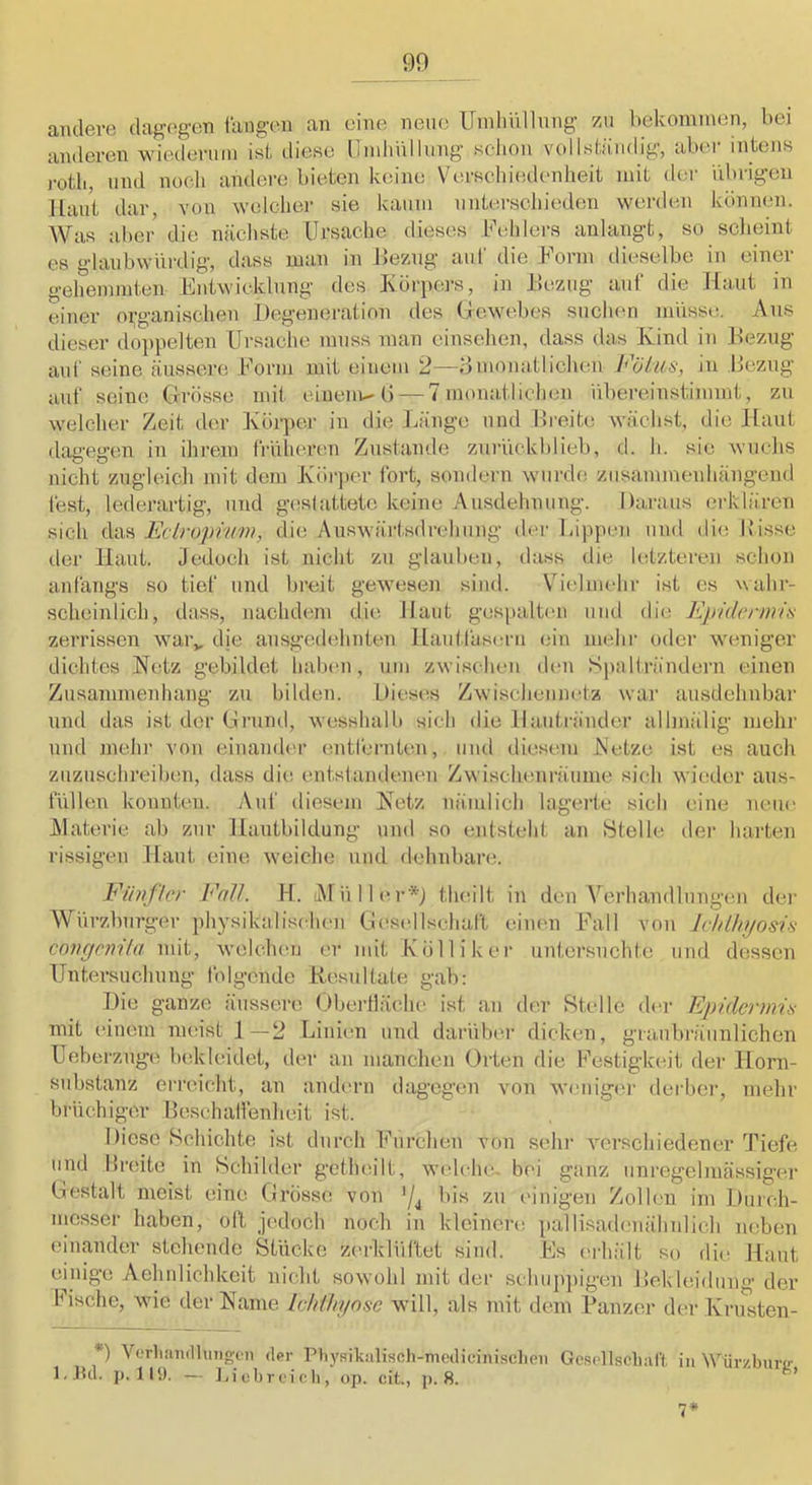 andere dagegen fangen an eine neue Umhiillnng zu bekommen, bei anderen wiederum isi diese llmbVillnng schon volIsliimlig, aber intens i-otb, und nocli andere bieten keine Verseliiedenheit mit der ilbrigen Haut dar, von welcher sie kaum unterschieden werden können. Was aber die nächste Ursache dieses Uehlers aulangt, so scheint es glaubwürdig, dass man in Uezng auf die Uorm dieselbe in einer gehemmten Entwicklung des Körpers, in llezug auf die Haut in einer organischen Degeneration des (Jewebes suchen müsse. Aus dieser iloppelten Ursache muss man einsehen, dass das Kind in Dezng auf seine äussere Eorm mit einem 2—oinonatlichen h'Ulus, in Bezug auf seine Grösse mit einem-G — 7 monatlichen übereimstimmt, zn welcher Zeit der Körpei- in die Länge und Bi'cite wächst, die Haut dagegen in ihrem frülicrcn Zustande zurückblieb, d. h. sie wuchs nicht zugleich mit dem Körper fort, sondern wurde zusammenhängend fest, lederartig, und geslattete keine Ausdehnung. Daraus erklären sich das Eciruprum, die Auswärtsdrehung der läppen und die Bisse der Haut. Jedoch ist nicht zu glauben, dass die letzteren schon anfangs so tief und breit gewesen sind. Vielmehr ist es wahr- scheinlich, dass, nachdem die Haut gespalten und die Epidermis zerrissen war„ die ausgedehnten Hautläscrn ein mehr oder weniger dichtes Hetz gebildet habmi, um zwischen den Spalträndern einen Zusammenhang zu bihlen. Dieses Zwischennetz war ausdehnbar und das ist der Grund, wesshalb sich die llaiitränder allmiilig mehr und mehr von einamh'r entfernten, und diesem Netze ist es auch zuzuschreiben, dass die entstandenen Zwischenräume sich wieder aus- füllen konnten. Auf diesem Ketz nämlich lagerte sich eine neue Alaterie ab zur Hantbildung und so entsteht an Stelle der harten rissigen Haut eine weiche und dehnbare. Fünfler EnV. H. Atüller'D theilt in den Verhandlungen dei’ Würzburger physikalischen Gi'sellschaft eimm Fall von leldliyosis covgenila mit, welchen er mit Kölliker untersuchte und dessen Untersuchung folgende Resultate gab: Die ganze äussere Obeidläche ist an der Stelle der Epidermis mit einem meist J—2 Linien und darüber dicken, granbräunlichcn Ueberznge bekleidet, iler an manchen Orten die Festigkeit fler Horn- substanz erreicht, an andern dagegen von wenige)- derbei-, mehr bi-üchiger Beschallenheit ist. Diese Schichte ist durch Fui‘chen von sein- verschiedener Tiefe und Ili'eite in Schilder getheilt, welche- b(-i ganz uni-egelmässiger Gestalt meist eine Grösse von '/j bis zu einigen Zollen im Durch- messer haben, oft jedoch noch in kleinere pallisadenähnlich neben einander stehende Stücke zei-klüftet sind. Es i-i-hält so die Haut einig’e Aelinlichkeit nicht sowolil mit der schujipig-en Jlekleidung- der Bische, wie der Raine lehilninsc will, als mit dem Panzer der Krusten- *) Verliandluiigcn (1pi- Ptiysikiiliscli-mcdicinisclieii Gcsellsclmft in Würzbui-L*- l.Jicl. p. liy. — 1-icbrcic,li, op. cit, j). 8. ’