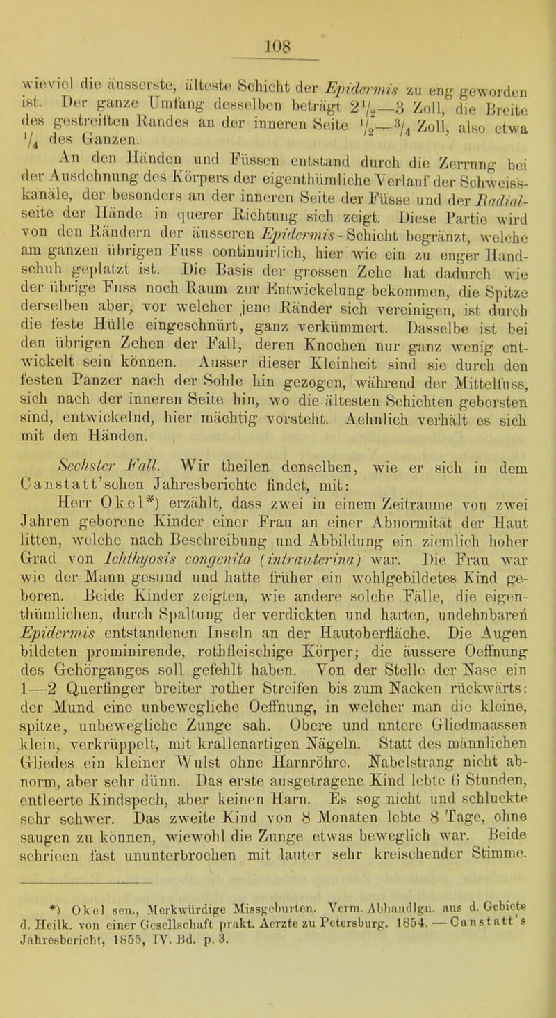 JOS vvu'.vicl che äussorste, älteBte Schicht der Epidermis zu eng geworden iRt. Der ganze llinlang dcBselben beträgt 27^—3 Zoll, die Dreite des gestrcäl'ten Randes an der inneren Sedte Zoll’, also etwa 74 des (Janzen. An den Händen und Rüssen entstand durch die Zerrung hoi der Ausdehnung des Körpers der eigenthüinlichc Verlauf der Schweiss- kanäle, der besonders an der inneren Seite der Russe und der lUidiol- seitc der Hände in querer Kichtung sich zeigt. Diese Partie wird von den Rändern der äusseren - Schicht begränzt, welche am ganzen übrigen Russ continuirlich, hier wie ein zu enger Hand- scliuh geplatzt ist. Die Basis der grossen Zehe hat dadurch wie der übrige Russ noch Raum zur Rntwickelnng bekommen, die Spitze derselben aber, vor welcher jene Ränder sich vereinigen, ist durch die feste Hülle eingeschnürt, ganz verkümmert. Dasselbe ist bei den übrigen Zehen der Rail, deren Knochen nur ganz wenig ent- wickelt sein können. Ausser dieser Kleinheit sind sie durch den testen Panzer nach der Sohle hin gezogen, wähi'end der Mittellüss, sich nach der inneren Seite hin, wo die ältesten Schichten geborsten sind, entwickelnd, hier mächtig vorsteht. Aehnlich verhält es sich mit den Händen. Sechster Fall. Wir theilen denselben, wie er sich in dem Canstatt’schcn Jahresberichte findet, mit: Herr Okel*) erzählt, dass zwei in einem Zeiträume von zwei Jahren geborene Kinder einer Rrau an einer Abnormität der Haut litten, welche nach Beschreibung und Abbildung ein ziemlich hoher Grad von Ichthyosis covgeniia (inirauterina) war. Die Rrau war wie der Mann gesund und hatte früher ein wohlgebildetes Kind ge- boren. Beide Kinder zeigten, wie andere solche Rälle, die eigen- thümlichen, durch Spaltung der verdickten und harten, undehnbaren Epidermis entstandenen Inseln an der Hautoberfläche. Die Augen bildeten prominirende, rothfleischige Körper; die äussere OefFnung des Gehörganges soll gefehlt haben. Von der Stelle der Rase ein 1—2 Querfinger breiter rother Streifen bis zum Racken rückwärts: der Mund eine unbewegliche Oefinung, in welcher man die kleine, spitze, unbewegliche Zunge sah. Obere und untere Gliedmaassen klein, verkrüppelt, mit krallenartigen Rägeln. Statt des männlichen Gliedes ein kleiner Wulst ohne Harnröhre. Rabelstrang nicht ab- norm, aber sehr dünn. Das erste ausgetragene Kind Icblc (1 Stunden, entleerte Kindspech, aber keinen Harn. Es sog nicht und schluckte sehr schwer. Das zweite Kind von 8 Monaten lebte 8 Tage, ohne saugen zu können, wiewohl die Ziinge etwas beweglich war. Heide schrieen fast ununterbrochen mit lauter sehr kreischender Stimme. *) Okel scn., Merkwürdige Missgeburten. Verm. Abhandlgu. aus d. Gebiete d. Hcilk. von einer Gesellschaft prakt. Aerzte zu PeterBburg. 1854.—Canstatt s Jahresbericht, 1855, IV. Bd. p, 3.