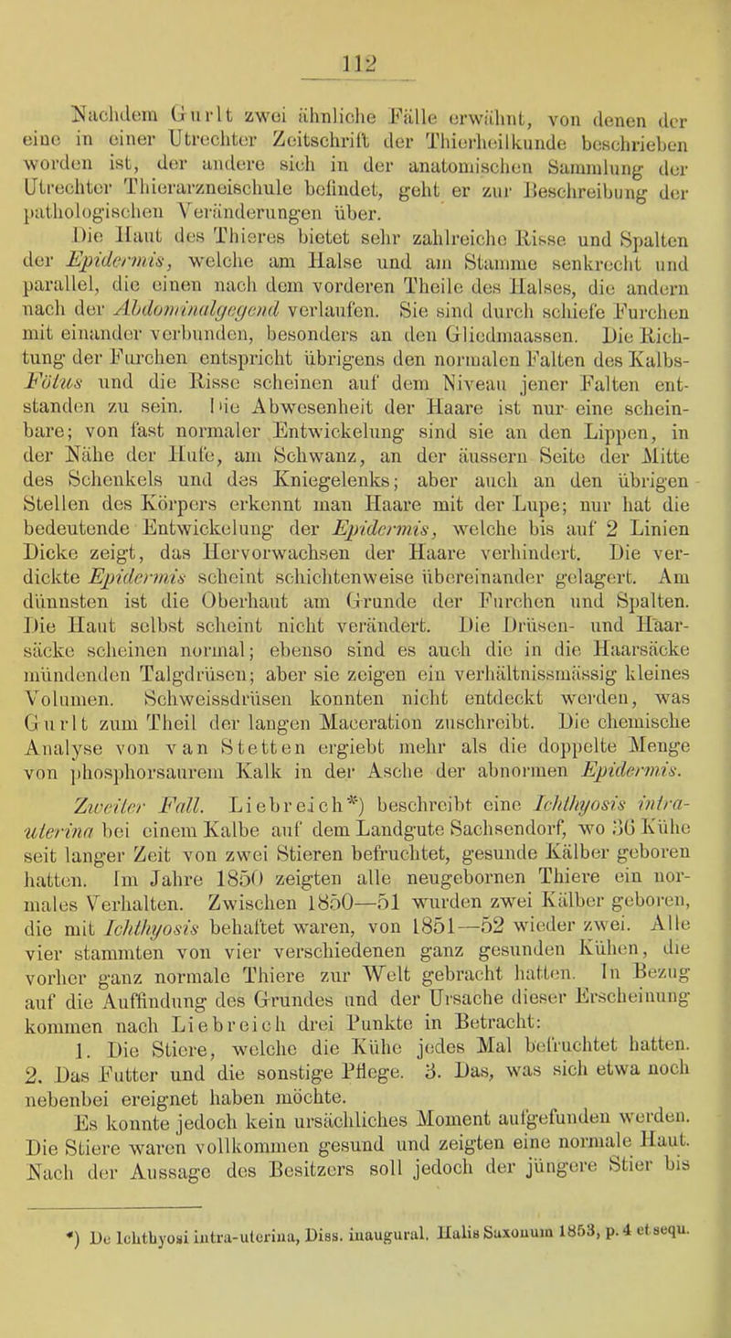 ^^iiclidem Gurlt zwei ülmliche Fälle erwähnt, von denen der eine in einer Utrechter Zeitschrift der Thierheilknnde beschrieben worden ist, der undere sieli in der ancitomischen Saininlnng der Utrechter Thierarzneischule bclindet, geht er z\ir Beschreibung der pathologischen V'^ei'änderiingen über. Die Haut des Thieres bietet sehr zahlreiche Hisse und Spalten der Eptdenms, welche am Halse und am Stamme senkrecht und parallel, die einen nach dem vorderen Thcile des Halses, die andern nach der Ahdovnmdcjecieml verlaufen. Sie sind durch schiefe Furchen mit einander verbunden, besonders an ilen Gliedmaassen. Die Hich- tung der Furchen entspricht übrigens den normalen Falten desKalbs- Fötus und die Hisse scheinen auf dem Niveau jener Falten ent- standen zu sein. Die Abwesenheit der Haare ist nur eine schein- bare; von fast normaler Entwickelung sind sie an den Lippen, in der Hähe der Hufe, am Schwanz, an der äussern Seite der Mitte des Schenkels und des Kniegelenks; aber auch an den übrigen Stellen des Körpers erkennt man Haare mit der Lupe; nur hat die bedeutende Entwickelung der Epidermis, welche bis auf 2 Linien Dicke zeigt, das Hervorwachsen der Haare verhindert. Die ver- dickte Epidermis scheint schichtenweise übereinander gelagert. Am dünnsten ist die Oberhaut am Grunde der Furchen und Spalten. Die Haut selbst scheint nicht verändert. Die Drüsen- und Haar- säcke scheinen normal; ebenso sind es auch die in die Haarsäcke mündenden Talgdrüsen; aber sie zeigen ein verhältnissinässig kleines Volumen. Scliweissdrüsen konnten nicht entdeckt werden, was Gurlt zum Theil der langen Maceration zuschreibt. Die chemische Analyse von van Stetten ergiebt mehr als die doppelte Menge von phosphorsaurem Kalk in der Asche der abnormen Epidermis. Zweiter Fall. Liebreich'^') beschreibt eine Icldltyosis inira- uierina bei einem Kalbe auf dem Landgute Sachsendorf, wo bü Kühe seit langer Zeit von zwei Stieren befruchtet, gesunde Kälber g;eboren hatten. Im Jahre 185D zeigten alle neugebornen Thiere ein nor- males Verhalten. Zwischen 1850—51 wurden zw^ei Kälber geboren, die mit Ichthyosis behaftet waren, von 1851—52 wdeder zw-ei. Alle vier stammten von vier verschiedenen ganz gesunden Kühen, die vorher ganz normale Thiere zur Welt gebracht hatten, ln Bezug auf die Auffindung des Grundes und der Ursache dieser Erscheinung kommen nach Liebreich drei Funkte in Betracht: 1. Die Stiere, wmlche die Kühe jedes Mal befruchtet hatten. 2. Das Futter und die sonstige Fliege. 3. Das, wuis sich etwa noch nebenbei ereignet haben möchte. Es konnte jedoch kein ursächliches Moment autgefunden werden. Die Stiere waren vollkommen gesund und zeigten eine nornuile Haut. Hach der Aussage des Besitzers soll jedoch der jüngere Stier bis *) De Iclitbyoüi iutra-ulcrina, Diss. iuaugural. llalia Saxouum 1853, p.4 et sequ.