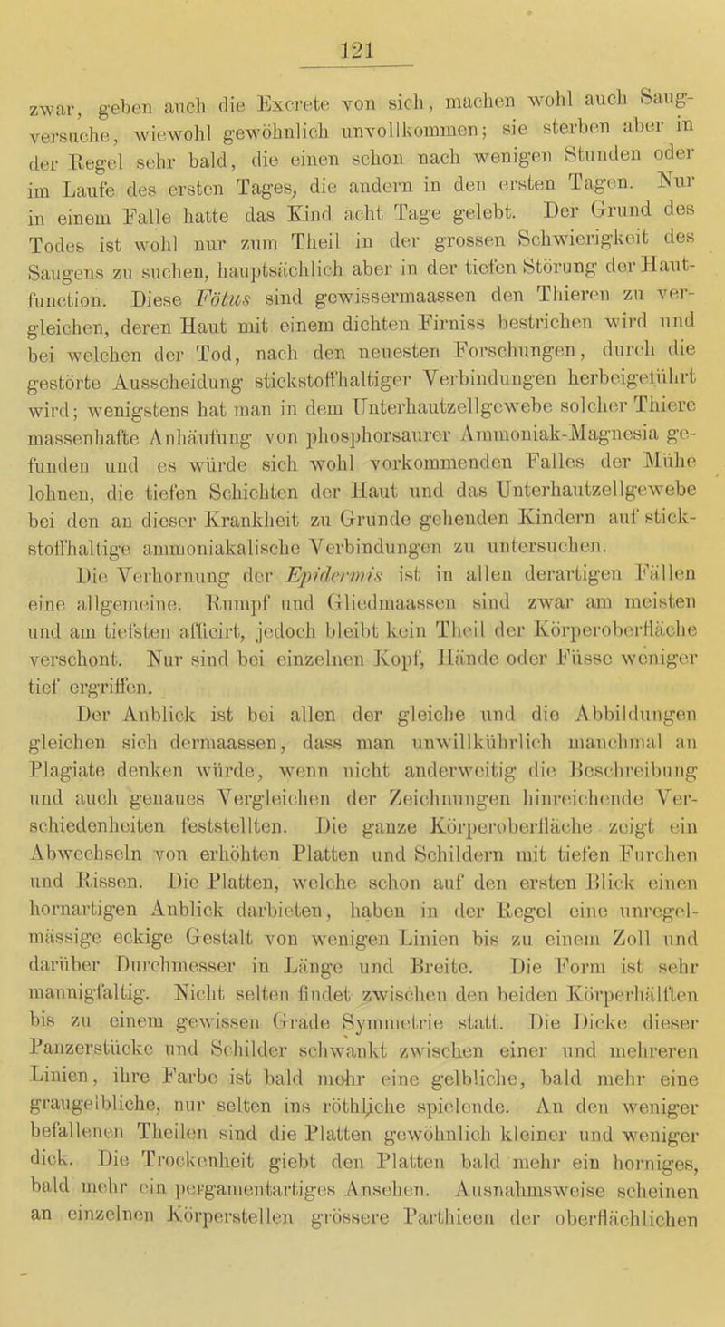 zwar, geben auch die Excrete von sich, machen Avohl auch Saug- versuche, wiewohl gewöhnlich unvollkommen; sie sterben aber in der Regel sehr bald, die einen schon nach w^enigen Stunden oder im Laufe des ersten Tages, die andern in den ersten Tagen. Rur in einem Falle hatte das Kind acht Tage gelebt. Der Grund des Todes ist wohl nur zum Theil in der grossen Schwierigkeit des Saugens zu suchen, hauptsächlich aber in der tiefen Störung dei Haut- function. Diese Fötus sind gewissermaassen den Thieren zu ver- gleichen, deren Haut mit einem dichten firniss bestrichen wird und bei welchen der Tod, nach den neuesten Forschungen, durch die gestörte Ausscheidung stickstoffhaltiger Verbindungen herbeigelührt wird; wenigstens hat man in dem IJnterhautzellgewebe solcher Thiere massenhafte Anhäufung von phosjihorsaurer Ammoniak-Magnesia ge- funden und es würde sich wohl vorkommenden Falles der Mühe lohnen, die tiefen Schichten der Haut und das IJnterhautzellgewebe bei den an dieser Krankheit zu Grunde gehenden Kindern auf stick- stoffhaltige ammoniakalische Verbindungen zu untersuchen. Die Verhornung der Epidermis ist in allen derartigen Fällen eine allgemeine. Kumpf und Gliedmaassen sind zwar am meisten und am tiefsten aflicirt, jedoch bleibt kein Theil der Körperobertläohe verschont. Kur sind bei einzelnen Kopf, Hände oder Füsse Aveniger tief ergriffen. Der Anblick ist bei allen der gleiche und die Abbildungen gleichen sich dermaassen, dass man unAvillkührlich manchmal an Plagiate denken Avürde, Avenn nicht anderweitig die Desclireibung und auch genaues Vergleichen der Zeichnungen hinreichende Ver- schiedenheiten feststellten. Die ganze Kör})eroberiläche zeigt ein AbAvechseln von erhöhten Platten und Schildern mit tiefen Furchen und Kissen. Die Platten, Avelche schon auf den ersten Klick (3ineu hornartigen Anblick darbieten, haben in der Kegel eine unregel- mässige eckige Gestalt von Avenigen Linien bis zu einem Zoll und darüber Durchmesser in Länge und Kreitc. Die Form ist sehr mannigfaltig. Kicht selten findet ZAvischen den beiden Körperhälfteu bis zu einem gewissen Grade Symmetrie statt. Die Dicke dieser Panzerstücke und Schilder schwankt zwischen einer und mehreren Linien, ihre Farbe ist bald melir eine gelbliche, bald mehr eine graugelbliche, nur selten ins röthljche spielende. An den Aveniger betalleuen Theilen sind die Platten geAvöhnlich kleiner und weniger dick. Die Trockenheit giebt den Platten bald mehr ein honiiges, bald mehr ein ])ergamentartigcs Ansehen. AusnahnisAveise scheinen an einzelnen Körperstellen grössere Parthieen der oberfiächlichen