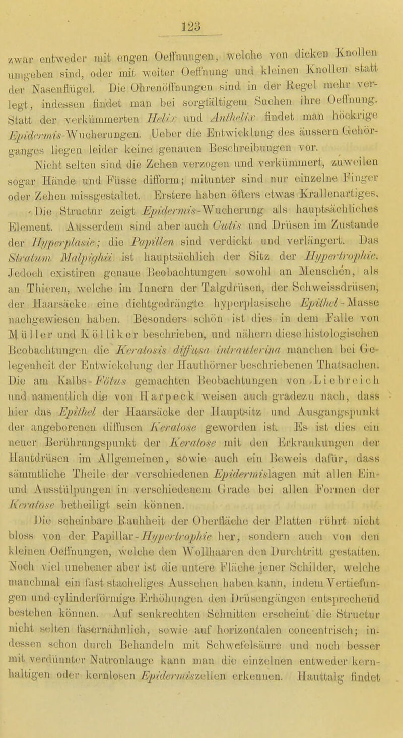 /war entweder mit engen Oettmingen, welche von dicken Tvnollen umgeben sind, oder mit weite]- Oetlhung- und kleinen Knollen statt dei- Kasenflng’ol. Die Ohrenötlhungen sind in dei- Regel mehr vei-- legt, indessen tindet man bei surgtaltigem Suchen ihre Oefhuing. Statt der verkümmerten Helix und Anihehx ündet man höcki-ige A>/f/cry//?6--Wncheruugeu. lieber die Entwicklung des äussern (delior- ganges liegen leider keine genauen Beschreibungen vor. Nicht selten sind die Zehen verzogen und verkümmert, zuweilen sogar Hände und Küsse ditform; oder Zehen missgestaltet. Erstere mitunter sind nur einzelne Eiliger haben öfters etwas Krallenartiges. 'Die Structiir zeigt .^^/fferwfs-Wiichcrung als hauptsächliches Element. Ausserdem sind aber auch Culis und Drüsen im Zustande der Tlnperplasie; die Papillen sind verdickt und verlängert. Das Slral'/tm Malpiphii ist hauptsächlich der Bitz der HjipexLrophie. Jedoch existiren genaue Beobachtungen sow-ohl an Menschen, als an Thicren, welche iiu Innern der Talgdrüsen, der Bchweissdriisen, der Haarsäcke eine dichtgedrängte hyjierjilasische - Masse nachgewiesen haben. Besonders schön ist dies in dein Kalle von Müller und Kö 1 liker beschrieben, und nähern diese histologischen Beobachtungen die Kcraloais clifjum inlrnulerina manclien bei (-le- legenhcit der Entwickelung der Hauthörner beschriebenen Thatsaclien. Die am Kalbs-gemachten Beobachtungen von . E i ob r e i c h und namentlich die von Harpeck weisen auch gradezu nach, dass hier das Epilhel der Haarsäcke der Hauptsitz und Ausgtingsjnnikt der angeborenen dillusen Keralosc gcNvorden ist. Es ist dies ein neue]- Berührungspunkt der Keratose mit den Erkrankungen der Hautdrüsen im Allgemeinen, sowie auch ein Beweis dafür, dass sämmtliche Theile der verschiedenen Epiderinü\t\.^en\ mit allen Ein- iind Ausstül])ungeii in verschiedenem (j'radc bei allen Können der Krralnse betheiligt sein können. Die scheinbare llauhheit der Oberliäche der Blatten rührt nicht bloss von der ^^)\\Vc\v-1b/ijerlropkie her, sondern auch von den kleinen Oellhungen, welche den AVollhaaj-cn den l)urchtritt gestatten. Noch viel unebener aber ist die untere Eläche jener Bchilder, welche manchmal ein fast stacheliges Aussehen haben kann, indem Vertiefun- gen und cylindei-förmige Erhöhungen den Drüsengängen entsprocluind bestehen können. Auf senkrechten Bchnitten erscheint die Btructur nicht selten fasernähnlich, sowie auf horizontalen concenirisch; in- dessen schon dm-ch Behandeln mit Bchwcfelsänre und noch besser mit verdünnte)- Natronlauge kann man die einzelnen entweder kern- lialtigen otlc-i- kernlosen Epidermi/i'mXieiW erkennen. Hauttalg hndet