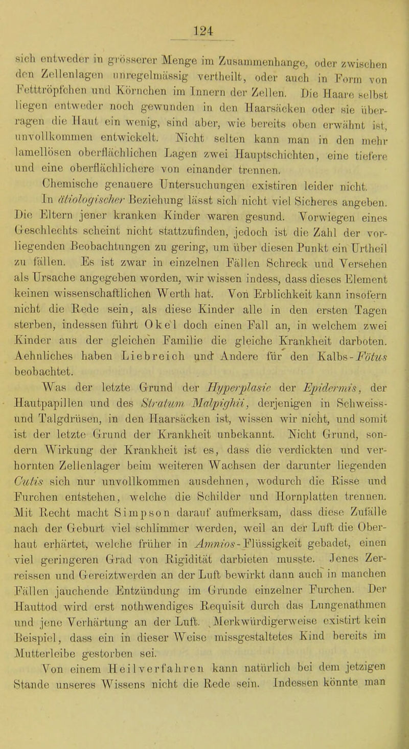 sich entweder in grosserer Menge im Zusaininenhange, oder zwischen den Zellenlagen miregelmässig vertheilt, oder auch in Form von l-'etttröpfchen und Xürnchen im Innern der Zellen. Die Haare selbst liegen entweder noch gewunden in den Haarsäckeii oder sie iiber- jagen ilie Haut ein wenig, sind abei’, wie bereits oben erwähnt ist, unvollkommen entwickelt. Nicht selten kann man in den mehr lamellösen obertlächlichen Lagern zwei Hauptschichten, eine tiefere und eine oberflächlichere von einander trennen. Chemische genauere Untersuchungen existiren leider nicht. In äliologisclwr Beziehung lässt sich nicht viel Sicheres angeben. .Die FItern jener kranken Kinder waren gesund. Verwiegen eines Geschlechts scheint nicht stattzufinden, jedoch ist die Zahl der vor- liegenden Beobachtungen zu gering, um über diesen Punkt ein Urtheil zu fällen. Es ist zwar in einzelnen Fällen Schreck und Versehen als Ursache angegeben worden, wir wissen indess, dass dieses Element keinen wissenschaftlichen Werth hat. Von Erblichkeit kann insofern nicht die Hede sein, als diese Kinder alle in den ersten Tagen sterben, indessen führt OkeT doch einen Fall an, in welchem zwei Kinder aus der gleichen Familie die gleiche Krankheit darboten. Aehnliebes haben Liebreich und Andere für den Kalbs-jPoYw-s beobachtet. Was der letzte Grund der Hyperplasie der Epidermis, der Hautpapillen und des Siraium Malpighii, derjenigen in Schweiss- und Talgdrüsen, in den Haarsäcken ist, wissen wir nicht, und somit ist der letzte Grund der Krankheit unbekannt. Nicht Grund, son- dern Wii’kung der Krankheit ist es, dass die verdickten und ver- hornten Zellenlager beim weitei’en Wachsen der darunter liegenden Cutis sich nur unvollkommen ausdehnen, wodurch die Hisse und Furchen entstehen, welche die Schilder und Hornplatten trennen. Mit Hecht macht Simpson darauf aufmerksam, dass diese Zufälle nach der Geburt viel schlimmer werden, weil an der Luft die Ober- haut erhärtet, welche früher in Hwwws-Flüssigkeit gebadet, einen viel geringeren Grad von Higidität darbieten musste. Jenes Zer- reissen und Gereiztwerden an der Luft bewirkt dann auch in manchen Fällen jauchende Entzündung im Grunde einzelner Furchen. Der Hauttod wii’d erst nothwendiges Hequisit durch das Lungenathmen und jene Verhärtung an der Luft. ^Merkwürdigerweise existirt kein Beispiel, dass ein in dieser Weise missgestaltetes Kind bereits im Mutterleibe gestorben sei. Von einem Heilverfahren kann natürlich bei dem jetzigen Htande unseres Wissens nicht die Rede sein, indessen könnte man