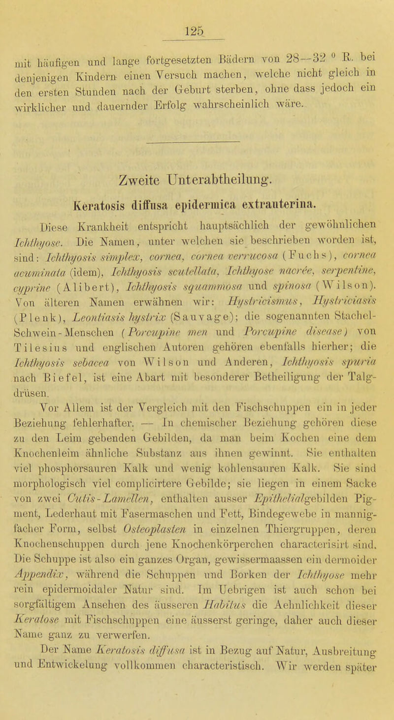mit häufigen und lange fortgesetzten Bädern von 28—32 « R. bei denjenigen Kindern einen Versuch machen, welche nicht gleich in den ersten Stunden nach der Geburt sterben, ohne dass jedoch ein wirklicher und dauernder Erfolg wahrscheinlich wäre. Zweite Unterabtheiliing-. Keratosis diffusa epiderinica extraiiterina. Diese Krankheit entspricht hauptsächlich der gewöhnlichen Icliihyose. Die Kamen, unter welchen sie beschrieben worden ist, sind: Ichthyosis Simplex, cornea, cornea veixucosa cornea ucuminaia (idem), Ichthyosis scutellaia, Ichthyose nacr^e, serpeniwe, ciyprine (A1 i b e rt), Ichthyosis squammosa und spinosn (Wilson). Von älteren Kamen erwähnen wir: Hystricismus, ILystnciasis l^Plenk), Leontiasis hystrix die sogenannten Stachel- Schwein - Menschen [Porcupinc men und Porcupine disease) von Tilesiiis und englischen Autoren gehören ebenfalls hierher; die Ichthyosis sehacea von Wilson und Anderen, Ichthyosis spuria nach Biefel, ist eine Abart mit besonderer Betheiligung der Talg- drüsen. Vor Allem ist der Vergleich mit den Fischschuppen ein in jeder Beziehung fehlerhafter. — ln chemischer Beziehung gehören diese zu den Leim gebenden Gebilden, da man beim Kochen eine dem Knochenleim ähnliche Substanz aus ihnen gewinnt. Sie enthalten viel phosphorsauren Kalk und wenig kohlensauren Kalk. Sie sind morphologisch viel complicirtere Gebilde; sie liegen in einem Sacke von zwei Cutis - Lamellen, enthalten ausser Epithelial^Co\\i^o,\\ Pig- ment, Lederhaut mit Easennaschen und Fett, Bindegewebe in mannig- facher Form, selbst Osteoplasten in einzelnen Thiergruppen, deren Knocheuschuppen durch jene Knochenkörperchen characterisirt sind. Die Schuppe ist also ein ganzes Organ, gewissermaassen ein dermoider Appendix, während die Schuppen und Borken der Ichthyose mehr rein epidermoidaler Katur sind. Trn Uebrigen ist auch schon bei sorgfältigem Ansehen des äusseren Habitus die Aehnlichkeit dieser Keratosc mit Fischschuppen eine äusserst geringe, daher auch dieser Karne ganz zu verwerfen. Der Karne Keratosis diffusa ist in Bezug auf Katur, Ausbreitung und Entwickelung vollkommen characteristisch. Wir werden später