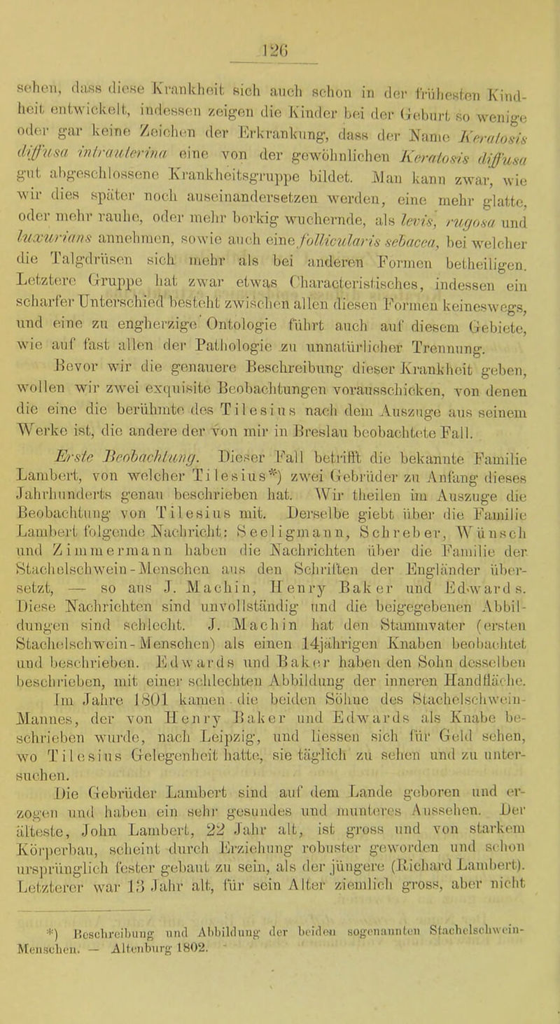 sehen, (hiss diese K'rmiklieit sich aiicli schon in der iViiliesien Kind- heil, entwickelt,, imlessen zeigen die Kinder hei der (lehnrt so wenige oder gar keine Zeichen der Erkranhnng, dass dei- jNanio Kfira/osü- dilf'usa 'inlrauleriva eino; von der gewöhnlichen Keralos-is d\ßum gni ahgescldossene Kranklieitsgrnjipe bildet. iMan kann zwar, wie wir dies später noch anseinandersetzen werden, eine mehr glatte, oder mehr ranhe, oder melir borkig Mmchernde, als levis, rugosa und luxurians annelimen, sowie auch m\Qfollicula)is sehacea, bei welcher die Talgdriisen sich mehr als bei anderen Formen betheiligen. Letztere (Iruppe hat zwar etwas ('haracteristisches, indessen ein schai-ler Unterschied besteht zwischen allen diesen Formen keineswegs, nnd eine zu engherzige'Ontologie führt auch anf diesem Gebiete, wie auf hist allen der Pathologie zn unnatürlicher Trennung. Bevor wir die genauere Beschreibung dieser Krankheit geben, wollen wir zAvei exquisite Beobachtungen vorausschicken, von denen die eine die berühmte dos T i 1 e s i u s nach dem Auszuge aus seinem Werke ist, die andere der von mir in Breslau beobachtete Fall. Erste Jieohachktng. Dieser F'all betrifft die bekannte Familie Lambert, von welcher Ti lesius*) zwei Gebi'üder zu Anfang dieses Jahrhunderts genau beschrieben hat. AVir theilen im Auszüge die Beobachtung von Tilesius mit. Derselbe giebt über die Familie Lambert folgende Nachricht: Seeligmann, Bchreber, AVünsch und Zimmennann haben die Nachrichten über die Ihuuilie der Stadlelsclnvein-Menschen aus den Schriften der Engländer über- setzt, — so aus J. M a ch i n, II en ry Baker nnd Edav ar d s. Diese Nachrichten sind unvollständig und die beigegebenen Abbil- dungen sind schlecht. J. Mach in hat den Stammvater (ersten Stachelschwein-Menschen) als einen 14jährigen Knaben beobachtet und beschrieben. Edwards und Baker haben den Sohn desselben beschrieben, mit einer schlechten Abbildung der inneren Ilandlläche. Im Jahre 18U1 kamen - die beiden Söhne des Stachelschwein- Mannes, der von Henry Baker und Edwards als Knabe be- schrieben wuirde, nach Leipzig, nnd liessen sich für Geld sehen, wo Tilesius Gelegenheit hatte, sie täglich zu sehen und zu unter- suchen. Die Gebrüder Lambert sind auf dem r^ande geboren und er- zogen nnd haben ein sehr gesundes und munteres Aussehen. Der älteste, John Lambert, 22 Jahr alt, ist gross nnd von starkem Körperbau, scheint durch Erziehung robuster geworden und schon ursprünglich fester gebaut zu sein, als der jüngere (Bichard Lambert). Letzterer war 1.‘5 Jahr alt, für sein Alter zie.udich gross, aber nicht IScsclireilnmg uiul Abbilchiiig' der beiden sogenaimteii Sl.aehclsclnvein- Menselien. — Altenburg 1802. -