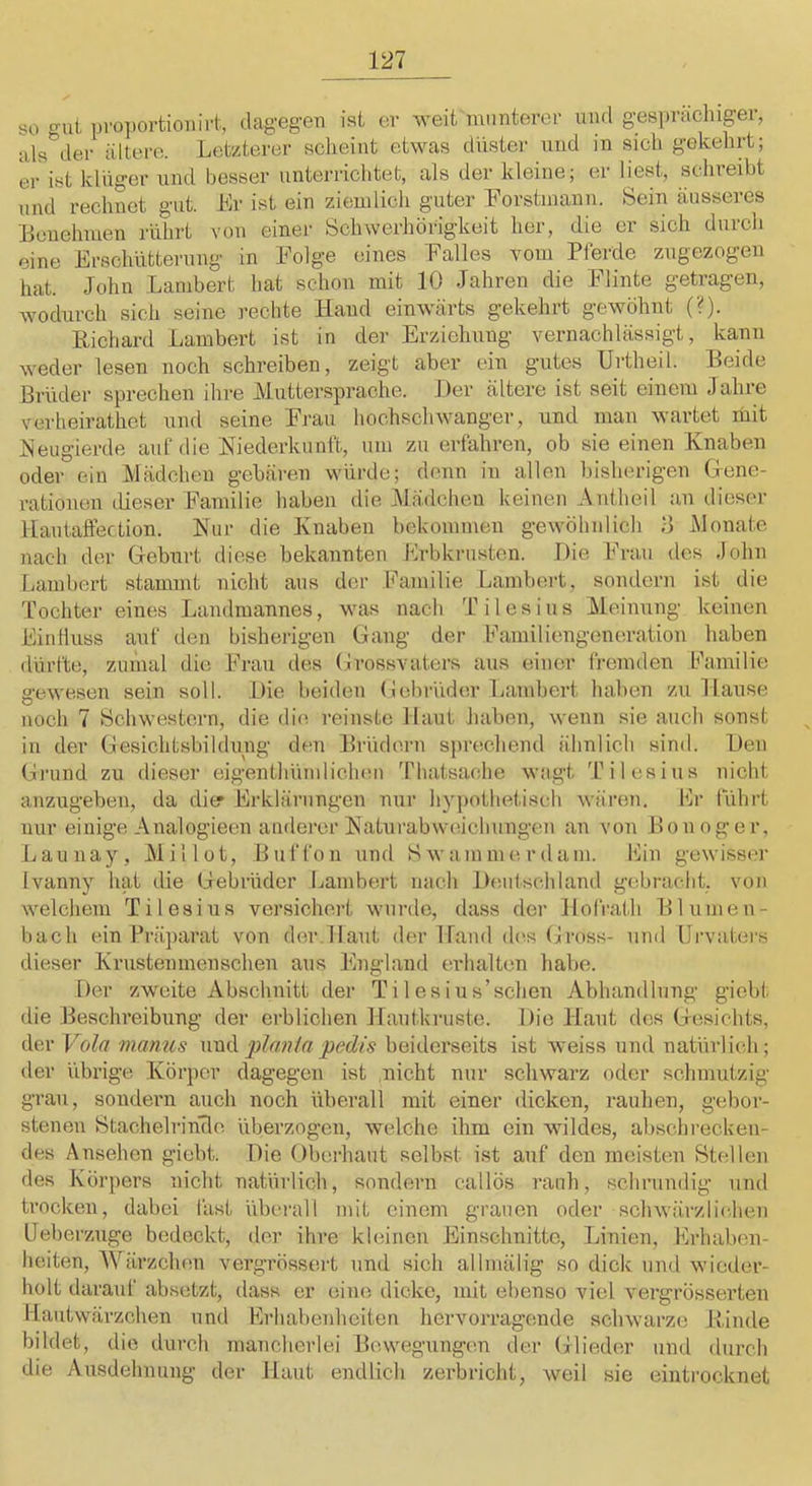 so gut pvo])ortiouirt, dagegen ist er weit munterer und gesprächipr, als der ältei-e. Letzterer scheint etwas düster und in sich gekehrt; er ist klüger und besser unterrichtet, als der kleine; er liest, schreibt und rechnet gut. Er ist ein ziemlich guter Eorstmann. Sein äusseres Benehmen rührt von einei- Schwerhörigkeit her, die er sich durch eine Erschütterung in Folge eines Falles vom Pferde zugezogen hat. John Lambert hat schon mit 10 Jahren die Flinte getragen, wodurch sich seine ]'echte Hand einwärts gekehrt gewöhnt (?). Richard Lambert ist in der Erziehung vernachlässigt, kann weder lesen noch schreiben, zeigt aber ein gutes Urtheil. Beide Brüder sprechen ihre Muttersprache. Jler ältere ist seit einem Jahre verheirathet und seine Frau hochschwanger, und man wartet mit Eeugierde auf die Wiederkunft, um zu erfahren, ob sie einen Knaben oder ein Mädchen gebären würde; denn in allen bisherigen Gene- rationen LÜeser Familie haben die jMädcheu keinen Antheil an dieser llautaffection. Wur die Knaben bekommen gewöhnlich 8 Monate nach der Geburt diese bekannten Erbki-u.sten. Die Frau des .lohn Lambert stammt nicht aus der Familie Lamtiert, sondern ist die Tochter eines Landraannes, was nach Tilesius Meinung keinen Eintluss auf (.len bisheilgen Gang der Familiengeneration haben dürfte, zumal die Frau des (.irossvaters aus einer fi-emden Familie gewesen sein soll. Die beiden (iebrüde.r Lambert haben zu Hause noch 7 Schwestern, die die reinste Maut haben, wenn sie auch sonst in der Gesichtsbildung den Brüdern sprechend ähnlich sind. Den Grund zu dieser eigenthümliclnm Thatsache wagt 'filesins nicht anzugeben, da dier Frklärungen nur hypothetisch wären. Fr führt nur einige Analogieeu anderer Waturabweichungen an von Bon oger, Launay, Millot, Buffon und Swammerdam. Fin gewisser Ivanny hat die Gebrüder Lambert nach Deutschland gebracht, von welchem Tilesius versichert wurde, dass der Jlofrath Blumeu- bach ein Präparat von (hm.Haut der Hand d(>s Gross- und Urvaters dieser Krustenmenschen aus Ihiglaiid erhalten habe. Der zweite Abschnitt der Tilesius’schen Abhandlung giebt die Beschreibung der erblichen Hautkiaiste. Die Haut des Gesichts, der Vola manus nnd plnnia pedis beiderseits ist weiss und natürlich; der übrige Körper dagegen ist nicht nur schwarz oder schmutzig grau, sondern auch noch überall mit einer dicken, rauhen, gebor- stenen StachelrinTlo überzogen, welche ihm ein wildes, absclu'ecken- des Ansehen giebt. Die (.)berhaut selbst ist auf den meisten Stellen des Körpers nicht natürlich, sondern callös rauh, schrundig und trocken, dabei fast überall mit einem grauen oder schwärzlichen Ueberzuge bedeckt, der ihre kleinen Einschnitte, Linien, Erhaben- heiten, Wärzchen vergi’össei't und sich allmälig so dick und wiedei’- holt darauf absetzt, dass er eine dicke, mit ebenso viel vergrösserten Hautwärzchen und Erhabenheiten hervorragende schwarze Rinde bildet, die durch mancherlei Bewegungen der Glieder nnd durch die Ausdehnung der Haut endlich zerbricht, weil sie einti’ocknet