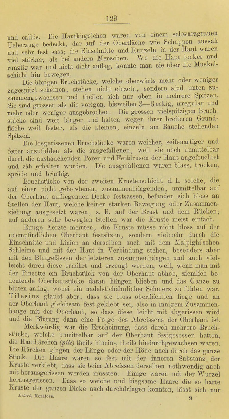 und callös. Die Hautkügelchen waren von einem schwarzgrauen TJeberzuge bedeckt, der auf der Oberfläche wie Schupi)en aussah lind sehr fest sass; die Einschnitte und Eunzeln^ in der Haut waren viel stärker, als bei andern Menschen. Wo die Haut locker und runzlig- war und nicht dicht auflag, konnte man sie über die Muskel- schicht hin bewegen. Die übrigen Bruchstücke, welche oberwärts mehr oder weniger zugespitzt scheinen, stehen nicht einzeln, sondern sind unten zu- sammengewachsen und theilen sich nur oben in mehrere Spitzen. Sie sind grösser als die vorigen, bisweilen 3—6 eckig, irregulär und mehr oder weniger ausgebrochen. Die grossen vielspitzigen Brucli- stücke sind weit länger und halten wegen ihrer breiteren Grund- fläche weit fester, als die kleinen, einzeln am Bauche stehenden Spitzen. Die losgerissenen Bruchstücke waren weicher, seifenartiger und fetter anzufühlen als die ausgefallenen, weil sie noch unmittelbar durch die aushauchenden Poren und Eettdrüsen der Haut angefeuchtet und zäh erhalten wurden. Die ausgefallenen waren blass, trocken, spröde und brüchig. Bruchstücke von der zweiten Krustenschicht, d. h. solche, die auf einer nicht geborstenen, zusammenhängenden, unmittelbar aul der Oberhaut aufliegenden Decke festsassen, befanden sich bloss an Stellen der Haut, welche keiner starken Bewegung oder Zusammen- ziehung ausgesetzt waren, z. B. auf der Brust und dem Kücken; auf anderen sehr bewegten Stellen war die Kruste meist einfach. Einige Aerzte meinten, die Kruste müsse nicht bloss auf der unempfindlichen Oberhaut festsitzen, sondern vielmehr durch die Einschnitte und Linien an derselben auch mit dem Malpighi’schen Schleime und mit der Haut in Verbindung stehen, besonders aber mit den Blutgelassen der letzteren Zusammenhängen und auch viel- leicht durch diese ernährt und erzeugt werden, weil, wenn man mit der Pincette ein Bruchstück von der Oberhaut abhob, ziemlich be- deutende Oberhautstücke daran hängen blieben und das Ganze zu bluten anfing, wobei ein nadelstichähnlicher Schmerz zu fülilen war. Tilesius glaubt aber, dass sie bloss oberflächlich liege und an der Oberhaut gleichsam fest geklebt sei, also in innigem Zusammen- hänge mit der Oberhaut, so dass diese leicht mit abgerissen wird und die Bluhing dann eine Folge des Abreissens der Oberhaut ist. Merkwürdig war die Erscheinung, dass durch mehrere Bruch- stücke, welche unmittelbar auf der Oberhaut festgesessen hatten, die Hauthärchen (2nli) theils hinein-, theils hindurchgewachsen waren. Die Härchen gingen der Länge oder der Höhe nach durch das ganze Stück. Die Haare waren so fest mit der inneren Substanz der Kruste verklebt, dass sie beim Abreissen derselben nothwendig auch mit herausgerissen werden mussten. Einige waren mit der Wurzel herausgerissen. Dass so weiche und biegsame Haare die so harte Kruste der ganzen Dicke nach durchdringen konnten, lässt sich nur Lebert, Keratose. o