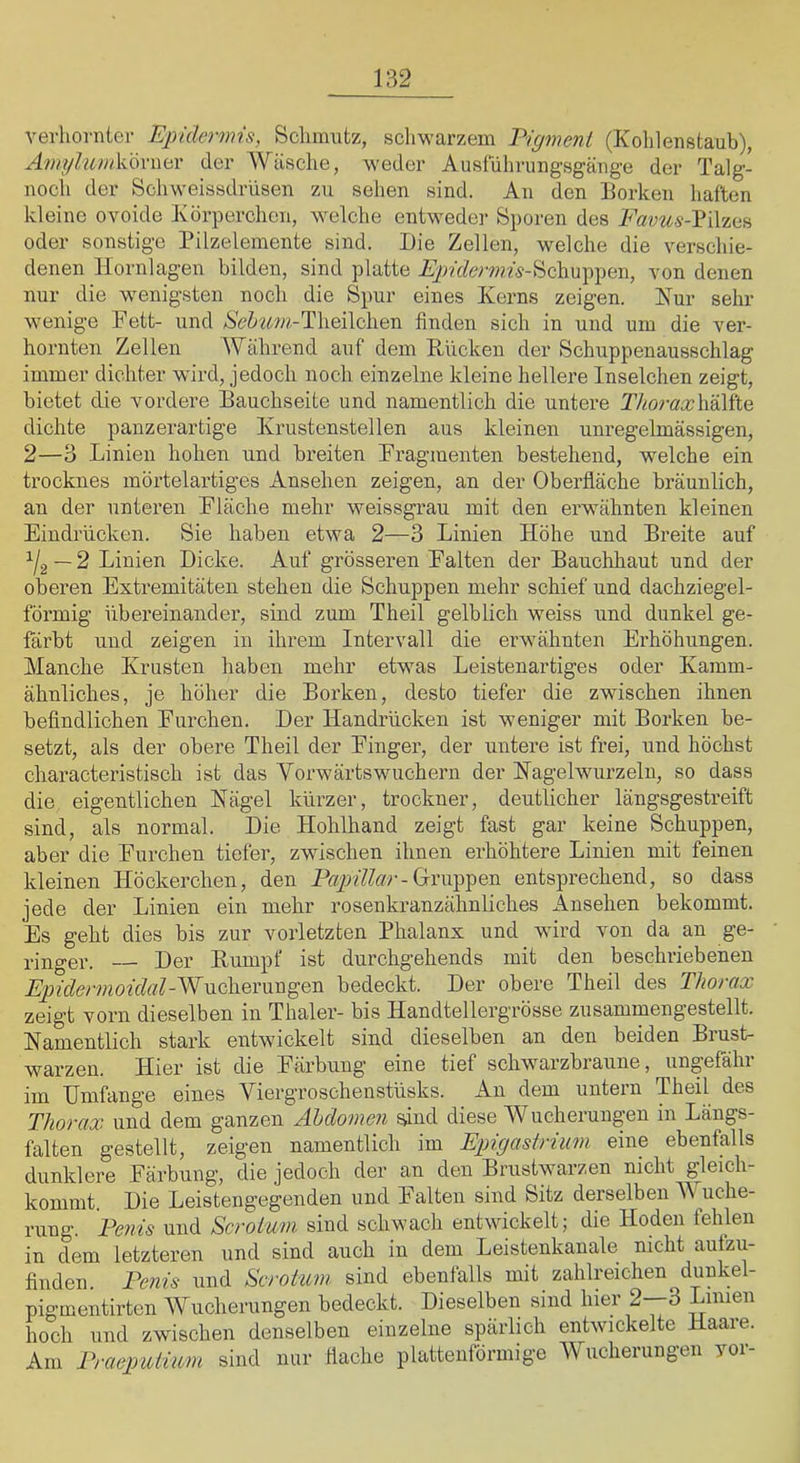 verhornier Epidermis, Sclmiutz, schwarzem Eigmeni (Kohlenstaub), Amylum\d6x\\i£)L der Wäsche, weder Ausfiihrung'sgänge der Talg- noch der Schweissdrüsen zu sehen sind. An den Borken haften kleine ovoide Körperchen, welche entwedei- Sporen des Favus-YiVma oder sonstige Pilzelemente sind. Die Zellen, welche die verschie- denen llornlagen bilden, sind platte A})?'ffew?M-Schuppen, von denen nur die wenigsten noch die Spur eines Kerns zeigen. Kur sehr wenige Fett- und /SeZ*««»-Theilchen finden sich in und um die ver- hornten Zellen Während auf dem Rücken der Schuppenausschlag immer dichter wird, jedoch noch einzelne kleine hellere Inselchen zeigt, bietet die vordere Bauchseite und namentlich die untere Thoraxh^iko. dichte panzerartige Krustenstellen aus kleinen unregelmässigen, 2—o Linien hohen und breiten Fragmenten bestehend, welche ein trocknes mörtelartiges Ansehen zeigen, an der Oberfläche bräunlich, an der unteren Fläche mehr weissgrau mit den erwähnten kleinen Eindrücken. Sie haben etwa 2—3 Linien Höhe und Breite auf — 2 Linien Dicke. Auf grösseren Falten der Bauchhaut und der oberen Extremitäten stehen die Schuppen mehr schief und dachziegel- förmig übereinander, sind zum Theil gelblich weiss und dunkel ge- färbt und zeigen in ihrem Intervall die erwähnten Erhöhungen. Manche Krusten haben mehr etwas Leistenartiges oder Kamm- ähnliches, je höher die Borken, desto tiefer die zwischen ihnen befindlichen Furchen. Der Handrücken ist weniger mit Borken be- setzt, als der obere Theil der Finger, der untere ist frei, und höchst characteristisch ist das Vorwärts wuchern der Kagelwurzeln, so dass die eigentlichen Kägel kürzer, trockner, deutlicher längsgestreift sind, als normal. Die Hohlhand zeigt fast gar keine Schuppen, aber die Furchen tiefer, zwischen ihnen erhöhtere Linien mit feinen kleinen Höckerchen, den Gruppen entsprechend, so dass jede der Linien ein mehr rosenkranzähnliches Ansehen bekommt. Es geht dies bis zur vorletzten Phalanx und wird von da an ge- ringer. Der Rumpf ist durchgehends mit den beschriebenen Epidermoidal-WuQhev\xxi^QT\ bedeckt. Der obere Theil des Thorax zeigt vorn dieselben in Thaler- bis Handtellergrösse zusammengestellt. Namentlich stark entwickelt sind dieselben an den beiden Brust- warzen. Hier ist die Färbung eine tief schwarzbraune, ungefähi nn IJmfang’e eines Viergroschenstüsks. An dem untein Theil des Thorax und dem ganzen Ahdomen ^nd diese Wucherungen in Längs- falten gestellt, zeigen namentlich im Epigastrium eine ebenfalls dunklere Färbung, die jedoch der an den Brustwarzen nicht gleich- kommt. Die Leistengegenden und Falten sind Sitz derselben V iiche- rung. Penis und Scroium sind schwach entwickelt; die Hoden fehlen in dem letzteren und sind auch in dem Leistenkanale nicht autzu- finden. Penis und Scrohwi sind ebenfalls mit zahlreichen dunkel- pigmentirten Wucherungen bedeckt. Dieselben sind hier 2--3 Limen hoch und zwischen denselben einzelne spärlich entwickelte Haare. Am Praepuimm sind nur Hache plattenförmige Wucherungen vor-