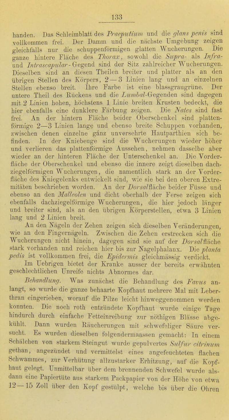 handen. Das Schleimblatt des Praepuiiwn und die glans penis sind vollkommen frei. Der Damm und die nächste Umgebung zeigen gleichfalls nur die schuppenförmigen glatten Wucherungen. Die ganze hintere Flache des Thorax, sowohl die Supra- als Infra- und Intrascapular-G:Q^QVi$^ sind der Sitz zahlreicher Wucherungen. Dieselben sind an diesen Theilen breiter und platter als an den übrigen Stellen des Körpers, 2 — 3 Linien lang und an einzelnen Stellen ebenso breit. Ihre Farbe ist eine blassgraugrüne. Der untere Theil des Rückens und die Z^^^^ftc/LGegenden sind dagegen mit 2 Linien hohen, höchstens 1 Linie breiten Krusten bedeckt, die hier ebenfalls eine dunklere Färbung zeigen. Die Wö/öä sind fast frei. An der hintern Fläche beider Oberschenkel sind plattcn- förmige 2—3 Linien lange und ebenso breite Schuppen vorhanden, zwischen denen einzelne ganz unversehrte Hautparthien sich be- finden. In der Kniebeuge sind die Wucherungen wieder höher und verlieren das plattenförmige Aussehen, nehmen dasselbe aber wieder an der hinteren Fläche der Unterschenkel an. Die Vorder- fläche der Oberschenkel und ebenso die innere zeigt dieselben dach- ziegelföi-migen Wucherungen, die namentlich stark an der Vorder- fläche des Kniegelenks entwickelt sind, wie sie bei den oberen Extre- mitäten beschrieben worden. An der ZorsaZfläche beider Füsse und ebenso an den MaJleolen und dicht oberhalb der Ferse zeigen sich ebenfalls dachziegelförmige Wucherungen, die hier jedoch länger und breiter sind, als an den übrigen Körperstellen, etwa 3 Linien lang und 2 Linien breit. An den Nägeln der Zehen zeigen sich dieselben Veränderungen, wie an den Fingernägeln. Zwischen die Zehen erstrecken sich die Wucherungen nicht hinein, dagegen sind sie auf der Dorsal^ö.c\vQ stark vorhanden und reichen hier bis zur Nagelphalanx. planla pechs ist vollkommen frei, die Epidermis gleiclimässig verdickt. Im Uebrigen bietet der Kranke ausser der bereits erwähnten geschlechtlichen Unreife nichts Abnormes dar. Behandlung. V as zunächst die Behandlung des Favus an- langt, so wurde die ganze behaarte Kopfhaut mehrere Mal mit Leber- thran eingerieben, worauf die Pilze leicht hinweggenommen werden konnten. Die noch roth entzündete Kopfhaut wurde einige Tage hindurch durch eintüche Fetteinreibung zur nöthigen Blässe abge- kühlt. Dann wurden Räucherungen mit schwefeliger Säure ver- sucht. Es wurden dieselben folgendermaassen gemacht: In einem Schälchen von starkem Steingut wurde gepulvertes Sulfur citrinum gethan, angezündet und vermittelst eines angefeuchteten flachen Schwammes, zur Verhütung allzustarker Erhitzung, auf die Kopf- haut gelegt. Unmittelbar über dem brennenden Schwefel wurde als- dann eine Papiertüte aus starkem Packpapier von der Höhe von etwa 12—15 Zoll über den Kopf gestülpt, welche bis über die Ohren