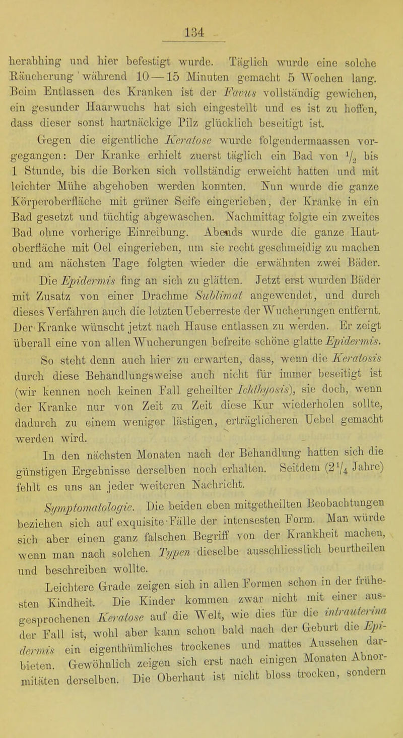 herabhing und hier befestigt wurde. Täglich wurde eine solche Räucherung ' während 10 —15 Minuten gemacht 5 Wochen lang. Reim Entlassen des Kranken ist der Favus vollständig gewichen, ein gesunder Haarwuchs hat sich eingestellt und es ist zu hoffen, dass dieser sonst hartnäckige Pilz glücklich beseitigt ist. Grcgen die eigentliche Kernlose wurde Iblgendermaasscn vor- gegangen: Der Kranke erhielt zuerst täglich ein Rad von ^2 bis 1 Stunde, bis die Rorken sich vollständig erweicht hatten und mit leichter Mühe abgehoben werden konnten. Kun wurde die ganze Körpei’oberfläche mit grüner Seife eingerieben, der Krairke in ein Rad gesetzt und tüchtig abgewaschen. Kachmittag folgte ein zweites Rad ohne vorherige Einreibung. Abe^ids wurde die ganze Haut- Oberfläche mit Oel eingerieben, um sie recht geschmeidig zu machen und am nächsten Tage folgten wieder die erwähnten zwei Räder. Die Epidermis fing an sich zu glätten. Jetzt erst wurden Räder mit Zusatz von einer Drachme S'uUimat angewendet, und durch dieses Verfahren auch die letztenUeberreste der Wucherungen entfernt. Der Kranke wünscht jetzt nach Hause entlassen zn werden. Er zeigt überall eine von allen Wucherungen befreite schöne Epidermis. So steht denn auch hier zu erwarten, dass, wenn die Eeratosis durch diese Rehandlnngsweise auch nicht für immer beseitigt ist (wir kennen noch keinen Eall geheilter IcJtlhi/osis), sie doch, wenn der Kranke nur von Zeit zu Zeit diese Kur wiederholen sollte, dadurch zu einem weniger lästigen, erträglicheren Uebel gemacht wei’den wird. In den nächsten Monaten nach der Rehandlung hatten sich die günstigen Ergebnisse derselben noch erhalten. Seitdem (2^4 J^bre) fehlt es uns an jeder weiteren Kachricht. Symptomatologie. Die beiden eben niitgetheilten Reobachtuugen beziehen sich auf exquisite-Eälle der intensesten Eorin. Man wurde sich aber einen ganz falschen Regriff von der Krankheit machen, wenn man nach solchen Typen dieselbe ausschliesslich benrtheilen und beschreiben wollte. Leichtere Grade zeigen sich in allen Eormen schon in der frühe- sten Kindheit. Die Kinder kommen zwar nicht mit einer aus- gesprochenen Keratose auf die Welt, wie dies für die intrauterom der Eall ist, wohl aber kann schon bald nach der Geburt die Epi- dermis ein eigenthümliches trockenes und mattes Aussehen dar- bieten. Gewöhnlich zeigen sich erst nach einigen Monaten Abnoi- mitäten derselben. Die Oberhaut ist nicht bloss trocken, sondern