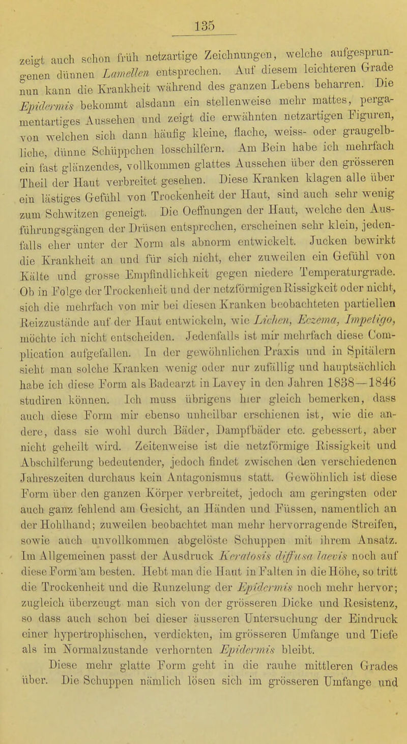 zek't auch schon Mih netzartige Zeichnungen, welche aufgesprun- o-enen dünnen Lamellen entsprechen. Auf diesem leichteren (arade nun kann die Ivrankheit während des ganzen Lebens beharren. Die Epidermis bekommt alsdann ein stellenweise mehr mattes, perga- mentartiges Aussehen und zeigt die erwähnten netzartigen Figuren, von welchen sich dann häufig kleine, flache, weiss- oder graugelb- liche, dünne Schüppchen losschilfern. Am Bein habe ich mehrfach ein fLt glänzendes, vollkommen glattes Aussehen über den grösseren Theil der Haut verbreitet gesehen. Diese Kranken klagen alle über ein lästiges G-efühl von Trockenheit der Haut, sind auch sehr wenig zum Schwitzen geneigt. Die Oeflhungen der Haut, welche den Aus- führung’Sgängen der Driisen entsprechen, erscheinen sein klein, jeden- falls eher unter der Norm als abnorm entwickelt. Jucken bewirkt die Krankheit an und für sich nicht, eher zuweilen ein Gefühl von Kälte und grosse Empfindlichkeit gegen niedere Temperaturgrade. Ob in Folge der Trockenheit und der netzförmigen Bissigkeit oder nicht, sich die mehrfach von mir bei diesen Kranken beobachteten partiellen Beizzustände auf der Haut entwickeln, wie Liehen, Eczema, Im-peiigo, möchte ich nicht entscheiden. Jedenfalls ist mir mehrfach diese Com- plication aufgefallen. In der gewöhnlichen Praxis und in Spitälern sieht man solche Kranken wenig oder nur zufällig und hauptsächlich habe ich diese Form als Badearzt iiiLavey in den Jahren 1838—1846 studiren können. Ich muss übrigens hier gleich bemerken, dass auch diese Form mir ebenso unheilbar erschienen ist, wie die an- dere, dass sie wohl durch Bäder, Dampfbäder etc. gebessert, aber nicht geheilt wird. Zeitenweise ist die netzförmige P^issigkeit und Abschilferung bedeutender, jedoch findet zwischen den verschiedenen Jahreszeiten durchaus kein Antagonismus statt. G-ewöhnlich ist diese Form über den ganzen Körper verbreitet, jedoch am geringsten oder auch gaiiY. fehlend am Gesicht, an Händen und Füssen, namentlich an der Hohlhand; zuweilen beobachtet man mehr hervorragende Streifen, sowie auch unvollkommen abgelöste Schuppen mit ihrem Ansatz. ' Im Allgemeinen passt der Ausdruck Krralosis diffusa laevis noch auf diese Form'am besten. Hebt man die Haut in Falten in die Höhe, so tritt die Trockenheit und die Bunzeliing der Epidermis noch mehr hervor; zugleich überzeugt man sich von der grösseren Dicke und Besistenz, so dass auch schon bei dieser äusseren Untersuchung der Eindruck einer hypertrophischen, verdickten, im grösseren Umfange und Tiefe als im Normalzustände verhornten Epidermis bleibt. Diese mehr glatte Form geht in die rauhe mittleren Grades über. Die Schuppen nämlich lösen sich im grösseren Umfange und