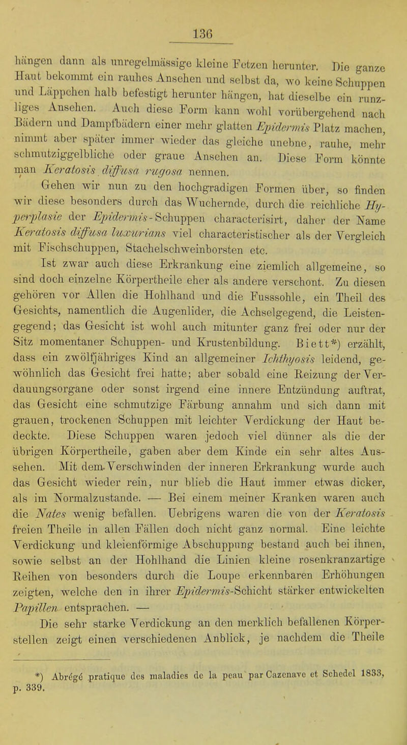 hung’en dann als unvegelmässigG kleine Petzen herunter. Die ganze Haut bekommt ein rauhes Ansehen und selbst da, wo keine Schuppen und Läppchen halb befestigt herunter hängen, hat dieselbe ein runz- liges Ansehen. Auch diese Form kann wohl vorübergehend nach Bädern und Dampfbädern einer mehr glatten Epidermis Platz machen, nimmt aber später immer wieder das gleiche unebne, rauhe, mehr sclunutziggelbliche oder graue Ansehen an. Diese Form könnte man Reratosis diffusa rugosa nennen. Gehen wir nun zu den hochgradigen Formen über, so finden wir diese besonders durch das Wuchernde, durch die reichliche Hy- perplasie der Schuppen characterisirt, daher der Harne Keratosis diffusa luxurians viel characteristischer als der Vergleich mit Fisohschuppen, Stachelschweinborsten etc. Ist zwar auch diese Erkrankung eine ziemlich allgemeine, so sind doch einzelne Körpertheile eher als andei'e verschont. Zu diesen gehören vor Allen die Hohlhand und die Fusssohle, ein Theil des Gesichts, namentlich die Augenlider, die Achselgegend, die Leisten- gegend; das Gesicht ist wohl auch mitunter ganz frei oder nur der Sitz momentaner Schuppen- und Krustenhildung. Biett*) erzählt, dass ein zwölfjähriges Kind an allgemeiner lelithyosis leidend, ge- wöhnlich das Gesicht frei hatte; aber sobald eine Reizung der Ver- dauungsorgane oder sonst irgend eine innere Entzündung auftrat, das Gesicht eine schmutzige Färbung annahm und sich dann mit gi’auen, trockenen Schuppen mit leichter Verdickung der Haut be- deckte. Diese Schuppen waren jedoch viel dünner als die der übrigen Körpertheile, gaben aber dem Kinde ein sehr altes Aus- sehen. Mit dem. Verschwinden der inneren Erkrankung wurde auch das Gesicht wieder rein, nur blieb die Haut immer etwas dicker, als im Hormalzustande. — Bei einem meiner Kranken waren auch die Haies wenig befallen. Uebrigens waren die von der Keratosis freien Theile in allen Fällen doch nicht ganz normal. Eine leichte Verdickung und kleienförmige Abschuppung bestand auch bei ihnen, sowie selbst an der Hohlhand die Linien kleine rosenkranzartige Reihen von besonders durch die Loupe erkennbaren Erhöhungen zeigten, welche den in ihrer Epidermis-^Q\i\Q]\i stärker entwickelten Papillen entsprachen. — Die sehr starke Verdickung an den merklich befallenen Körper- stellen zeigt einen verschiedenen Anblick, je nachdem die Theile *) Abrdgö pratique des maladies de la peau par Cazenave et Scliedel 1833, p. 339.