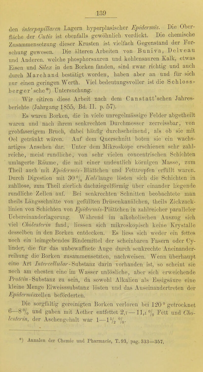 den Merpapülaren Lagern hj^ioerplasisolier Epidermis. Die Ober- fläche der Cutis ist ebenfalls gewöhnlich verdickt. Die chemische Znsammensetziing dieser Krusten ist vielfach Gregenstand der Kor- schung gewesen. Die älteren Arbeiten von Duniva, Delveau und Anderen, welche phosiDliorsauren und kohlensauren Kalk, etwas Eisen und Silex ln den Borken fanden, sind zwar richtig und auch durch March and bestätigt worden, haben aber an und für sich nur einen geringen Werth. Viel bedeutungsvoller ist die Schloss- berger’ sehe ^') Untersuchung. Wir citiren diese Arbeit nach dem Canstatt’schen Jahres- berichte (Jahrgang 1855, Bd. II. p. 57). Es wnren Borken, die in viele unregelmässige Eelder abgetheilt waren und nach ihrem senkrechten Durchmesser zerreissbar, von grobfaserigem Bruch, dabei häufig durchscheinend, als ob sie mit Oel getränkt wären. Auf dem Querschnitt boten sie ein wachs- artiges Ansehen dar. Unter dem Mikroskope erschienen sehr zahl- reiche, meist rundliche, von sehr vielen concentrischen Schichten umlagerte Bäume, die mit einer undeutlich körnigen Masse, zum Theil auch mit Blättchen und Eetttropfen erfüllt waren. Durch Digestion mit 30 “/q /lVi'/i!’lauge lösten sich die Schichten in zahllose, zum Theil zierlich dachziegelförmig über einander liegende rundliche Zellen auf. Bei senkrechten Schnitten beobachtete man theils Längsschnitte von gefüllten Drüsenkanälchen, theils Zickzack- linien von Schichten von Ep)idermis-'\*[iviiQ\iQXi in zahlreicher i)aralleler Uebereinanderlagerung. Während im alkoholischen Auszug sich viel Cholesterin fand, Hessen sich mikroskoj)isch keine Krystalle desselben in den Borken entdecken. Es Hess sich weder ein fettes noch ein leimgebendes Bindemittel der scheinbaren Easern oder Cy- lindpr, die für das unbewaffnete Auge durch senkrechte Aneinandei’- reihung die Borken zusammensetzten, nachweisen. Wenn überhaupt eine Art Substanz darin vorhanden ist, so scheint sie noch am ehesten eine im Wasser unlösliche, aber sich erweichende Substanz zu sein, da sowohl Alkalien als Essigsäure eine kleine Menge Eiweisssubstanz lösten und das Auseinandertreten der EpidermiszCi\.Gv\ beförderten. Die sorgtältig gereinigten Borken verloren bei 120getrocknet 6—8 7o und gaben mit Aether entfettet 2,7—Hh°/o und Cho- lesterin, der Aschengilialt war 1—1V2 7o- *) Annalen der Chcniio und Pliarmacie, T. 93, pag. 333—357,