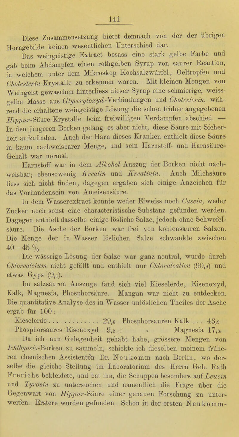 Diese Ziisammeusetzung bietet demnach von der der übrigen Horngebilde keinen wesentlichen Unterschied dar. Das weingeistige Extract besass eine stark gelbe Farbe und gab beim Abdampfen einen rothgelben Syrup von saurer Reaction, in welchem unter dem Mikroskop Kochsalzwürfel, Oeltropfen und CIiolestenn-Krystalle zu erkennen waren. Mit kleinen Mengen von Weingeist gewaschen hinterliess dieser Syrup eine schmierige, weiss- gelbe Masse aus Gbjcert/lox^d-Yerhindimgen und Cholesterin, wäh- rend die erhaltene weiugeistige Lösung die schon früher angegebenen JJ^jjpw-r-Säure-Krystalle beim freiwilligen Verdampfen abschied. — In den jüngeren Borken gelang es aber nicht, diese Säure mit Sicher- heit aufzufinden. Auch der Harn dieses Kranken enthielt diese Säure in kaum nachweisbarer Menge, und sein Hanistoff- und Harnsäure- Gehalt war normal. Harnstoff war in dem Alkohol-kxr&ixig der Borken nicht nach- weisbar; ebensowenig Kreatin und Kreatinin. Auch Milchsäure Hess sich nicht finden, dagegen ergaben sich einige Anzeichen für das Vorhandensein von Ameisensäure. In dem Wasserextract konnte weder Eiweiss noch Casein, weder Zucker noch sonst eine characteristische Substanz gefunden werden. Dagegen enthielt dasselbe einige lösliche Salze, jedoch ohne Schwefel- säure. Die Asche der Borken war frei von kohlensaiiren Salzen. Die Menge der in Wasser löslichen Salze schwankte zwischen 40—45 «/o Die wässrige Lösung der Salze war ganz neutral, wurde durch Chlorcalcium nicht gefällt und enthielt nur Chloralcalien (90,9) und etwas Gyps (9,i). Im salzsauren Auszuge fand sich viel Kieselerde, Eisenoxyd, Kalk, Magnesia, Phosphorsäure. Mangan war nicht zu entdecken. Die qiiantitative Analyse des in Wasser unlöslichen Theiles der Asche ergab für 100: Kieselerde 29,6 Phosphorsauren Kalk . . . 43,9 Phosphorsaures Eisenoxyd 9,2 s Magnesia 17,3. Da ich nun Gelegenheit gehabt habe, grössere Mengen von lehthijosis-^<ysV.&\ zu sammeln, schickte ich dieselben meinem frühe- ren chemischen Assistenten Dr. Ke u ko mm nach Berlin, wo der- selbe die gleiche Stellung im Laboratorium des Herrn Geh. Rath Ererichs bekleidete, und bat ihn, die Schuppen besonders aufZmcfn und Tyrosin zu untersuchen und namentlich die Frage über die Gegenwart von Hiyipur-^mxe. einer genauen Forschung zu unter- werfen. Er Stere wurden gefunden. Schon in der ersten Keukomm-