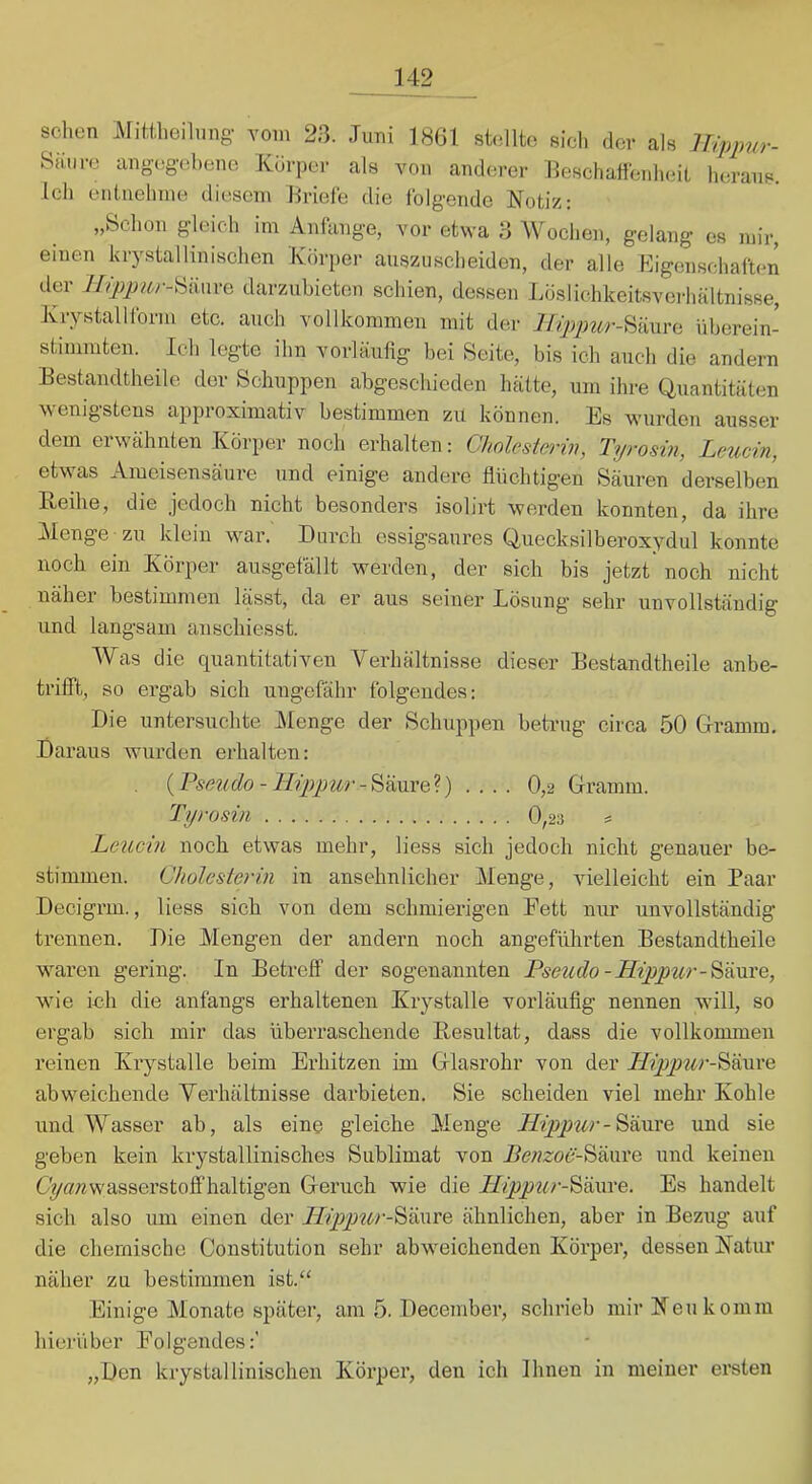 sehen Mitiheilung vom 23. Juni 1861 shsllto sich der als lUpimr- Siuire ang-egohene Kdrper als von anderer Beschaffenheil heraus. Ich eniuehnie diesem Briele die folgende Notiz: „Schon gleich im Aniange, vor etwa 3 Wochen, gelang es mir, einen krystallinischen Körper ansziischeiden, der alle Kigenschaften der darzubieton schien, dessen Loslichkeitsvcibältnisse, Krystalllbrm etc. auch vollkommen mit der lli:pimr-^k\\\'^ iiberein- stimmten. Ich legte ihn vorläufig bei Seite, bis ich auch die andern Eestandtheile der Schuppen abgeschieden hätte, um ihre Quantitäten wenigstens approximativ bestimmen zu können. Es wurden ausser dem erwähnten Körper noch erhalten: Cholesterin, Tyrosin, Leucin, etwas Ameisensäure und einige andere flüchtigen Säuren derselben Reihe, die jedoch nicht besonders isolirt werden konnten, da ihre IMenge zu klein war. Durch essigsanres Quecksilberoxydul konnte noch ein Körper ausgefällt werden, der sich bis jetzt noch nicht näher bestimmen lässt, da er aus seinei* Eösnng sehr unvollständig und langsam an schiesst. Was die quantitativen Verhältnisse dieser Eestandtheile anbe- trifft, so ergab sich ungefähr folgendes: Die untersuchte IMenge der Schuppen betrug circa 50 Giramm. Daraus wurden erhalten: {PseMdo-lL'ppur-'&>&\\xQ'l) .... 0,2 Gramm. Tyrosin 0,23 = Leucin noch etwas mehr, liess sich jedoch nicht genauer be- stimmen. Cholesterin in ansehnlicher Menge, vielleicht ein Paar Decigrm., liess sich von dem schmierigen Fett nur unvollständig trennen. Die Alengen der andern noch angeführten Eestandtheile waren gering. In Betreff der sogenannten Pseudo-ILippur-'^icoxQ, w'ie ich die anfangs erhaltenen Krystalle vorläufig nennen wdll, so ergab sich mir das überraschende Resultat, dass die vollkommen reinen Krystalle beim Erhitzen im Glasrohr von der Säure abweichende Verhältnisse darbieten. Sie scheiden viel mehr Kohle und Wasser ab, als eine gleiche Menge Hippurund sie geben kein krystallinisches Sublimat von Benzoö-Wixxxe und keinen C^«nwasserstoff’haltigen Geruch wie die Hippur-'&öxwe. Es handelt sich also um einen der LTippttr-'^iiwTe ähnlichen, aber in Beziig auf die chemische Constitution sehr abweichenden Körper, dessen Natur näher zu bestimmen ist.‘‘ Einige Monate später, am 5. December, schrieb mir Neu komm hierüber Folgendes:' „Den krystallinischen Körper, den ich Ihnen in meiner ersten
