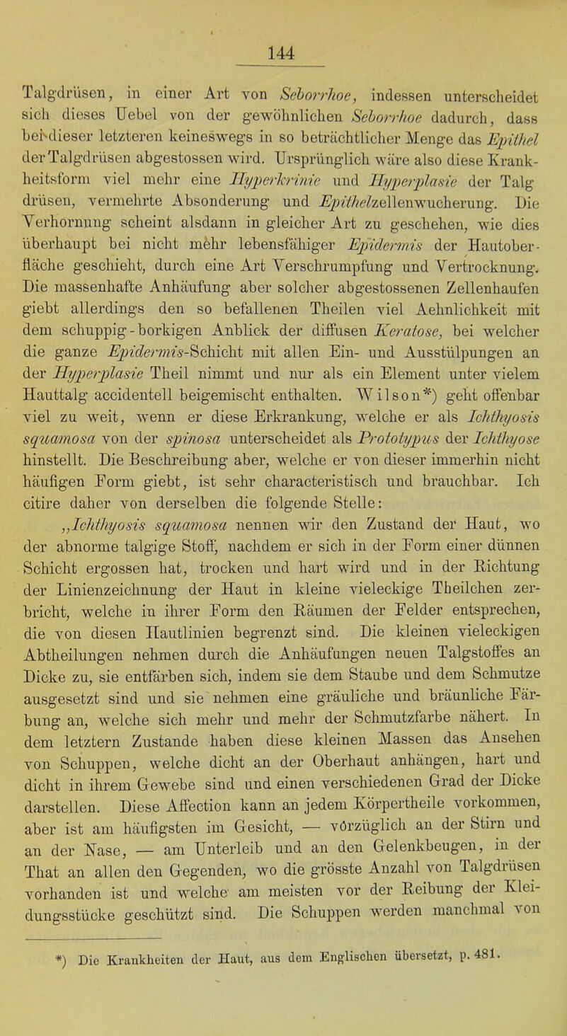 Talgdrüsen, in einer Art von Seborrhoe, indessen unterscheidet sich dieses Uebel von der gewöhnlichen Seborrhoe dadurch, dass hehdieser letzteren keineswegs in so beträchtlicher Menge das Epithel der Talgdrüsen abgestossen wird. Ursprünglich wäre also diese Krauk- heitsforni viel mehr eine JTyperhrinie und Hyperplasie der Talg drüsen, vermelirte Absonderung und .ßj^iV/ze^zellenwucherung. Die Verhornung scheint alsdann in gleicher Art zu geschehen, wie dies überhaupt bei nicht mehr lebensfähiger Epidermis der Hautober- fiäche geschieht, durch eine Art Verschrumpfung und Vertrocknung. Die massenhafte Anhäufung aber solcher abgestossenen Zellenhaufen giebt allerdings den so befallenen Theilen viel Aehnlichkeit mit dem schuppig - borkigen Anblick der diffusen Keratose, bei welcher die ganze .^z'f^erwfs-Scliicht mit allen Ein- und Ausstülpungen an der Hyperplasie Theil nimmt und nur als ein Element unter vielem Hauttalg accidentell beigemisclit enthalten. Wilson*) geht offenbar viel zu weit, wenn er diese Erkrankung, welche er als Ichthyosis syuamosa von der spinosa unterscheidet als Erototypus der Ichthyose hinstellt. Die Beschreibung aber-, welche er von dieser immerhin nicht häufigen Eorm giebt, ist sehr characteristisch und brauchbar. Ich citire daher von derselben die folgende Stelle; ,,Ichthyosis squamosa nennen wir den Zustand der Haut, wo der abnorme talgige Stoff) nachdem er sich in der Eorm einer dünnen Schicht ergossen hat, trocken und hart wird und in der Eichtung der Linienzeichnung der Haut in kleine vieleckige Theilchen zer- bricht, welche in ihrer Eorm den Eäumen der Beider entsprechen, die von diesen Hautlinien begrenzt sind. Die kleinen vieleckigen Abtheilungen nehmen durch die Anhäufungen neuen Talgstoffes an Dicke zu, sie entfai’ben sich, indem sie dem Staube und dem Schmutze ausgesetzt sind und sie nehmen eine gräuliche und bräunliche Eär- bung an, welche sich mehr und mehr der Schmutzfarbe nähert. In dem letztem Zustande haben diese kleinen Massen das Ansehen von Schuppen, welche dicht an der Oberhaut anhängen, hart und dicht in ihrem Gewebe sind und einen verschiedenen Grad der Dicke darstellen. Diese Affection kann an jedem Ivörpertheile verkommen, aber ist am häufigsten im Gesicht, — vorzüglich an der Stirn und an der Nase, — am Unterleib und an den Gelenkbeugen, in dei That an allen den Gegenden, wo die grösste Anzahl von Talgdrüsen vorhanden ist und welche am meisten vor der Eeibung der Klei- dungsstücke geschützt sind. Die Schuppen werden manchmal von *) Die Krankheiten der Haut, aus dem Englischen übersetzt, p. 481.